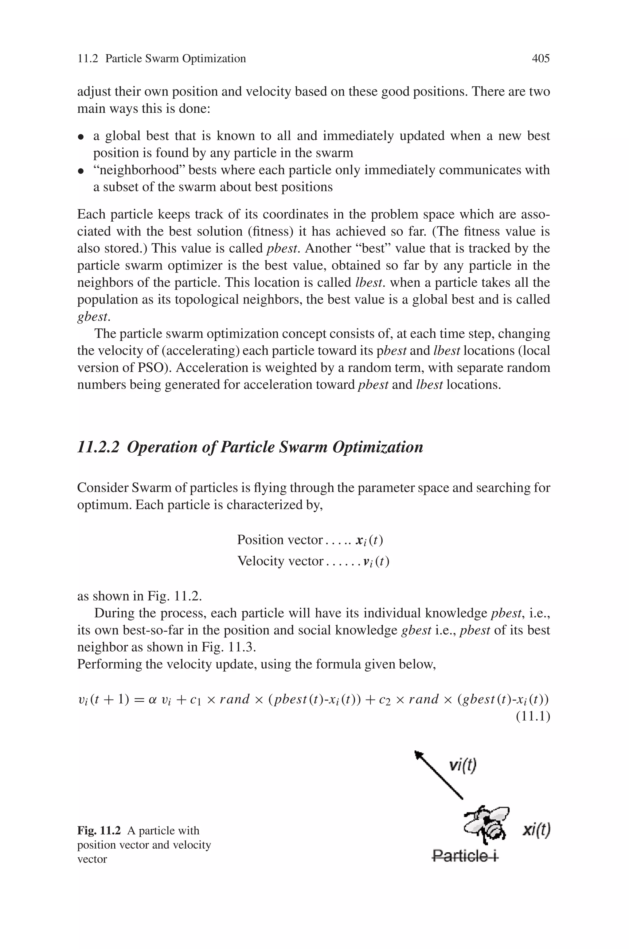 Chapter 11
Introduction to Particle Swarm Optimization
and Ant Colony Optimization
11.1 Introduction
In this chapter, a brief introduction is given to Particle Swarm Optimization (PSO)
and Ant Colony Optimization (ACO). Optimization is the process to find a best opti-
mal solution for the problem under consideration. Particle Swarm Optimization and
Ant Colony Optimization achieve finding an optimal solution for the search prob-
lems using the social behavior of the living organisms. Particle swarm optimization
is a form of swarm intelligence and Ant colony optimization is a population-based
metaheuristic that can be used to find approximate solutions to difficult optimization
problems. The chapter gives an overview of basic concepts and fucntional operation
of Particle Swarm Optimization and Ant Colony Optimization.
11.2 Particle Swarm Optimization
Particle swarm optimization (PSO) is a population based stochastic optimization
technique developed by Dr. Eberhart and Dr. Kennedy in 1995, inspired by social
behavior of bird flocking or fish schooling. PSO shares many similarities with evo-
lutionary computation techniques such as Genetic Algorithms (GA). The system is
initialized with a population of random solutions and searches for optima by up-
dating generations. However, unlike GA, PSO has no evolution operators such as
crossover and mutation. In PSO, the potential solutions, called particles, fly through
the problem space by following the current optimum particles.
In past several years, PSO has been successfully applied in many research and
application areas. It is demonstrated that PSO gets better results in a faster, cheaper
way compared with other methods. Another reason that PSO is attractive is that
there are few parameters to adjust. One version, with slight variations, works well
in a wide variety of applications. Particle swarm optimization has been used for
approaches that can be used across a wide range of applications, as well as for
specific applications focused on a specific requirement.
403
 