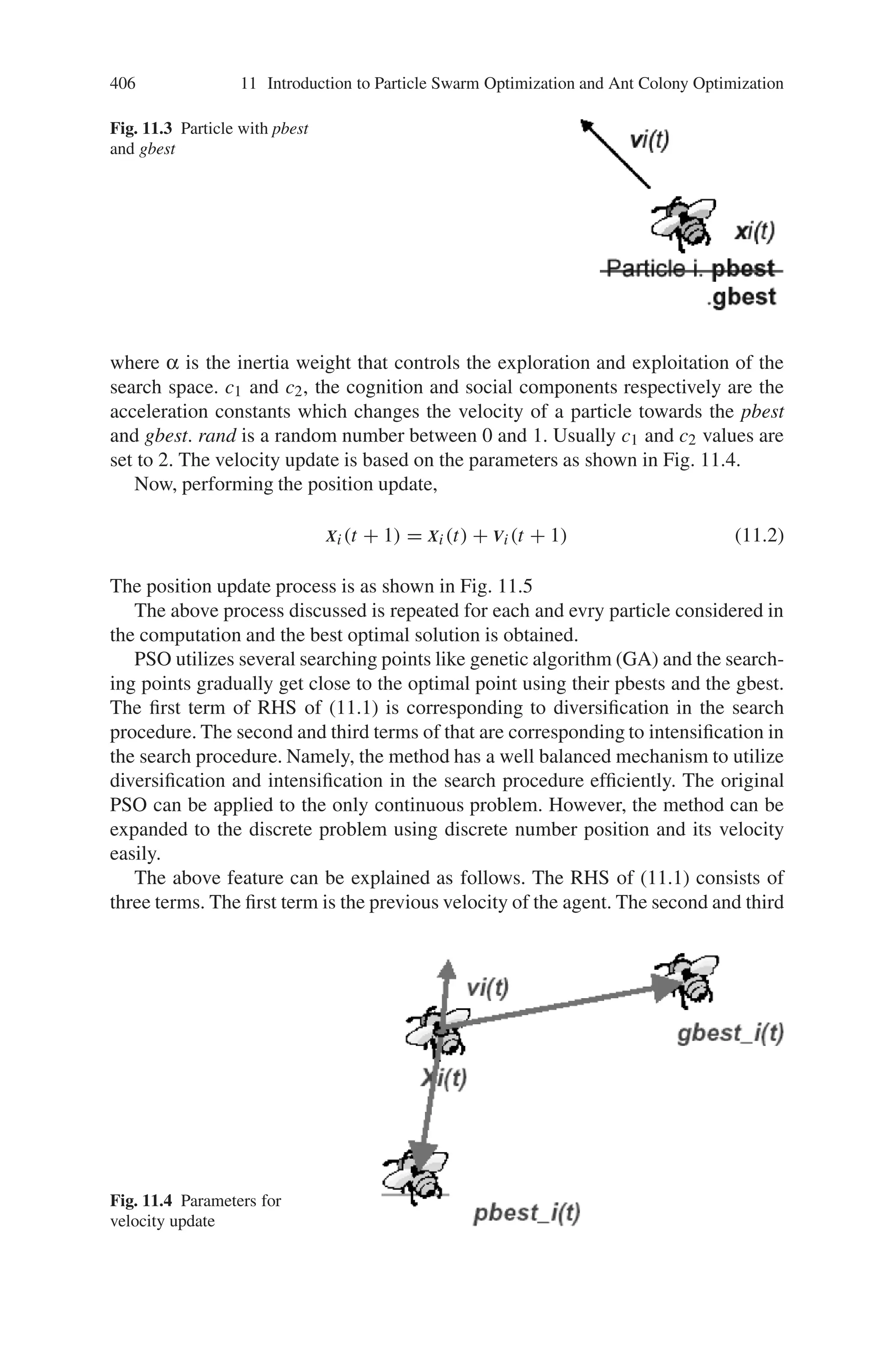404 11 Introduction to Particle Swarm Optimization and Ant Colony Optimization
11.2.1 Background of Particle Swarm Optimization
Particle swarm optimization (PSO) is a form of swarm intelligence and is inspired
by bird flocks, fish schooling and swarm of insects. The flock of birds, fish schooling
and swarm of insects is as shown in Fig. 11.1.
Consider Fig. 11.1 and imagine a swarm of insects or a school of fish. If one
sees a desirable path to go (e.g., for food, protection, etc.) the rest of the swarm
will be able to follow quickly even if they are on the opposite side of the swarm.
On the other hand, in order to facilitate felicitous exploration of the search space,
typically one wants each particle to have a certain level of “craziness” or randomness
in their movement, so that the movement of the swarm has a certain explorative
capability: the swarm should be influenced by the rest of the swarm but also should
independently explore to a certain extent.
This is performed by particles in multidimensional space that have a position
and a velocity. These particles are flying through hyperspace (i.e., n) and have
two essential reasoning capabilities: their memory of their own best position and
knowledge of the swarm’s best, “best” simply meaning the position with the smallest
objective value. Members of a swarm communicate good positions to each other and
Fig. 11.1 Social behavior
 