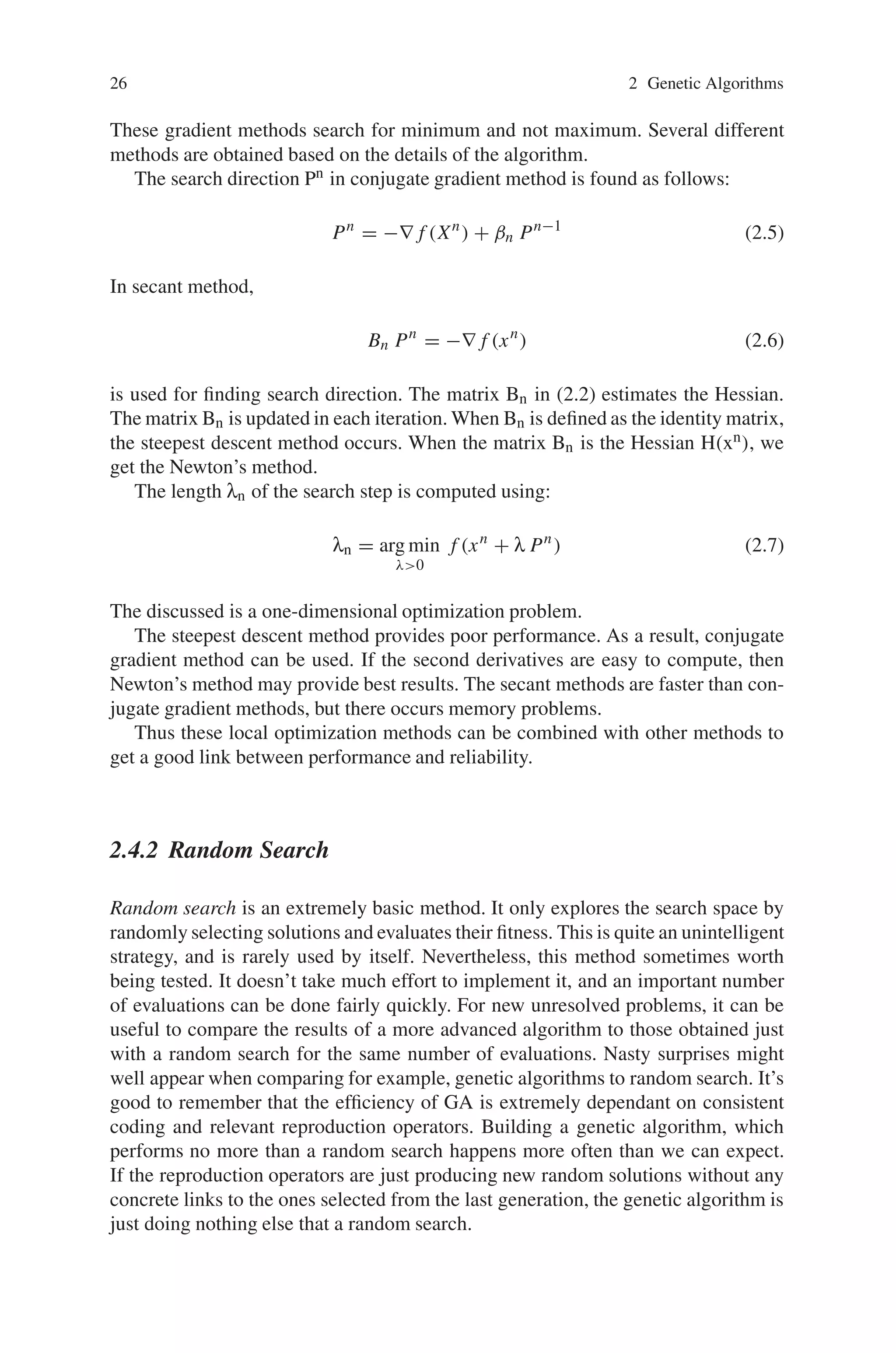 26 2 Genetic Algorithms
These gradient methods search for minimum and not maximum. Several different
methods are obtained based on the details of the algorithm.
The search direction Pn in conjugate gradient method is found as follows:
Pn
= −∇ f (Xn
) + βn Pn−1
(2.5)
In secant method,
Bn Pn
= −∇ f (xn
) (2.6)
is used for finding search direction. The matrix Bn in (2.2) estimates the Hessian.
The matrix Bn is updated in each iteration. When Bn is defined as the identity matrix,
the steepest descent method occurs. When the matrix Bn is the Hessian H(xn), we
get the Newton’s method.
The length λn of the search step is computed using:
λn = arg min
λ0
f (xn
+ λ Pn
) (2.7)
The discussed is a one-dimensional optimization problem.
The steepest descent method provides poor performance. As a result, conjugate
gradient method can be used. If the second derivatives are easy to compute, then
Newton’s method may provide best results. The secant methods are faster than con-
jugate gradient methods, but there occurs memory problems.
Thus these local optimization methods can be combined with other methods to
get a good link between performance and reliability.
2.4.2 Random Search
Random search is an extremely basic method. It only explores the search space by
randomly selecting solutions and evaluates their fitness. This is quite an unintelligent
strategy, and is rarely used by itself. Nevertheless, this method sometimes worth
being tested. It doesn’t take much effort to implement it, and an important number
of evaluations can be done fairly quickly. For new unresolved problems, it can be
useful to compare the results of a more advanced algorithm to those obtained just
with a random search for the same number of evaluations. Nasty surprises might
well appear when comparing for example, genetic algorithms to random search. It’s
good to remember that the efficiency of GA is extremely dependant on consistent
coding and relevant reproduction operators. Building a genetic algorithm, which
performs no more than a random search happens more often than we can expect.
If the reproduction operators are just producing new random solutions without any
concrete links to the ones selected from the last generation, the genetic algorithm is
just doing nothing else that a random search.
 