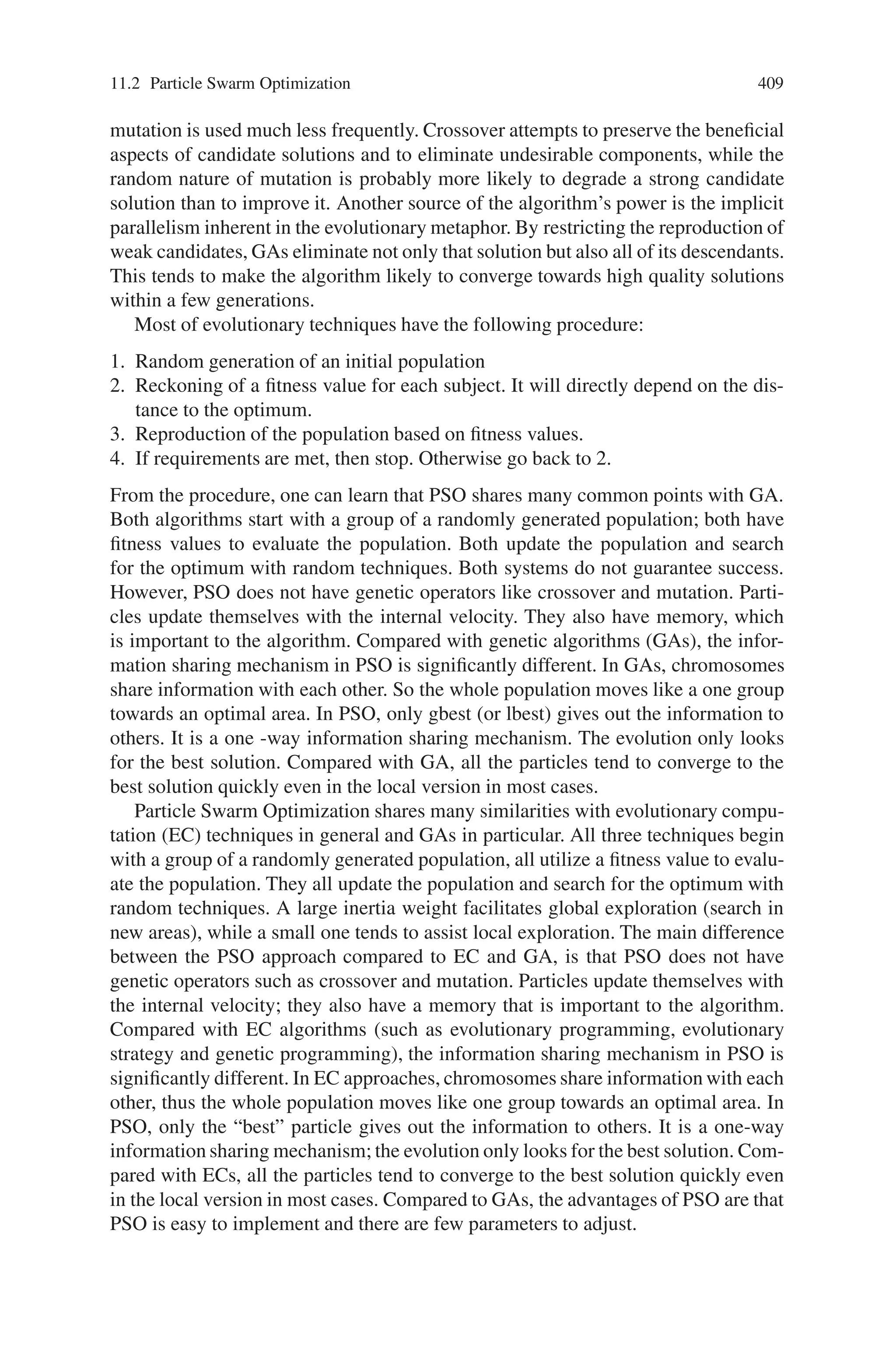 11.2 Particle Swarm Optimization 407
Fig. 11.5 Position update
using xi(t) and vi(t + 1)
terms are utilized to change the velocity of the agent. Without the second and third
terms, the agent will keep on “flying” in the same direction until it hits the boundary.
Namely, it tries to explore new areas and, therefore, the first term is corresponding
to diversification in the search procedure. On the other hand, without the first term,
the velocity of the “flying” agent is only determined by using its current position
and its best positions in history. Namely, the agents will try to converge to the their
pbests and/or gbest and, therefore, the terms are corresponding to intensification in
the search procedure.
11.2.3 Basic Flow of Particle Swarm Optimization
The basic operation of PSO is given by,
Step 1: Initialize the swarm from the solution space
Step 2: Evaluate fitness of individual particles
Step 3: Modify gbest, pbest and velocity
Step 4: Move each particle to a new position
Step 5: Goto step 2, and repeat until convergence or stopping condition is
satisfied
The pseudo code of the procedure is as follows
For each particle
Initialize particle
END
Do
For each particle
Calculate fitness value
 