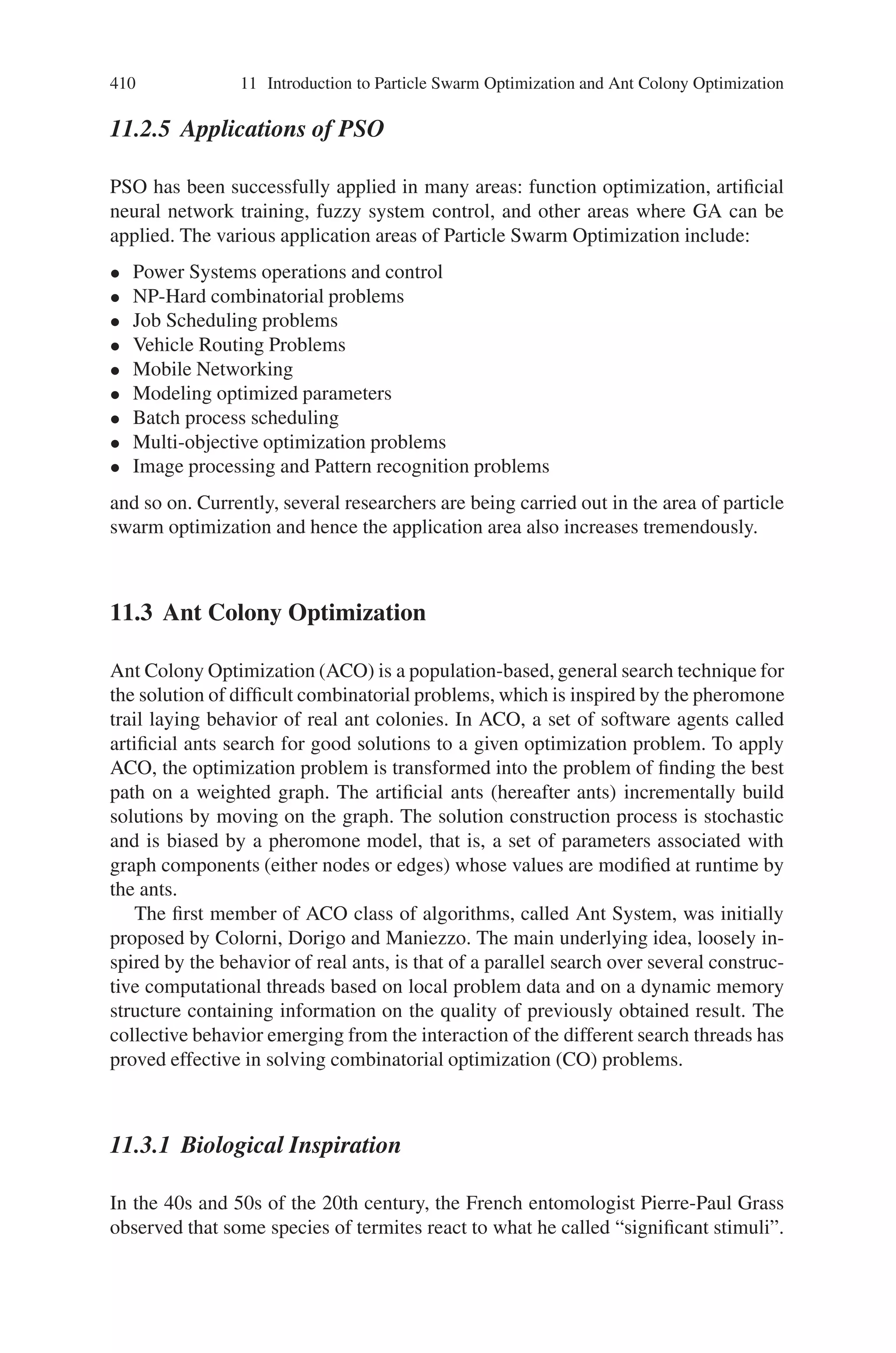 408 11 Introduction to Particle Swarm Optimization and Ant Colony Optimization
If the fitness value is better than the best fitness value
(pbest) in history set current value as the new pbest
End
Choose the particle with the best fitness value of all the
particles as the gbest
For each particle
Calculate particle velocity according equation (11.1)
Update particle position according equation (11.2)
End
While maximum iterations or minimum error criteria is not attained
Particles’ velocities on each dimension are clamped to a maximum velocity
Vmax. If the sum of accelerations would cause the velocity on that dimension to
exceed Vmax, which is a parameter specified by the user. Then the velocity on that
dimension is limited to Vmax.
The basic flowchart of Particle Swarm optimization is as shown in Fig. 11.6. In
that Repository refers to the memory location of each particle.
11.2.4 Comparison Between PSO and GA
The strength of GAs is in the parallel nature of their search. A GA implements
a powerful form of hill climbing that preserves multiple solutions, eradicates un-
promising solutions, and provides reasonable solutions. Through genetic operators,
even weak solutions may continue to be part of the makeup of future candidate so-
lutions. The genetic operators used are central to the success of the search. All GAs
require some form of recombination, as this allows the creation of new solutions
that have, by virtue of their parent’s success, a higher probability of exhibiting a
good performance. In practice, crossover is the principal genetic operator, whereas
Fig. 11.6 Basic flowchart
of PSO
 