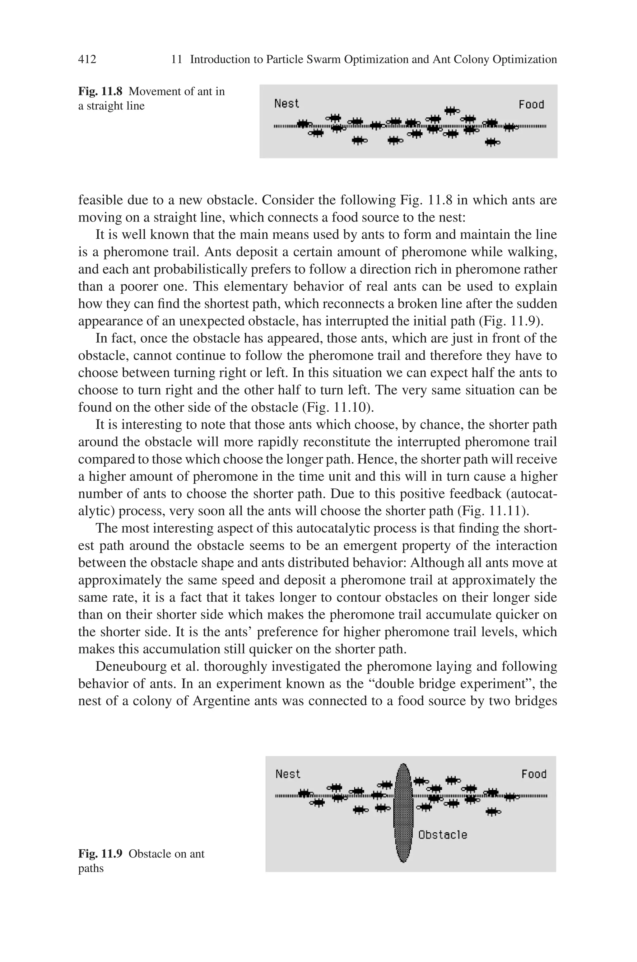410 11 Introduction to Particle Swarm Optimization and Ant Colony Optimization
11.2.5 Applications of PSO
PSO has been successfully applied in many areas: function optimization, artificial
neural network training, fuzzy system control, and other areas where GA can be
applied. The various application areas of Particle Swarm Optimization include:
• Power Systems operations and control
• NP-Hard combinatorial problems
• Job Scheduling problems
• Vehicle Routing Problems
• Mobile Networking
• Modeling optimized parameters
• Batch process scheduling
• Multi-objective optimization problems
• Image processing and Pattern recognition problems
and so on. Currently, several researchers are being carried out in the area of particle
swarm optimization and hence the application area also increases tremendously.
11.3 Ant Colony Optimization
Ant Colony Optimization (ACO) is a population-based, general search technique for
the solution of difficult combinatorial problems, which is inspired by the pheromone
trail laying behavior of real ant colonies. In ACO, a set of software agents called
artificial ants search for good solutions to a given optimization problem. To apply
ACO, the optimization problem is transformed into the problem of finding the best
path on a weighted graph. The artificial ants (hereafter ants) incrementally build
solutions by moving on the graph. The solution construction process is stochastic
and is biased by a pheromone model, that is, a set of parameters associated with
graph components (either nodes or edges) whose values are modified at runtime by
the ants.
The first member of ACO class of algorithms, called Ant System, was initially
proposed by Colorni, Dorigo and Maniezzo. The main underlying idea, loosely in-
spired by the behavior of real ants, is that of a parallel search over several construc-
tive computational threads based on local problem data and on a dynamic memory
structure containing information on the quality of previously obtained result. The
collective behavior emerging from the interaction of the different search threads has
proved effective in solving combinatorial optimization (CO) problems.
11.3.1 Biological Inspiration
In the 40s and 50s of the 20th century, the French entomologist Pierre-Paul Grass
observed that some species of termites react to what he called “significant stimuli”.
 