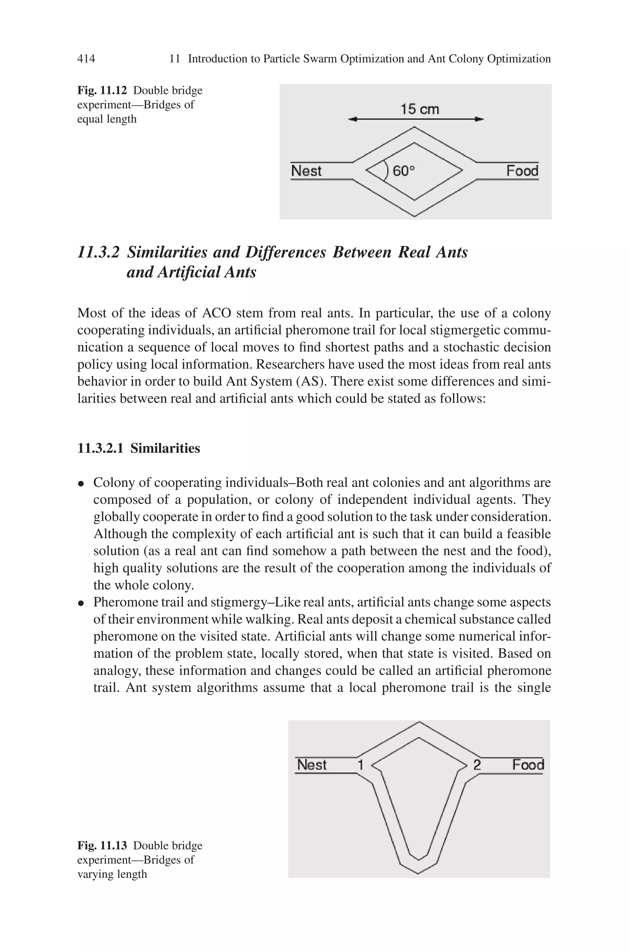 412 11 Introduction to Particle Swarm Optimization and Ant Colony Optimization
Fig. 11.8 Movement of ant in
a straight line
feasible due to a new obstacle. Consider the following Fig. 11.8 in which ants are
moving on a straight line, which connects a food source to the nest:
It is well known that the main means used by ants to form and maintain the line
is a pheromone trail. Ants deposit a certain amount of pheromone while walking,
and each ant probabilistically prefers to follow a direction rich in pheromone rather
than a poorer one. This elementary behavior of real ants can be used to explain
how they can find the shortest path, which reconnects a broken line after the sudden
appearance of an unexpected obstacle, has interrupted the initial path (Fig. 11.9).
In fact, once the obstacle has appeared, those ants, which are just in front of the
obstacle, cannot continue to follow the pheromone trail and therefore they have to
choose between turning right or left. In this situation we can expect half the ants to
choose to turn right and the other half to turn left. The very same situation can be
found on the other side of the obstacle (Fig. 11.10).
It is interesting to note that those ants which choose, by chance, the shorter path
around the obstacle will more rapidly reconstitute the interrupted pheromone trail
compared to those which choose the longer path. Hence, the shorter path will receive
a higher amount of pheromone in the time unit and this will in turn cause a higher
number of ants to choose the shorter path. Due to this positive feedback (autocat-
alytic) process, very soon all the ants will choose the shorter path (Fig. 11.11).
The most interesting aspect of this autocatalytic process is that finding the short-
est path around the obstacle seems to be an emergent property of the interaction
between the obstacle shape and ants distributed behavior: Although all ants move at
approximately the same speed and deposit a pheromone trail at approximately the
same rate, it is a fact that it takes longer to contour obstacles on their longer side
than on their shorter side which makes the pheromone trail accumulate quicker on
the shorter side. It is the ants’ preference for higher pheromone trail levels, which
makes this accumulation still quicker on the shorter path.
Deneubourg et al. thoroughly investigated the pheromone laying and following
behavior of ants. In an experiment known as the “double bridge experiment”, the
nest of a colony of Argentine ants was connected to a food source by two bridges
Fig. 11.9 Obstacle on ant
paths
 