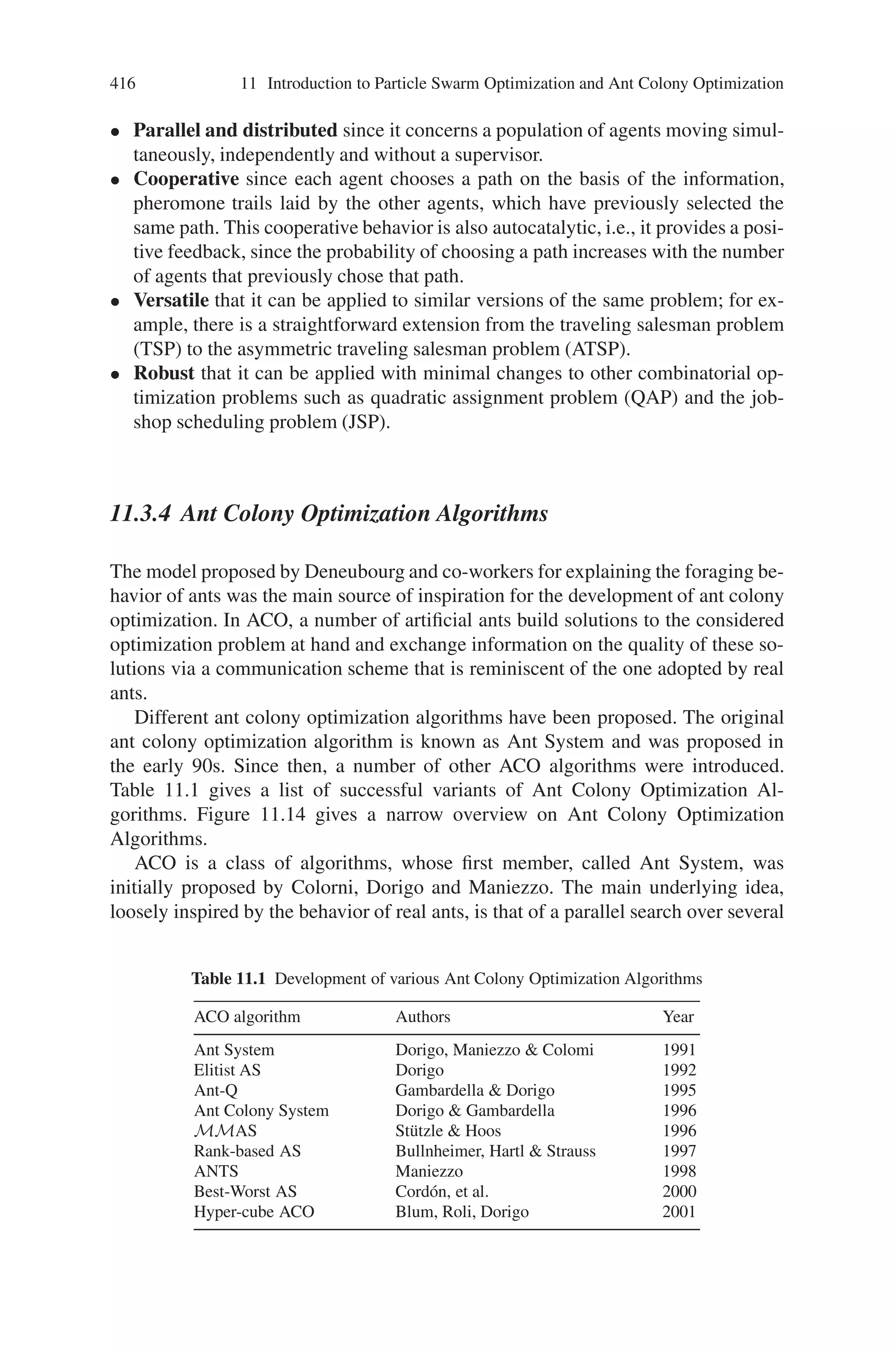414 11 Introduction to Particle Swarm Optimization and Ant Colony Optimization
Fig. 11.12 Double bridge
experiment—Bridges of
equal length
11.3.2 Similarities and Differences Between Real Ants
and Artificial Ants
Most of the ideas of ACO stem from real ants. In particular, the use of a colony
cooperating individuals, an artificial pheromone trail for local stigmergetic commu-
nication a sequence of local moves to find shortest paths and a stochastic decision
policy using local information. Researchers have used the most ideas from real ants
behavior in order to build Ant System (AS). There exist some differences and simi-
larities between real and artificial ants which could be stated as follows:
11.3.2.1 Similarities
• Colony of cooperating individuals–Both real ant colonies and ant algorithms are
composed of a population, or colony of independent individual agents. They
globally cooperate in order to find a good solution to the task under consideration.
Although the complexity of each artificial ant is such that it can build a feasible
solution (as a real ant can find somehow a path between the nest and the food),
high quality solutions are the result of the cooperation among the individuals of
the whole colony.
• Pheromone trail and stigmergy–Like real ants, artificial ants change some aspects
of their environment while walking. Real ants deposit a chemical substance called
pheromone on the visited state. Artificial ants will change some numerical infor-
mation of the problem state, locally stored, when that state is visited. Based on
analogy, these information and changes could be called an artificial pheromone
trail. Ant system algorithms assume that a local pheromone trail is the single
Fig. 11.13 Double bridge
experiment—Bridges of
varying length
 
