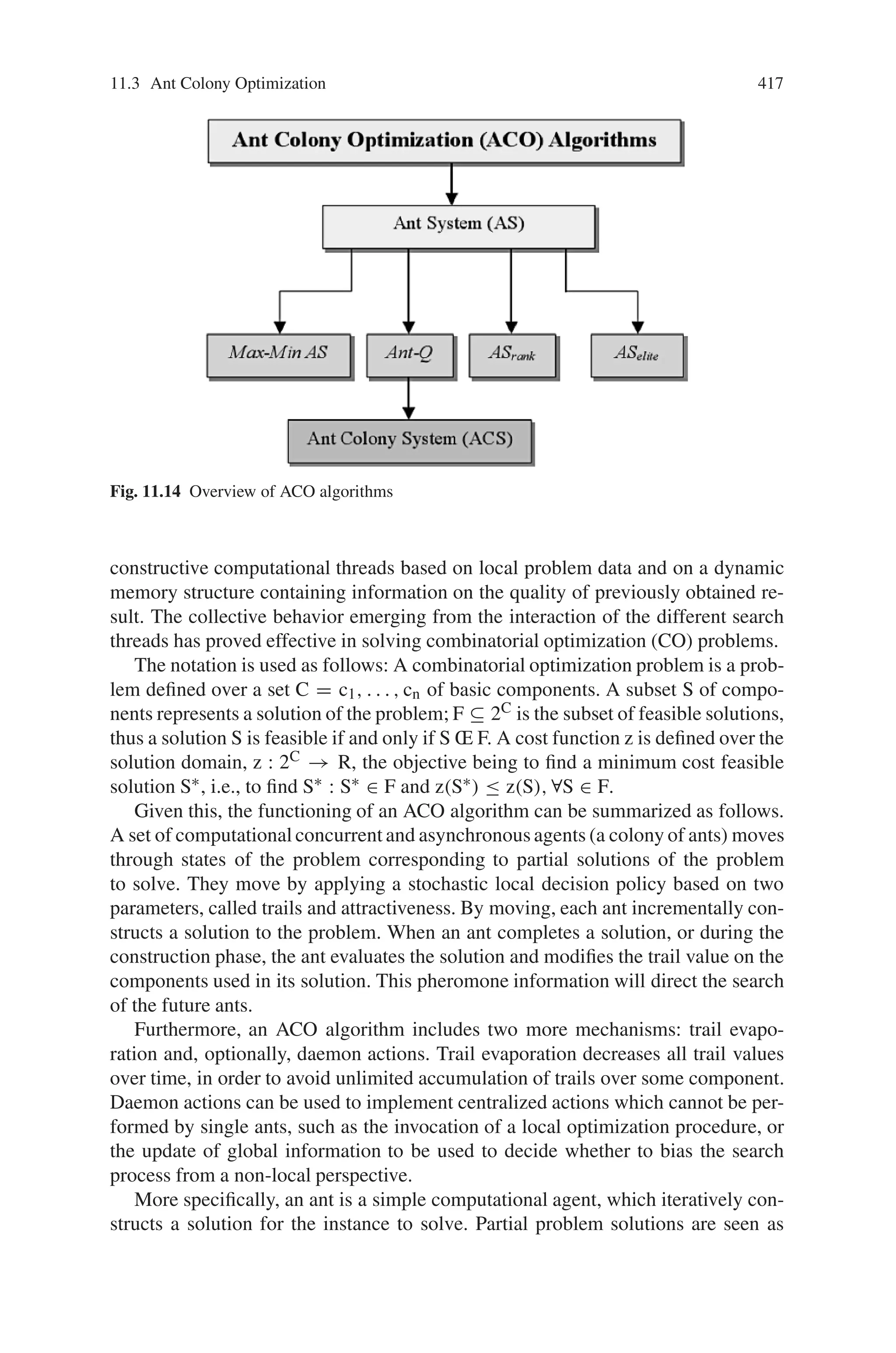 11.3 Ant Colony Optimization 415
way of communication among artificial ants. AS algorithms include artificial
pheromone evaporation in form of reduction in the artificial pheromone trail
over time as in nature. Pheromone evaporation in nature and in AS algorithms
are important because it will allow ant colony to slowly forget the history and
direct the searching process in new directions. Artificial pheromone evaporation
could be helpful to move the searching process toward new regions and to avoid
stacking in local extremes.
• Local moves and the shortest path searching–Despite real ants are walking
through adjacent states and artificial ants are jumping from one to another ad-
jacent state of the considered problem, both walking and jumping have the same
purpose, which is finding the shortest path between the origin and the destination.
• Transition policy–Both real ants and artificial ones will build solutions by ap-
plying decision making procedures to move through adjacent states. Decision
making procedures could be based on some probabilistic rules or probabilities
could be calculated based on approximate reasoning rules. In both cases, the tran-
sition policy will use local information that should be local in the space and time
sense. The transition policy is a function of local state information represented
by problem specifications (this could be equivalent to the terrain’s structure that
surrounds the real ants) and the local modification of the environment (existing
pheromone trails) introduced by ants that have visited the same location.
• Deposited amount of pheromone–Amountof pheromone that an artificial ant will
deposit is mostly a function of the quality of the discovered solution. In nature,
some ants behave in a similar way, the deposited amount of pheromone is highly
dependent on the quality of the discovered food source.
11.3.2.2 Differences
The differences are as follows:
• Artificial ants live in a discrete world. All their moves are jumps from one discrete
state to another adjacent one.
• Artificial ants have memory, they could remember states that have been visited
already (tabu lists in the model).
• Pheromone deposit methodology is significantly different between real and arti-
ficial ants. Timing in pheromone laying is problem dependent and often does not
have similarities with the real ants pheromone deposit methodology.
• To improve overall performance, AS algorithms could be enriched with some
additional capabilities that cannot be found in real ant colonies. Most AS contains
some local optimization techniques to improve solutions developed by ants.
11.3.3 Characteristics of Ant Colony Optimization
The characteristics of ant colony optimization are as follows:
• Natural algorithm since it is based on the behavior of real ants in establishing
paths from their colony to source of food and back.
 