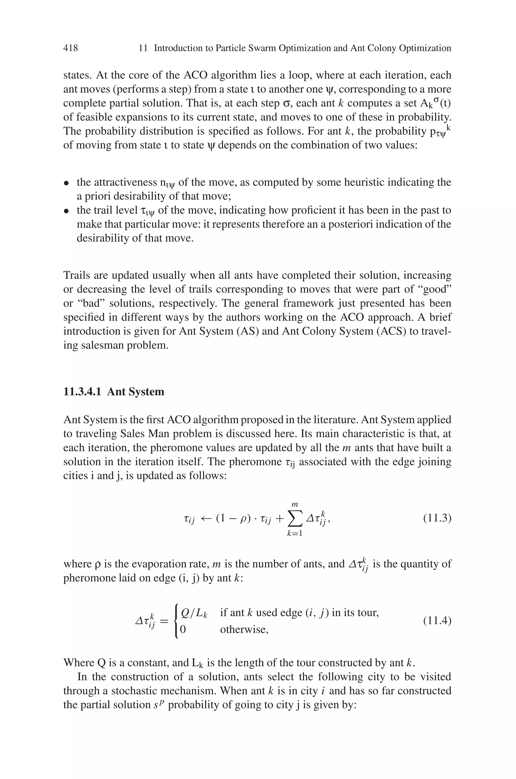 416 11 Introduction to Particle Swarm Optimization and Ant Colony Optimization
• Parallel and distributed since it concerns a population of agents moving simul-
taneously, independently and without a supervisor.
• Cooperative since each agent chooses a path on the basis of the information,
pheromone trails laid by the other agents, which have previously selected the
same path. This cooperative behavior is also autocatalytic, i.e., it provides a posi-
tive feedback, since the probability of choosing a path increases with the number
of agents that previously chose that path.
• Versatile that it can be applied to similar versions of the same problem; for ex-
ample, there is a straightforward extension from the traveling salesman problem
(TSP) to the asymmetric traveling salesman problem (ATSP).
• Robust that it can be applied with minimal changes to other combinatorial op-
timization problems such as quadratic assignment problem (QAP) and the job-
shop scheduling problem (JSP).
11.3.4 Ant Colony Optimization Algorithms
The model proposed by Deneubourg and co-workers for explaining the foraging be-
havior of ants was the main source of inspiration for the development of ant colony
optimization. In ACO, a number of artificial ants build solutions to the considered
optimization problem at hand and exchange information on the quality of these so-
lutions via a communication scheme that is reminiscent of the one adopted by real
ants.
Different ant colony optimization algorithms have been proposed. The original
ant colony optimization algorithm is known as Ant System and was proposed in
the early 90s. Since then, a number of other ACO algorithms were introduced.
Table 11.1 gives a list of successful variants of Ant Colony Optimization Al-
gorithms. Figure 11.14 gives a narrow overview on Ant Colony Optimization
Algorithms.
ACO is a class of algorithms, whose first member, called Ant System, was
initially proposed by Colorni, Dorigo and Maniezzo. The main underlying idea,
loosely inspired by the behavior of real ants, is that of a parallel search over several
Table 11.1 Development of various Ant Colony Optimization Algorithms
ACO algorithm Authors Year
Ant System Dorigo, Maniezzo  Colomi 1991
Elitist AS Dorigo 1992
Ant-Q Gambardella  Dorigo 1995
Ant Colony System Dorigo  Gambardella 1996
MMAS Stützle  Hoos 1996
Rank-based AS Bullnheimer, Hartl  Strauss 1997
ANTS Maniezzo 1998
Best-Worst AS Cordón, et al. 2000
Hyper-cube ACO Blum, Roli, Dorigo 2001
 