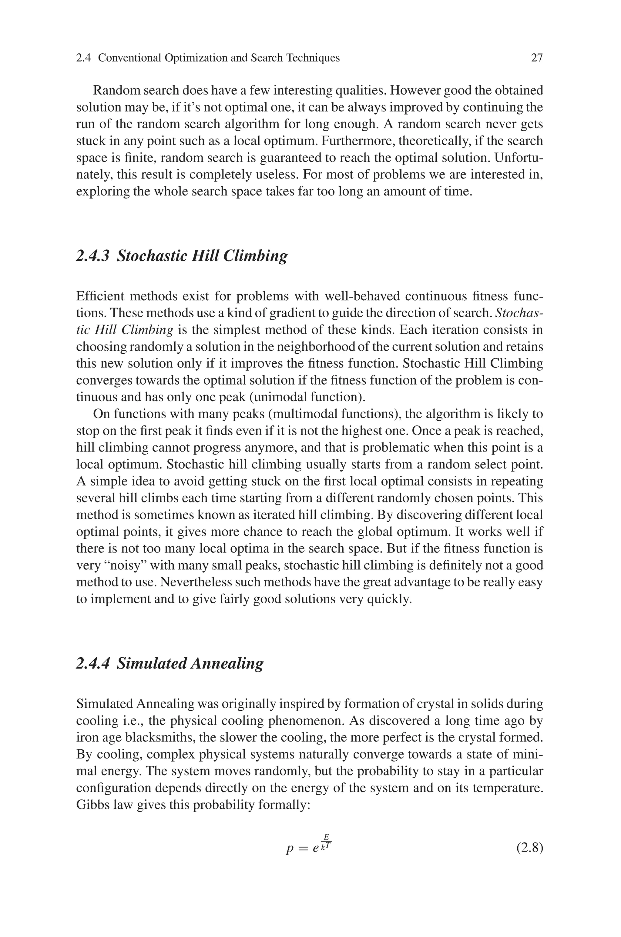 2.4 Conventional Optimization and Search Techniques 27
Random search does have a few interesting qualities. However good the obtained
solution may be, if it’s not optimal one, it can be always improved by continuing the
run of the random search algorithm for long enough. A random search never gets
stuck in any point such as a local optimum. Furthermore, theoretically, if the search
space is finite, random search is guaranteed to reach the optimal solution. Unfortu-
nately, this result is completely useless. For most of problems we are interested in,
exploring the whole search space takes far too long an amount of time.
2.4.3 Stochastic Hill Climbing
Efficient methods exist for problems with well-behaved continuous fitness func-
tions. These methods use a kind of gradient to guide the direction of search. Stochas-
tic Hill Climbing is the simplest method of these kinds. Each iteration consists in
choosing randomly a solution in the neighborhood of the current solution and retains
this new solution only if it improves the fitness function. Stochastic Hill Climbing
converges towards the optimal solution if the fitness function of the problem is con-
tinuous and has only one peak (unimodal function).
On functions with many peaks (multimodal functions), the algorithm is likely to
stop on the first peak it finds even if it is not the highest one. Once a peak is reached,
hill climbing cannot progress anymore, and that is problematic when this point is a
local optimum. Stochastic hill climbing usually starts from a random select point.
A simple idea to avoid getting stuck on the first local optimal consists in repeating
several hill climbs each time starting from a different randomly chosen points. This
method is sometimes known as iterated hill climbing. By discovering different local
optimal points, it gives more chance to reach the global optimum. It works well if
there is not too many local optima in the search space. But if the fitness function is
very “noisy” with many small peaks, stochastic hill climbing is definitely not a good
method to use. Nevertheless such methods have the great advantage to be really easy
to implement and to give fairly good solutions very quickly.
2.4.4 Simulated Annealing
Simulated Annealing was originally inspired by formation of crystal in solids during
cooling i.e., the physical cooling phenomenon. As discovered a long time ago by
iron age blacksmiths, the slower the cooling, the more perfect is the crystal formed.
By cooling, complex physical systems naturally converge towards a state of mini-
mal energy. The system moves randomly, but the probability to stay in a particular
configuration depends directly on the energy of the system and on its temperature.
Gibbs law gives this probability formally:
p = e
E
kT (2.8)
 