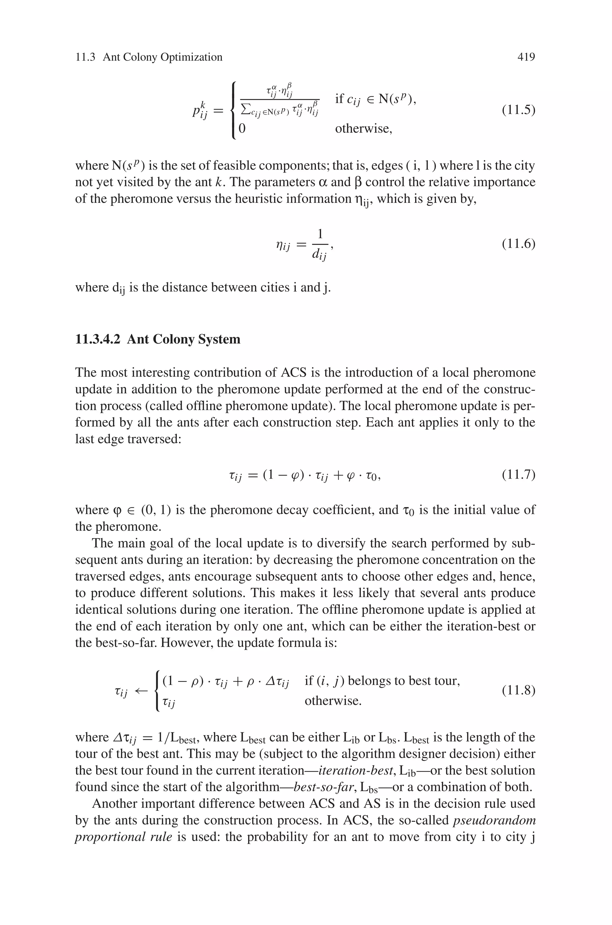 11.3 Ant Colony Optimization 417
Fig. 11.14 Overview of ACO algorithms
constructive computational threads based on local problem data and on a dynamic
memory structure containing information on the quality of previously obtained re-
sult. The collective behavior emerging from the interaction of the different search
threads has proved effective in solving combinatorial optimization (CO) problems.
The notation is used as follows: A combinatorial optimization problem is a prob-
lem defined over a set C = c1, . . . , cn of basic components. A subset S of compo-
nents represents a solution of the problem; F ⊆ 2C is the subset of feasible solutions,
thus a solution S is feasible if and only if S Œ F. A cost function z is defined over the
solution domain, z : 2C → R, the objective being to find a minimum cost feasible
solution S∗, i.e., to find S∗ : S∗ ∈ F and z(S∗) ≤ z(S), ∀S ∈ F.
Given this, the functioning of an ACO algorithm can be summarized as follows.
A set of computational concurrent and asynchronous agents (a colony of ants) moves
through states of the problem corresponding to partial solutions of the problem
to solve. They move by applying a stochastic local decision policy based on two
parameters, called trails and attractiveness. By moving, each ant incrementally con-
structs a solution to the problem. When an ant completes a solution, or during the
construction phase, the ant evaluates the solution and modifies the trail value on the
components used in its solution. This pheromone information will direct the search
of the future ants.
Furthermore, an ACO algorithm includes two more mechanisms: trail evapo-
ration and, optionally, daemon actions. Trail evaporation decreases all trail values
over time, in order to avoid unlimited accumulation of trails over some component.
Daemon actions can be used to implement centralized actions which cannot be per-
formed by single ants, such as the invocation of a local optimization procedure, or
the update of global information to be used to decide whether to bias the search
process from a non-local perspective.
More specifically, an ant is a simple computational agent, which iteratively con-
structs a solution for the instance to solve. Partial problem solutions are seen as
 
