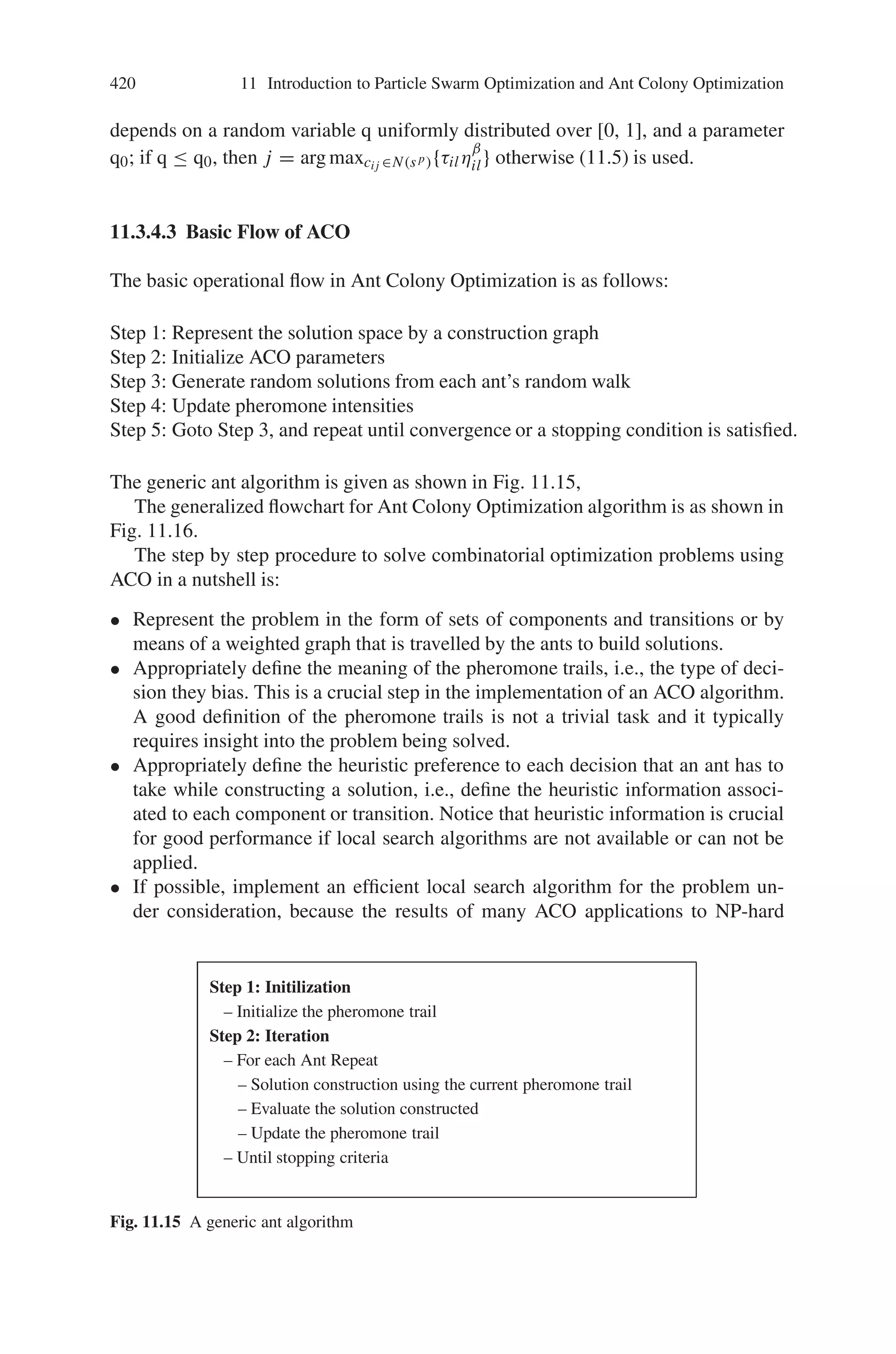 418 11 Introduction to Particle Swarm Optimization and Ant Colony Optimization
states. At the core of the ACO algorithm lies a loop, where at each iteration, each
ant moves (performs a step) from a state ι to another one ψ, corresponding to a more
complete partial solution. That is, at each step σ, each ant k computes a set Ak
σ
(t)
of feasible expansions to its current state, and moves to one of these in probability.
The probability distribution is specified as follows. For ant k, the probability pτψ
k
of moving from state ι to state ψ depends on the combination of two values:
• the attractiveness nιψ of the move, as computed by some heuristic indicating the
a priori desirability of that move;
• the trail level τιψ of the move, indicating how proficient it has been in the past to
make that particular move: it represents therefore an a posteriori indication of the
desirability of that move.
Trails are updated usually when all ants have completed their solution, increasing
or decreasing the level of trails corresponding to moves that were part of “good”
or “bad” solutions, respectively. The general framework just presented has been
specified in different ways by the authors working on the ACO approach. A brief
introduction is given for Ant System (AS) and Ant Colony System (ACS) to travel-
ing salesman problem.
11.3.4.1 Ant System
Ant System is the first ACO algorithm proposed in the literature. Ant System applied
to traveling Sales Man problem is discussed here. Its main characteristic is that, at
each iteration, the pheromone values are updated by all the m ants that have built a
solution in the iteration itself. The pheromone τij associated with the edge joining
cities i and j, is updated as follows:
τij ← (1 − ρ) · τij +
m

k=1
Δτk
ij , (11.3)
where ρ is the evaporation rate, m is the number of ants, and Δτk
ij is the quantity of
pheromone laid on edge (i, j) by ant k:
Δτk
ij =
*
Q/Lk if ant k used edge (i, j) in its tour,
0 otherwise,
(11.4)
Where Q is a constant, and Lk is the length of the tour constructed by ant k.
In the construction of a solution, ants select the following city to be visited
through a stochastic mechanism. When ant k is in city i and has so far constructed
the partial solution sp probability of going to city j is given by:
 