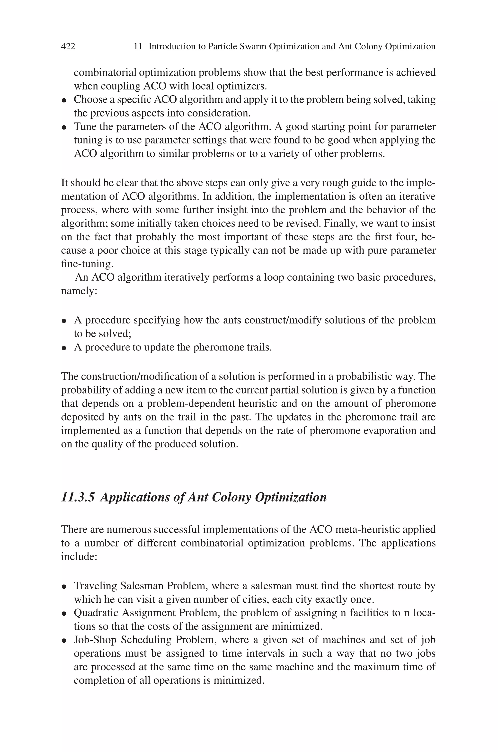 420 11 Introduction to Particle Swarm Optimization and Ant Colony Optimization
depends on a random variable q uniformly distributed over [0, 1], and a parameter
q0; if q ≤ q0, then j = arg maxcij ∈N(s p){τilη
β
il} otherwise (11.5) is used.
11.3.4.3 Basic Flow of ACO
The basic operational flow in Ant Colony Optimization is as follows:
Step 1: Represent the solution space by a construction graph
Step 2: Initialize ACO parameters
Step 3: Generate random solutions from each ant’s random walk
Step 4: Update pheromone intensities
Step 5: Goto Step 3, and repeat until convergence or a stopping condition is satisfied.
The generic ant algorithm is given as shown in Fig. 11.15,
The generalized flowchart for Ant Colony Optimization algorithm is as shown in
Fig. 11.16.
The step by step procedure to solve combinatorial optimization problems using
ACO in a nutshell is:
• Represent the problem in the form of sets of components and transitions or by
means of a weighted graph that is travelled by the ants to build solutions.
• Appropriately define the meaning of the pheromone trails, i.e., the type of deci-
sion they bias. This is a crucial step in the implementation of an ACO algorithm.
A good definition of the pheromone trails is not a trivial task and it typically
requires insight into the problem being solved.
• Appropriately define the heuristic preference to each decision that an ant has to
take while constructing a solution, i.e., define the heuristic information associ-
ated to each component or transition. Notice that heuristic information is crucial
for good performance if local search algorithms are not available or can not be
applied.
• If possible, implement an efficient local search algorithm for the problem un-
der consideration, because the results of many ACO applications to NP-hard
Step 1: Initilization
– Initialize the pheromone trail
Step 2: Iteration
– For each Ant Repeat
– Solution construction using the current pheromone trail
– Evaluate the solution constructed
– Update the pheromone trail
– Until stopping criteria
Fig. 11.15 A generic ant algorithm
 