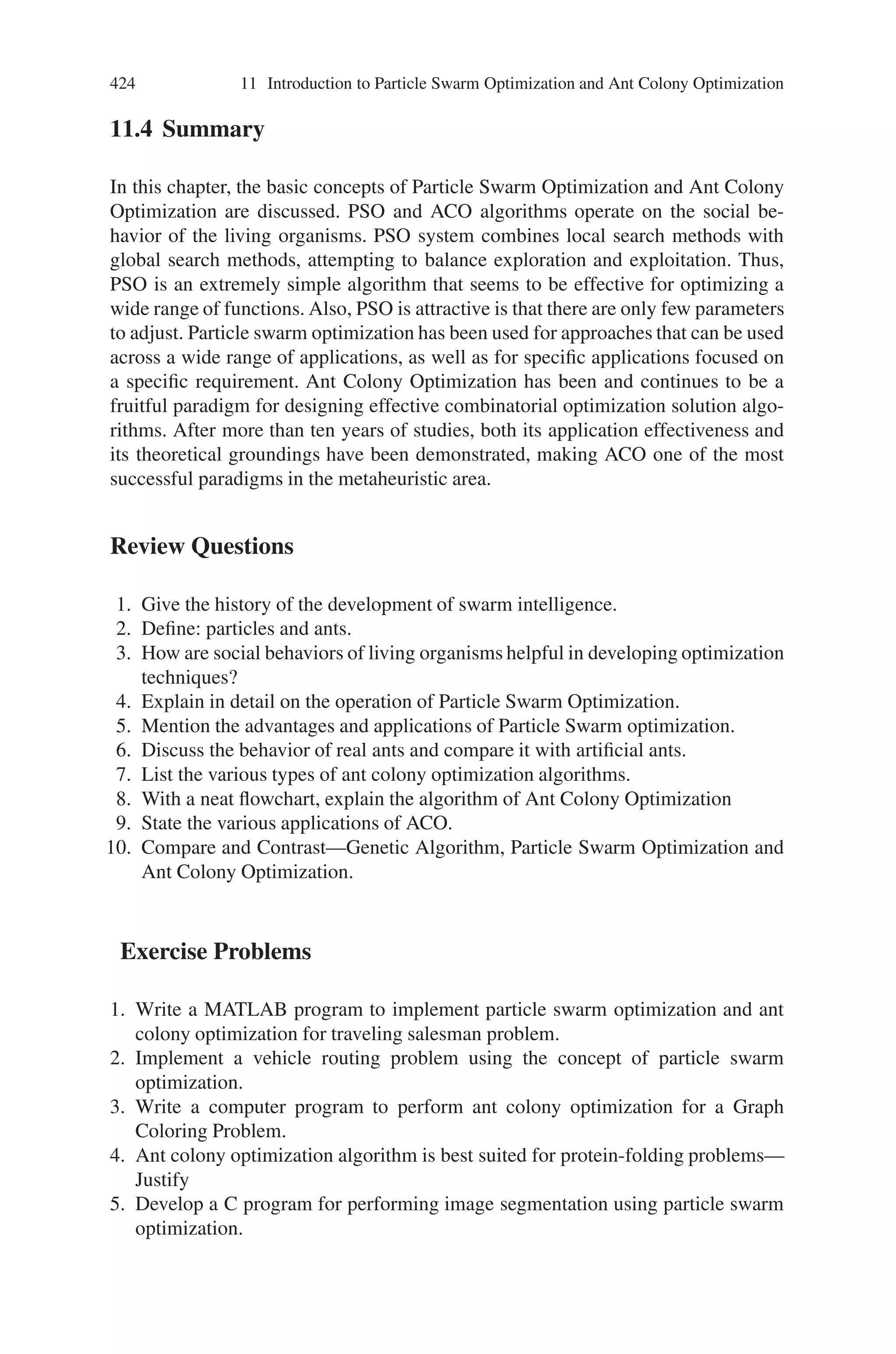 422 11 Introduction to Particle Swarm Optimization and Ant Colony Optimization
combinatorial optimization problems show that the best performance is achieved
when coupling ACO with local optimizers.
• Choose a specific ACO algorithm and apply it to the problem being solved, taking
the previous aspects into consideration.
• Tune the parameters of the ACO algorithm. A good starting point for parameter
tuning is to use parameter settings that were found to be good when applying the
ACO algorithm to similar problems or to a variety of other problems.
It should be clear that the above steps can only give a very rough guide to the imple-
mentation of ACO algorithms. In addition, the implementation is often an iterative
process, where with some further insight into the problem and the behavior of the
algorithm; some initially taken choices need to be revised. Finally, we want to insist
on the fact that probably the most important of these steps are the first four, be-
cause a poor choice at this stage typically can not be made up with pure parameter
fine-tuning.
An ACO algorithm iteratively performs a loop containing two basic procedures,
namely:
• A procedure specifying how the ants construct/modify solutions of the problem
to be solved;
• A procedure to update the pheromone trails.
The construction/modification of a solution is performed in a probabilistic way. The
probability of adding a new item to the current partial solution is given by a function
that depends on a problem-dependent heuristic and on the amount of pheromone
deposited by ants on the trail in the past. The updates in the pheromone trail are
implemented as a function that depends on the rate of pheromone evaporation and
on the quality of the produced solution.
11.3.5 Applications of Ant Colony Optimization
There are numerous successful implementations of the ACO meta-heuristic applied
to a number of different combinatorial optimization problems. The applications
include:
• Traveling Salesman Problem, where a salesman must find the shortest route by
which he can visit a given number of cities, each city exactly once.
• Quadratic Assignment Problem, the problem of assigning n facilities to n loca-
tions so that the costs of the assignment are minimized.
• Job-Shop Scheduling Problem, where a given set of machines and set of job
operations must be assigned to time intervals in such a way that no two jobs
are processed at the same time on the same machine and the maximum time of
completion of all operations is minimized.
 