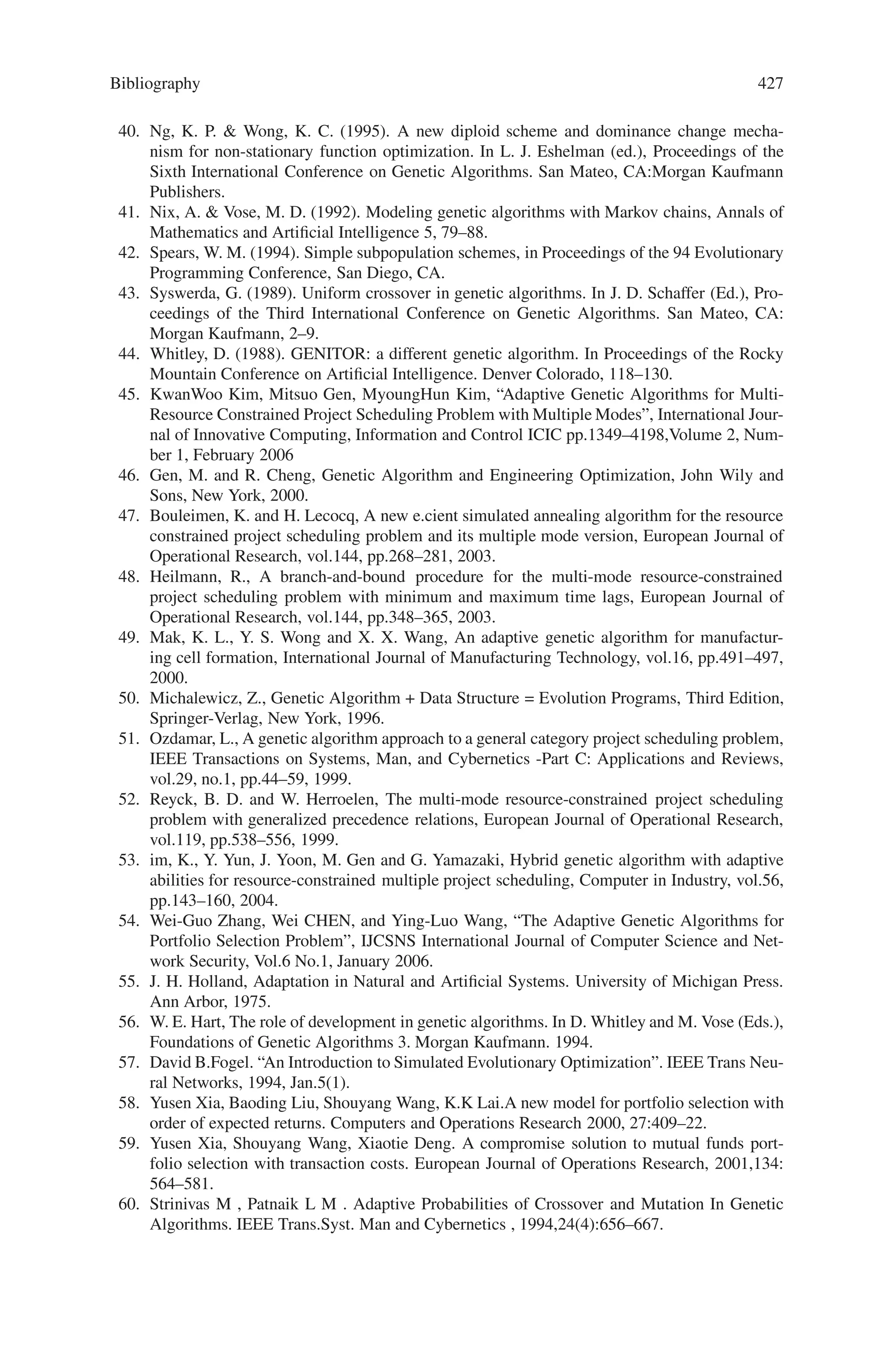 Bibliography
1. Dawkins, R. (1989). The Selfish Gene - New Ed. Oxford University Press, Great Britain.
2. Fraser, A. P. (1994). Genetic Programming in C++. Technical report 040, University of
Salford.
3. Goldberg, D. E.  Smith, R. E. (1987) Nonstationary Function Optimization using Genetic
Algorithms with Diploidy and Dominance. In J.J Grefenstette, editor, Proceedings of the Sec-
ond International Conference on Genetic Algorithms, 59–68. Lawrence Erlbaum Associates.
4. Hadad B. S.  Eick C. F. (1997) Supporting Polyploidy in Genetic Algorithms Using Domi-
nance Vectors. In P.J. Angeline et al. (eds.), Proceedings of the Sixth International Conference
on Evolutionary Programming, 223–234. Berlin: Springer-Verlag.
5. Koza, J.R. (1992). Genetic Programming: On the Programming of Computers by Means of
Natural Selection. Cambridge, MA:MIT Press.
6. Merrell, D. J. (1994) The Adaptive Seascape: The Mechanism for Evolution. University of
Minnesota Press, Minneapolis.
7. Vekaria K.  Clack C. (1997) Genetic Programming with Gene Dominance. In J. Koza
(editor). Late Breaking Papers at the Genetic Programming 1997 Conference, 300. Stanford
CA:Stanford University Bookstore.
8. Emma Collingwood, David Corne and Peter Ross, “Useful Diversity via Multiploidy,” IEEE
International Conference on Evolutionary Computing, Nagoya, Japan, 1996.
9. Richard Dawkins, The Extended Phenotype, Oxford University Press, 1982.
10. Tomofumi Hikage, Hitoshi Hemmii, and Katsunori Shimohara, “Diploid Chromosome and
Progressive Evolution Model for Real-Time hardware Evolution,” Fourth European Confer-
ence on Artificial Life, 1997.
11. Daniel Hillis, “Co-evolving parasites improve simulated evolution as an optimization proce-
dure,” Artificial Life II, Addison Wesley, 1992.
12. Young-il Kim, et. al., “Winner take all strategy for a Diploid Genetic Algorithm.”, The first
Asian Conference on simulated Evolution and Learning, 1996.
13. Orazio Miglino, Stefano Nolfi, and Domenico Parisi. “Discontinuity in evolution: how dif-
ferent levels of organization imply pre-adaptation.”Technical Report, Institute of Psychology,
National Research Council of Italy. 1993.
14. Melanie Mitchell, An Introduction to Genetic Algorithms, MIT Press, 1996.
15. P. Osmera, V. Kvasnicka, J. Pospichal, “Genetic Algorithms with Diploid Chromosomes,”
Mendel ’97, PC-DIR Brno, 1997, ISBN 80-214-0884-7, pp. 111–116.
16. Smith, R.E.,  Goldberg, D.E. (1992). Diploidy and dominance in artificial genetic search.
Complex Systems, 6(3). 251–285.
17. Deborah Stacey, “Diploidy and Dominance,” online course notes for “Topics in Arti-
ficial Intelligence.” University of Guelph, Ontario, Canada: http://hebb.cis.uoguelph.ca/
∼deb/27662/Lectures/diploidy.html
18. J.D. Bagley. The Beh.aviour of Adaptive Systems Which Employ Genetic and Correlation
Algorithms. PhD thesis, University of Michigan, 1967.
19. Dipankar Dasgupta and Douglas R. McGregor. Using structured genetic algorithms for solv-
ing deceptive problems. Technical re- port, University of Strathclyde Department of Com-
puter Science, 1993.
 