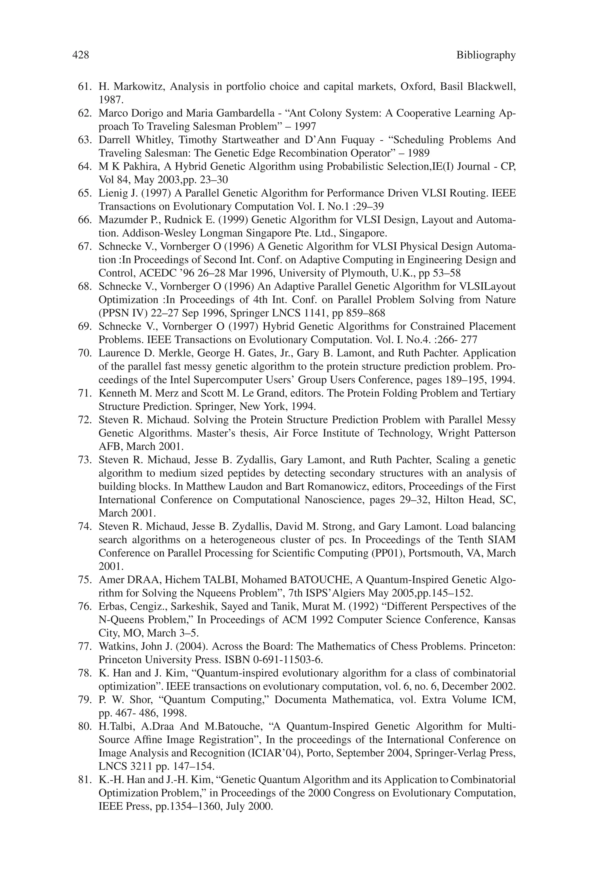 426 Bibliography
20. Darrell Whitley. The GENITOR algorithm and selection pressure. In J . D. Schaffer, editor,
Proceedings of the Third International Conference on Genetic Algorithms, pages 161–121.
San Mateo: Morgan Kaufmann,1989.
21. Yukiko Yoshida and Nobue Adachi. A diploid genetic algorithm for preserving population
diversity - pseudo-meiosis ga. In Manner Davidor, Schwefel, editor, Parallel Problem Solving
from Nature: PPSN 111, pages 36–45. Springer-Verlag, 1994.
22. Beasley, D., Bull, D. R., and Martin, R. R. (1993). A sequential technique for multimodal
function optimization, Evolutionary Computation, volume 1, number 1, MIT Press, MA.
23. Cavicchio, D. J. (1970). Adaptive search using simulated evolution. Ph.D. thesis, University
of Michigan, Ann Arbor, MI.
24. Cedeño, W. (1995). The multi-niche crowding genetic algorithm: analysis and applications.
UMI Dissertation Services, 9617947.
25. Cedeño, W. and Vemuri, V. (1996). Database design with genetic algorithms. D. Dasgupta
and Z. Michalewicz (eds), Evolutionary Algorithms in Engineering Applications, Springer
Verlag, 3/97.
26. Cedeño, W., Vemuri, V., and Slezak, T. (1995). Multi-Niche crowding in genetic algorithms
and its application to the assembly of DNA restriction-fragments. Evolutionary Computation,
2:4, 321–345.
27. Cedeño, W. and Vemuri, V. (1992). Dynamic multimodal function optimization using genetic
algorithms. In Proceedings of the XVIII Latin-American Informatics Conference, Las Palmas
de Gran Canaria, Spain: University of Las Palmas, 292–301.
28. Cobb, H. J. and Grefenstette, J. J. (1993). Genetic algorithms for tracking changing envi-
ronments. In S. Forrest (ed.) Proceedings of the Fifth International Conference on Genetic
Algorithms. Morgan Kaufmann Publishers San Mateo, California, 523–530.
29. Dasgupta, D.  McGregor, D. R. (1992). Non-stationary function optimization using the
structured genetic algorithm. In R. Manner and B. Manderick (eds.), Parallel Problem Solv-
ing from Nature, 2. Amsterdam: North Holland, 145–154.
30. De Jong, K. A. (1975). An analysis of the behaviour of a class of genetic adaptive systems.
Doctoral dissertation, University of Michigan. Dissertation Abstracts International 36(0),
5140B. (University Microfilms No. 76–9381).
31. Deb, K. and Goldberg, D. E. (1989). An investigation of niche and species formation in
genetic function optimization, In J. D. Schaffer (Ed.), Proceedings of the Third International
Conference on Genetic Algorithms. San Mateo, CA: Morgan Kaufmann, 42–50.
32. Goldberg, D. E. (1989). Genetic Algorithms in Search, Optimization  Machine Learning.
Reading MA: Addison-Wesley.
33. Goldberg, D. E.,  Richardson, J. (1987). Genetic algorithms with sharing for multimodal
function optimization. In J. J. Grefenstette (Ed.), Proceedings of the Second International
Conference on Genetic Algorithms. Hillsdale, NJ: Lawrence Erlbaum Associates, 41–49.
34. Goldberg D. E.  Smith R. E. (1987). Non-stationary function optimization using genetic al-
gorithms with dominance and diploidy. In J. J. Grefenstette (Ed.), Proceedings of the Second
International Conference on Genetic Algorithms. Hillsdale, NJ
35. Grefenstette, J.J. (1992). Genetic algorithms for changing environments. In R. Manner and
B. Manderick (eds.), Parallel Problem Solving form Nature, 2. Amsterdam: North Holland,
137–144.
36. Harik, G. R. (1995). Finding multimodal solutions using restricted tournament selection. In
L. J. Eshelman (ed.), Proceedings of the Sixth International Conference on Genetic Algo-
rithms. San Mateo, CA:Morgan Kaufmann Publishers, 24–31.
37. Holland, J. H. (1975). Adaptation in natural and artificial systems, Ann Arbor MI: The Uni-
versity of Michigan Press.
38. Mahfoud, S. W. (1992). Crowding and preselection revisited. In R. Männer  B. Manderick
(Eds.), Proceedings of Parallel Problem Solving from Nature 2. New York, NY: Elsevier
Science B. V., 27–36.
39. Maresky, J., Davidor, Y., Gitler, D., Aharoni, G., and Barak, A. (1995). Selectivelydestructive
restart. In L. J. Eshelman (ed.), Proceedings of the Sixth International Conference on Genetic
Algorithms. San Mateo, CA:Morgan Kaufmann Publishers.
 