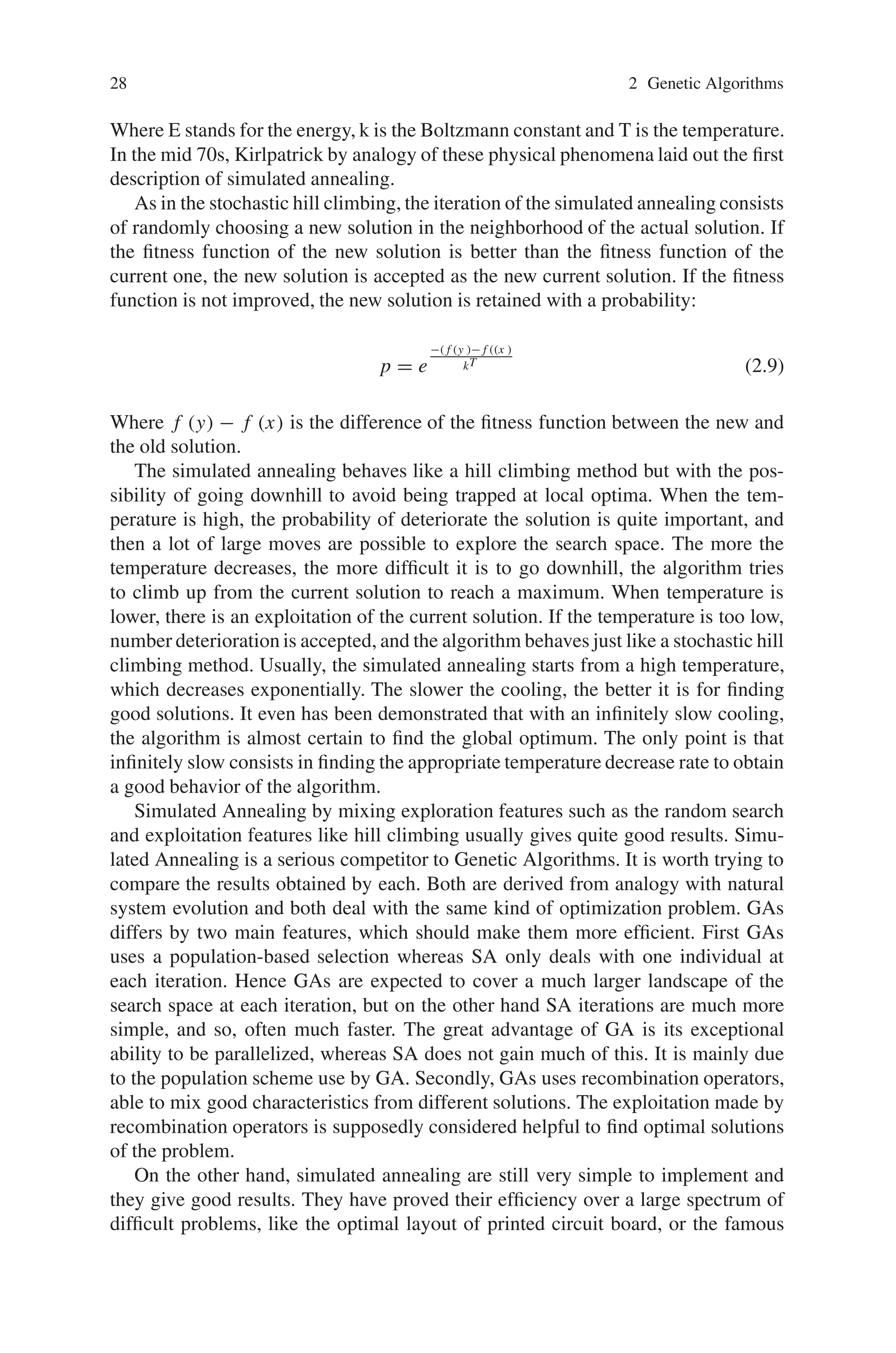 28 2 Genetic Algorithms
Where E stands for the energy, k is the Boltzmann constant and T is the temperature.
In the mid 70s, Kirlpatrick by analogy of these physical phenomena laid out the first
description of simulated annealing.
As in the stochastic hill climbing, the iteration of the simulated annealing consists
of randomly choosing a new solution in the neighborhood of the actual solution. If
the fitness function of the new solution is better than the fitness function of the
current one, the new solution is accepted as the new current solution. If the fitness
function is not improved, the new solution is retained with a probability:
p = e
−( f (y )− f ((x )
kT (2.9)
Where f (y) − f (x) is the difference of the fitness function between the new and
the old solution.
The simulated annealing behaves like a hill climbing method but with the pos-
sibility of going downhill to avoid being trapped at local optima. When the tem-
perature is high, the probability of deteriorate the solution is quite important, and
then a lot of large moves are possible to explore the search space. The more the
temperature decreases, the more difficult it is to go downhill, the algorithm tries
to climb up from the current solution to reach a maximum. When temperature is
lower, there is an exploitation of the current solution. If the temperature is too low,
number deterioration is accepted, and the algorithm behaves just like a stochastic hill
climbing method. Usually, the simulated annealing starts from a high temperature,
which decreases exponentially. The slower the cooling, the better it is for finding
good solutions. It even has been demonstrated that with an infinitely slow cooling,
the algorithm is almost certain to find the global optimum. The only point is that
infinitely slow consists in finding the appropriate temperature decrease rate to obtain
a good behavior of the algorithm.
Simulated Annealing by mixing exploration features such as the random search
and exploitation features like hill climbing usually gives quite good results. Simu-
lated Annealing is a serious competitor to Genetic Algorithms. It is worth trying to
compare the results obtained by each. Both are derived from analogy with natural
system evolution and both deal with the same kind of optimization problem. GAs
differs by two main features, which should make them more efficient. First GAs
uses a population-based selection whereas SA only deals with one individual at
each iteration. Hence GAs are expected to cover a much larger landscape of the
search space at each iteration, but on the other hand SA iterations are much more
simple, and so, often much faster. The great advantage of GA is its exceptional
ability to be parallelized, whereas SA does not gain much of this. It is mainly due
to the population scheme use by GA. Secondly, GAs uses recombination operators,
able to mix good characteristics from different solutions. The exploitation made by
recombination operators is supposedly considered helpful to find optimal solutions
of the problem.
On the other hand, simulated annealing are still very simple to implement and
they give good results. They have proved their efficiency over a large spectrum of
difficult problems, like the optimal layout of printed circuit board, or the famous
 