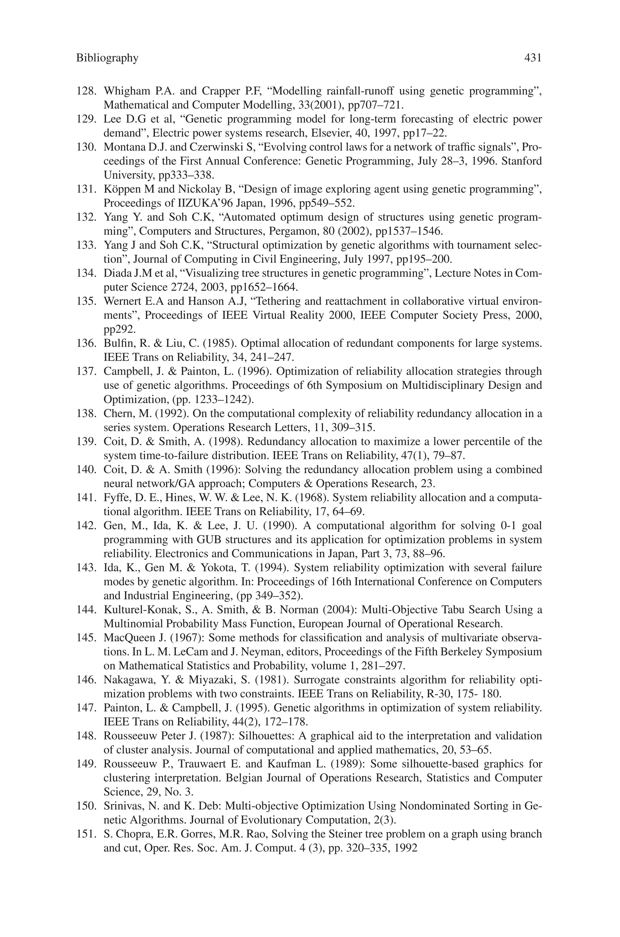 Bibliography 429
82. Möller, B, Graf, W, and Stransky, W (2004) Fuzzy-Optimization of Structures, In: Proceed-
ings of ICCES04, edited by S.N. Atluri and S.J.N. Tadeu. Tech Science Press, Madeira, pages
1765–1770.
83. Möller, B, Beer, M, Graf, W, and Stransky, W (2000) Dynamic Structural Analysis Consid-
ering Fuzziness, In: 4th Euromech Solid Mechanics Conference, edited by M. Potier-Ferry
and L. S. Toth. Euromech, Metz, pages 616.
84. Thomas Bernard, Markoto Sajidman, and Helge-Björn Kuntze,” A New Fuzzy-Based Multi-
objective Optimization Concept for Process Control Systems”, Fuzzy Days 2001, LNCS
2206, pp. 653–670, 2001.
85. Ackermann, J.: Robuste Regelung. Springer, Heidelberg 1993
86. Fonseca, C.M.; Fleming, P.J.: Multiobjective optimization and multiple constraint handling
with evolutionary algorithms - part I: a unified formulation. IEEE Trans. Syst. Man  Cy-
bernetics A, 28 (1), pp. 26–37, 1998
87. Ng, W.Y: Interactive Multi-Objective Programming as a Framework for Computer-Aided
Control System Design, volume 132 of Lect. Notes Control  Inf. Sci. Springer-Verlag,
Berlin, 1989
88. Zakian, V.; Al-Naib, U.: Design of dynamical and control systems by the method of inequal-
ities. Proc. IEE, 120(11), pp. 1421–1427, 1973
89. Bellman, R.E.; Zadeh, L.A.: Decision Making In A Fuzzy Environment, Management Sci-
ence, 17 (1970), S. 141–163
90. Rommelfanger, H.: Fuzzy Decision Support Systeme, Springer, Heidelberg 1994
91. Sajidman, M.; Kuntze, H.-B.: Integration of Fuzzy Control and Model Based Concepts for
Disturbed Industrial Plants with Large Dead-Times. Proc. 6th IEEE Int. Conf. on Fuzzy Sys-
tems (FUZZ IEEE’97), Barcelona (Spain), July 1–5, 1997.
92. C.Carlsson and R.Fuller, Interdependence in fuzzy multiple objective programming, Fuzzy
Sets and Systems, 65(1994) 19–29.
93. C.Carlsson and R.Fuller, Fuzzy if-then rules for modeling interdependencies in FMOP prob-
lems, in: Proceedings of EUFIT’94 Conference, September 20–23, 1994 Aachen, Germany,
Verlag der Augustinus Buchhandlung, Aachen, 1994 1504–1508.
94. C.Carlsson and R.Full’er, Fuzzy reasoning for solving fuzzy multiple objective linear pro-
grams, in: R.Trappl ed., Cybernetics and Systems ’94, Proceedings of the Twelfth European
Meeting on Cybernetics and Systems Research, World Scientific Publisher, London, 1994,
vol.1, 295–301.
95. C.Carlsson and R.Full’er, Multiple Criteria Decision Making: The Case for Interdependence,
Computers  Operations Research, 22(1995) 251–260.
96. C.Carlsson and R.Full’er, Fuzzy multiple criteria decision making: Recent developments,
Fuzzy Sets and Systems, 78(1996) 139–153.
97. C.Carlsson and R.Full’er, Optimization with linguistic values, TUCS Technical Reports,
Turku Centre for Computer Science, No. 157/1998.
98. R.Felix, Relationships between goals in multiple attribute decision-making, Fuzzy Sets and
Systems, 67(1994) 47–52.
99. M.Inuiguchi, H.Ichihashi and H. Tanaka, Fuzzy Programming: A Survey of Recent Develop-
ments, in: Slowinski and Teghem eds., Stochastic versus Fuzzy Approaches to Multiobjec-
tive Mathematical Programming under Uncertainty, Kluwer Academic Publishers, Dordrecht
1990, pp 45–68
100. A. Kusiak and J.Wang, Dependency analysis in constraint negotiation, IEEE Transactions on
Systems, Man, and Cybernetics, 25(1995) 1301- 1313.
101. Y.-J.Lai and C.-L.Hwang, Fuzzy Multiple Objective Decision Making: Methods and Appli-
cations, Lecture Notes in Economics and Mathematical Systems, Vol. 404 (Springer-Verlag,
New York, 1994).
102. M.K. Luhandjula, Fuzzy optimization: an appraisal, Fuzzy Sets and Systems,30(1989)
257–282.
103. Y. Tsukamoto, An approach to fuzzy reasoning method, in: M.M. Gupta, R.K. Ragade and
R.R. Yager eds., Advances in Fuzzy Set Theory and Applications (North-Holland, New-York,
1979).
 