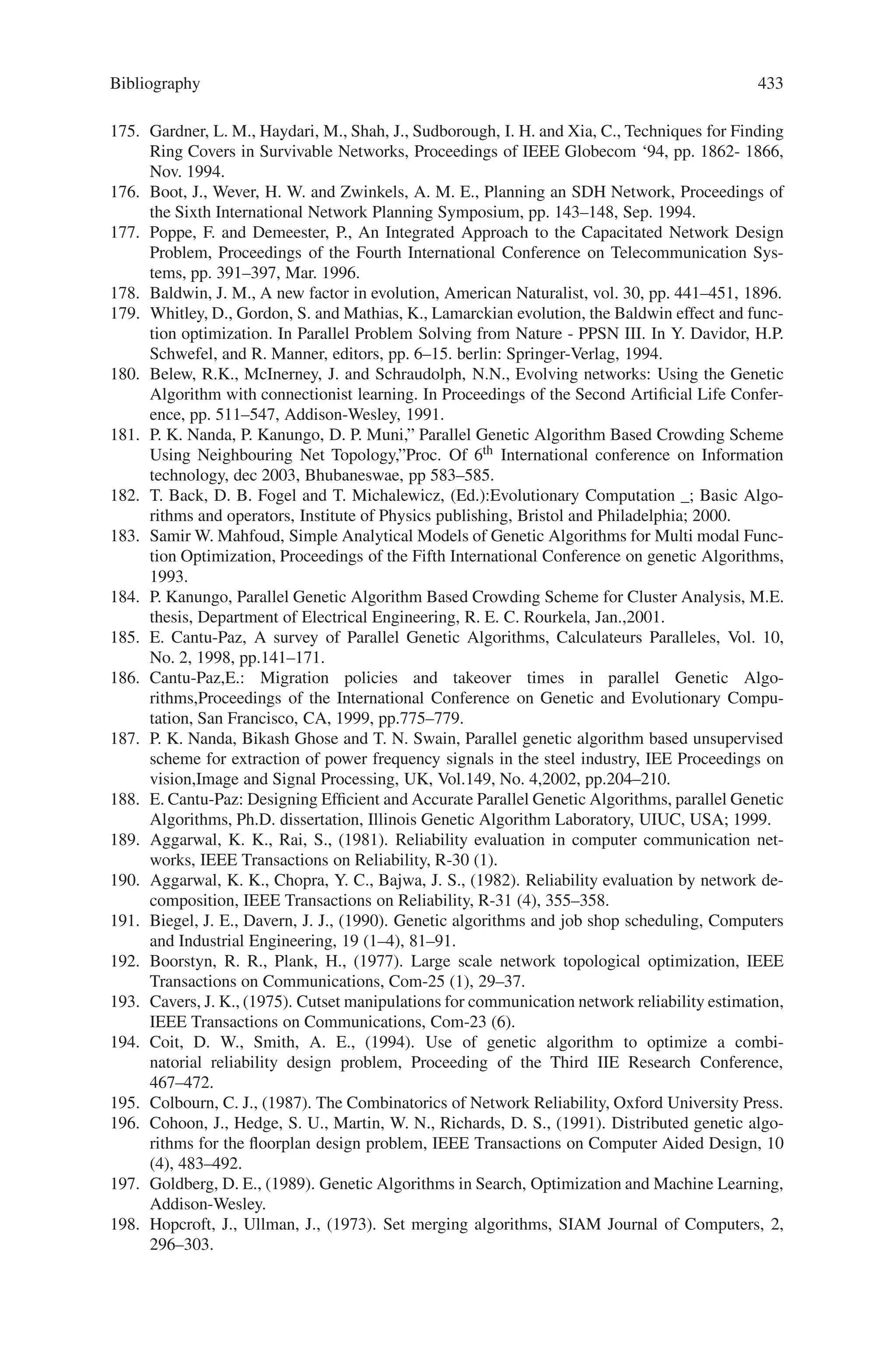 Bibliography 431
128. Whigham P.A. and Crapper P.F, “Modelling rainfall-runoff using genetic programming”,
Mathematical and Computer Modelling, 33(2001), pp707–721.
129. Lee D.G et al, “Genetic programming model for long-term forecasting of electric power
demand”, Electric power systems research, Elsevier, 40, 1997, pp17–22.
130. Montana D.J. and Czerwinski S, “Evolving control laws for a network of traffic signals”, Pro-
ceedings of the First Annual Conference: Genetic Programming, July 28–3, 1996. Stanford
University, pp333–338.
131. Köppen M and Nickolay B, “Design of image exploring agent using genetic programming”,
Proceedings of IIZUKA’96 Japan, 1996, pp549–552.
132. Yang Y. and Soh C.K, “Automated optimum design of structures using genetic program-
ming”, Computers and Structures, Pergamon, 80 (2002), pp1537–1546.
133. Yang J and Soh C.K, “Structural optimization by genetic algorithms with tournament selec-
tion”, Journal of Computing in Civil Engineering, July 1997, pp195–200.
134. Diada J.M et al, “Visualizing tree structures in genetic programming”, Lecture Notes in Com-
puter Science 2724, 2003, pp1652–1664.
135. Wernert E.A and Hanson A.J, “Tethering and reattachment in collaborative virtual environ-
ments”, Proceedings of IEEE Virtual Reality 2000, IEEE Computer Society Press, 2000,
pp292.
136. Bulfin, R.  Liu, C. (1985). Optimal allocation of redundant components for large systems.
IEEE Trans on Reliability, 34, 241–247.
137. Campbell, J.  Painton, L. (1996). Optimization of reliability allocation strategies through
use of genetic algorithms. Proceedings of 6th Symposium on Multidisciplinary Design and
Optimization, (pp. 1233–1242).
138. Chern, M. (1992). On the computational complexity of reliability redundancy allocation in a
series system. Operations Research Letters, 11, 309–315.
139. Coit, D.  Smith, A. (1998). Redundancy allocation to maximize a lower percentile of the
system time-to-failure distribution. IEEE Trans on Reliability, 47(1), 79–87.
140. Coit, D.  A. Smith (1996): Solving the redundancy allocation problem using a combined
neural network/GA approach; Computers  Operations Research, 23.
141. Fyffe, D. E., Hines, W. W.  Lee, N. K. (1968). System reliability allocation and a computa-
tional algorithm. IEEE Trans on Reliability, 17, 64–69.
142. Gen, M., Ida, K.  Lee, J. U. (1990). A computational algorithm for solving 0-1 goal
programming with GUB structures and its application for optimization problems in system
reliability. Electronics and Communications in Japan, Part 3, 73, 88–96.
143. Ida, K., Gen M.  Yokota, T. (1994). System reliability optimization with several failure
modes by genetic algorithm. In: Proceedings of 16th International Conference on Computers
and Industrial Engineering, (pp 349–352).
144. Kulturel-Konak, S., A. Smith,  B. Norman (2004): Multi-Objective Tabu Search Using a
Multinomial Probability Mass Function, European Journal of Operational Research.
145. MacQueen J. (1967): Some methods for classification and analysis of multivariate observa-
tions. In L. M. LeCam and J. Neyman, editors, Proceedings of the Fifth Berkeley Symposium
on Mathematical Statistics and Probability, volume 1, 281–297.
146. Nakagawa, Y.  Miyazaki, S. (1981). Surrogate constraints algorithm for reliability opti-
mization problems with two constraints. IEEE Trans on Reliability, R-30, 175- 180.
147. Painton, L.  Campbell, J. (1995). Genetic algorithms in optimization of system reliability.
IEEE Trans on Reliability, 44(2), 172–178.
148. Rousseeuw Peter J. (1987): Silhouettes: A graphical aid to the interpretation and validation
of cluster analysis. Journal of computational and applied mathematics, 20, 53–65.
149. Rousseeuw P., Trauwaert E. and Kaufman L. (1989): Some silhouette-based graphics for
clustering interpretation. Belgian Journal of Operations Research, Statistics and Computer
Science, 29, No. 3.
150. Srinivas, N. and K. Deb: Multi-objective Optimization Using Nondominated Sorting in Ge-
netic Algorithms. Journal of Evolutionary Computation, 2(3).
151. S. Chopra, E.R. Gorres, M.R. Rao, Solving the Steiner tree problem on a graph using branch
and cut, Oper. Res. Soc. Am. J. Comput. 4 (3), pp. 320–335, 1992
 