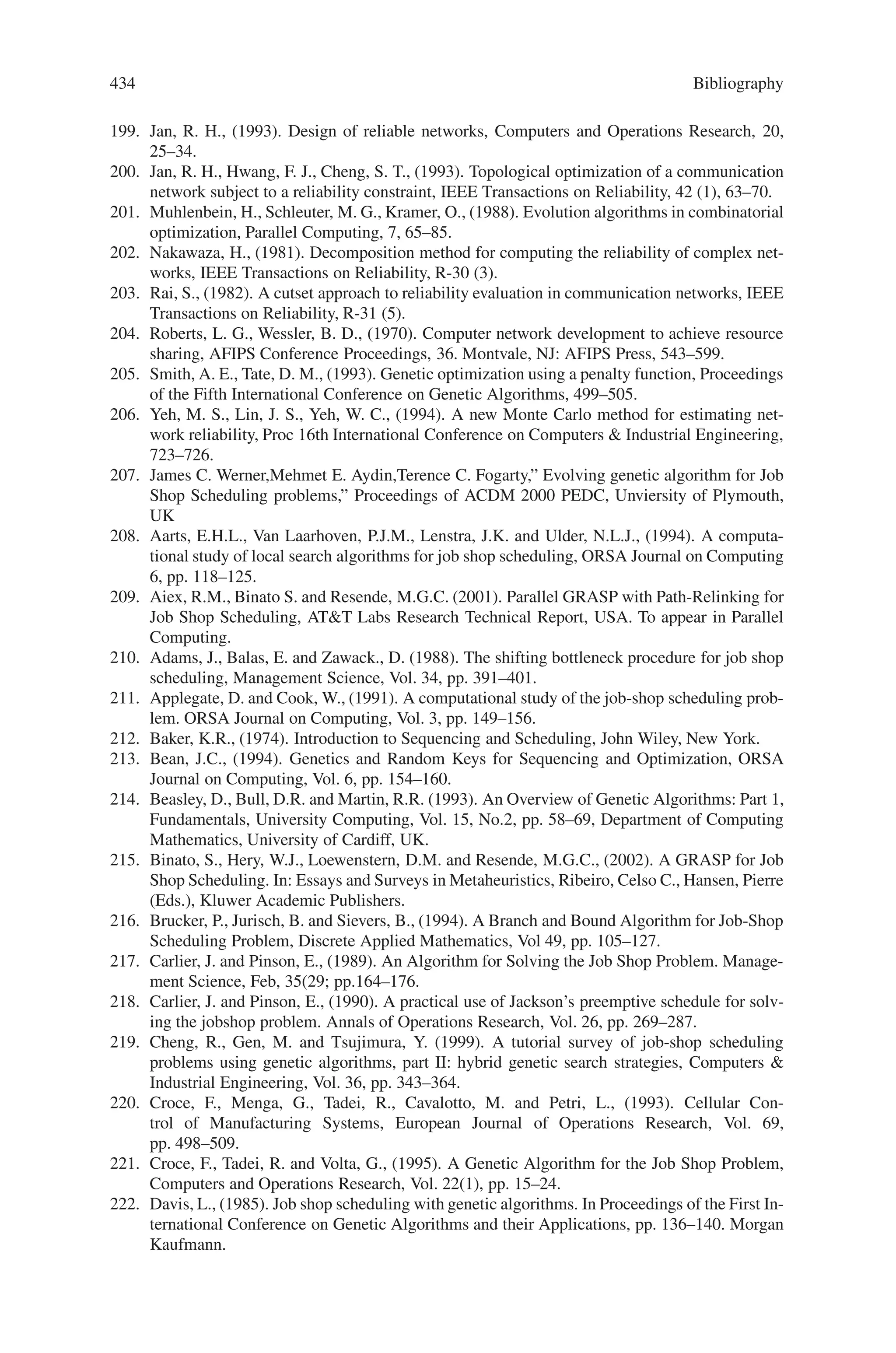 432 Bibliography
152. R.M. Karp, Reducibility among combinatorial problems, Complexity of Computer Compu-
tations, Plenum Press, New York, 1976
153. M. Gerla, L.Kleinrock, On the Topological Design of Distributed Computer Networks, IEEE
Trans.Commun., 25 (1), Jan 1977
154. Grover, W.D., Venables, B.D., Sandham, J., and Milne, Performance of the Self-Healing
Network Protocol with Random Individual Link Failure Time, in Proceedings of ICC 1991,
vol. pp. 660–666, 1991.
155. Sakauchi, H., Nishimura, Y., and Hasegawa, S., A Self-Healing Network with an Economical
Spare-Channel Assignment, in Proceedings of IEEE Globecom ‘90, pp. 438- 443, Dec., 1990.
156. Wu, T., and Lau, C., A Class of Self-Healing Ring Architectures for SONET
Network Applications, in Proceedings of IEEE Globecom ‘90, pp. 444–452,
Dec., 1990.
157. Wu, T., Kolar, D. J., and Cardwell, R.H., Survivable Network Architectures for Broadband
Fiber Optic Networks: Models and Performance Comparisons, in IEEE Journal of Lightwave
Technology, vol. 6, no. 11, pp. 1698–1709, Nov. 1988.
158. Nathan, Sri, Multi-Ring Topology Based Network Planning, Nortel Internal Document.
159. Frank, H., Frisch, I.T. and Chou, W., Topological Considerations in the design of theARPA
computer network. in Conf. Rec., 1970 Spring Joint Computer Conference, AFIPS Confer-
ence Proceedings, vol. 36. Montvale, NJ: AFIPS Press, 1970.
160. Steiglitz, K., Weiner, P., and Kleitman, D. J., The design of minimum cost survivable net-
works. IEEE Transactions on Circuit Theory, pp. 455–460, Nov. 1969.
161. Frank, H., Frisch, I.T., Chou, W. and Van Slyke, R., Optimal design of centralized computer
networks, Networks vol. 1, pp. 43–57, 1971.
162. Gerla, M. and Kleinrock, L. On the Topological Design of Distributed Computer Networks.
IEEE Transactions on Communications, vol. 25, no. 1, January, 1977.
163. Gendreau, M., Labbe, M. and Laporte, G., Efficient heuristics for the design of ring networks,
in Telecommunication Systems, vol. 4, pp 177–188, 1995.
164. Davis, L., Cox, A., and Qiu, Y., A Genetic Algorithm for Survivable Network Design in
Proceedings of the Fifth International Conference on Genetic Algorithms, Morgan Kauffman,
1993, pp 408–415.
165. Davis, L., and Coombs, S., Genetic Algorithms and Communication Link Speed Design:
Theoretical Considerations in Proceedings of the Second International Conference on Ge-
netic Algorithms, Lawrence Erlbaum, 1987, pp 252–256.
166. Coombs, S., and Davis, L., Genetic Algorithms and Communication Link Speed Design:
Constraints and Operators in Proceedings of the Second International Conference on Genetic
Algorithms, Lawrence Erlbaum, 1987, pp 257–260.
167. Cormen, T.H., Leiserson, C.E. and Rivest, R.L., Introduction to Algorithms. McGraw Hill,
1990.
168. Starkweather, T., McDaniel, S., Mathias, K., Whitley, D. and Whitley, C., A Comparison
of Genetic Sequencing Operators, in Proceedings of the Fourth International Conference on
Genetic Algorithms, Morgan Kauffman, 1991, pp. 69–76.
169. Orvosh, D., and Davis, L., Shall We Repair? Genetic Algorithms, Combinatorial Optimiza-
tion and Feasibility Constraints in Proceedings of the Fifth International Conference on Ge-
netic Algorithms, Morgan Kauffman, 1993, pp. 650.
170. Mann, J., Kapsalis, A. and Smith, G.D., The GAmeter Toolkit in Applications of Modern
Heuristic Methods, Rayward-Smith, V. J. (ed.), Alfred Walker, pp. 195–209, 1995.
171. Wasem, O. J., An Algorithm for Designing Rings for Survivable Fiber Networks, IEEE
Transactions on Reliability, Vol. 40, No. 4, pp. 428–439, Oct. 1991.
172. Wasem, O. J., Optimal Topologies for Survivable Fiber Optic Networks Using SONET Self-
Healing Rings, Proceedings of IEEE Globecom ‘91, pp. 2032–2038, Nov. 1991.
173. Slevinsky, J. B., Grover, W. D. and MacGregor, M. H., An Algorithm for Survivable Net-
work Design Employing Multiple Self-healing Rings, Proceedings of IEEE Globecom ‘93,
pp. 1586–1573, Nov. 1993.
174. Wasem, O. J., Wu, T. H. and Cardwell, R. H., Survivable SONET Networks – Design
Methodology, IEEE JSAC, Vol. 12, pp. 205–212, Jan. 1994.
 