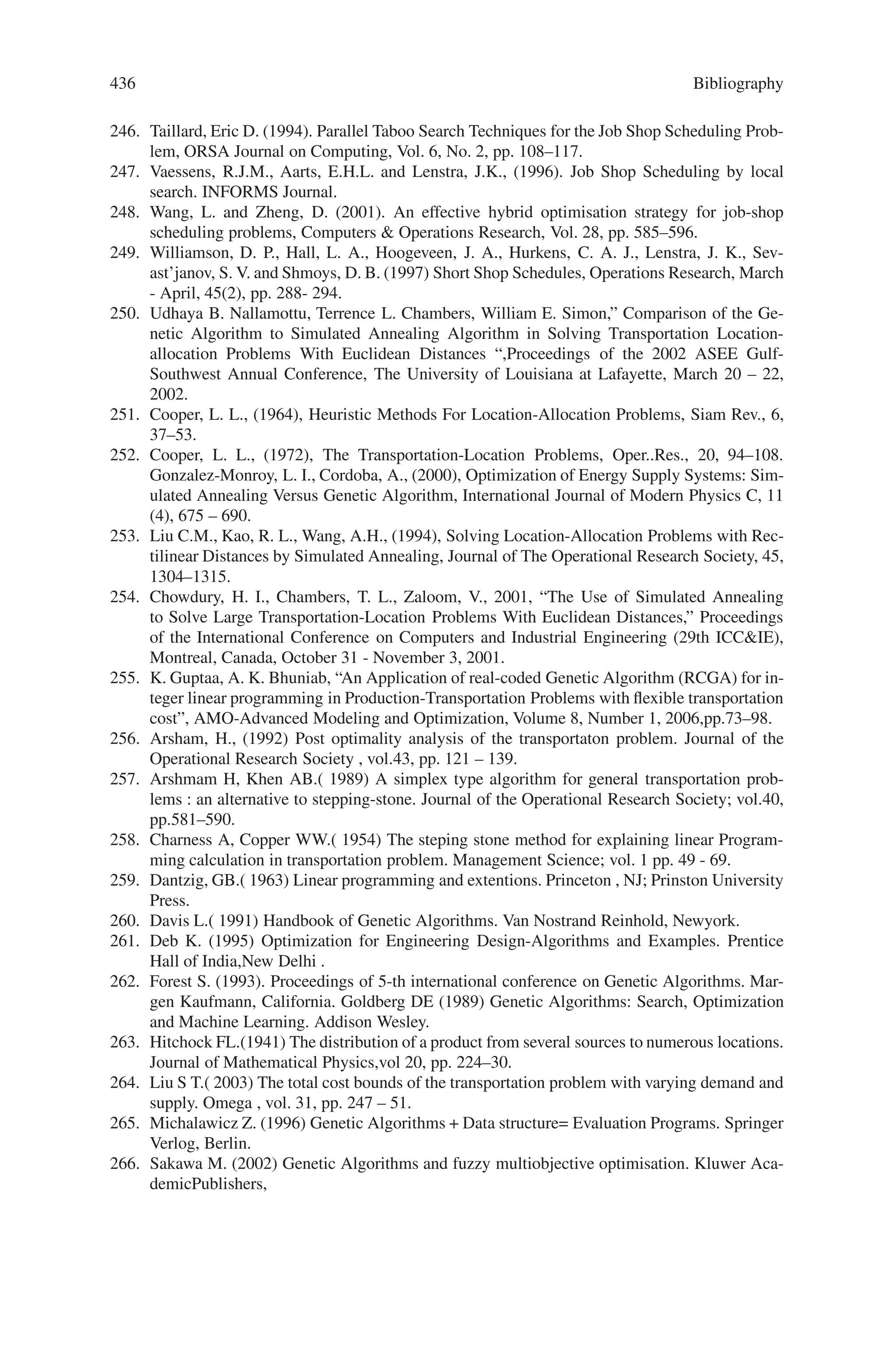 434 Bibliography
199. Jan, R. H., (1993). Design of reliable networks, Computers and Operations Research, 20,
25–34.
200. Jan, R. H., Hwang, F. J., Cheng, S. T., (1993). Topological optimization of a communication
network subject to a reliability constraint, IEEE Transactions on Reliability, 42 (1), 63–70.
201. Muhlenbein, H., Schleuter, M. G., Kramer, O., (1988). Evolution algorithms in combinatorial
optimization, Parallel Computing, 7, 65–85.
202. Nakawaza, H., (1981). Decomposition method for computing the reliability of complex net-
works, IEEE Transactions on Reliability, R-30 (3).
203. Rai, S., (1982). A cutset approach to reliability evaluation in communication networks, IEEE
Transactions on Reliability, R-31 (5).
204. Roberts, L. G., Wessler, B. D., (1970). Computer network development to achieve resource
sharing, AFIPS Conference Proceedings, 36. Montvale, NJ: AFIPS Press, 543–599.
205. Smith, A. E., Tate, D. M., (1993). Genetic optimization using a penalty function, Proceedings
of the Fifth International Conference on Genetic Algorithms, 499–505.
206. Yeh, M. S., Lin, J. S., Yeh, W. C., (1994). A new Monte Carlo method for estimating net-
work reliability, Proc 16th International Conference on Computers  Industrial Engineering,
723–726.
207. James C. Werner,Mehmet E. Aydin,Terence C. Fogarty,” Evolving genetic algorithm for Job
Shop Scheduling problems,” Proceedings of ACDM 2000 PEDC, Unviersity of Plymouth,
UK
208. Aarts, E.H.L., Van Laarhoven, P.J.M., Lenstra, J.K. and Ulder, N.L.J., (1994). A computa-
tional study of local search algorithms for job shop scheduling, ORSA Journal on Computing
6, pp. 118–125.
209. Aiex, R.M., Binato S. and Resende, M.G.C. (2001). Parallel GRASP with Path-Relinking for
Job Shop Scheduling, ATT Labs Research Technical Report, USA. To appear in Parallel
Computing.
210. Adams, J., Balas, E. and Zawack., D. (1988). The shifting bottleneck procedure for job shop
scheduling, Management Science, Vol. 34, pp. 391–401.
211. Applegate, D. and Cook, W., (1991). A computational study of the job-shop scheduling prob-
lem. ORSA Journal on Computing, Vol. 3, pp. 149–156.
212. Baker, K.R., (1974). Introduction to Sequencing and Scheduling, John Wiley, New York.
213. Bean, J.C., (1994). Genetics and Random Keys for Sequencing and Optimization, ORSA
Journal on Computing, Vol. 6, pp. 154–160.
214. Beasley, D., Bull, D.R. and Martin, R.R. (1993). An Overview of Genetic Algorithms: Part 1,
Fundamentals, University Computing, Vol. 15, No.2, pp. 58–69, Department of Computing
Mathematics, University of Cardiff, UK.
215. Binato, S., Hery, W.J., Loewenstern, D.M. and Resende, M.G.C., (2002). A GRASP for Job
Shop Scheduling. In: Essays and Surveys in Metaheuristics, Ribeiro, Celso C., Hansen, Pierre
(Eds.), Kluwer Academic Publishers.
216. Brucker, P., Jurisch, B. and Sievers, B., (1994). A Branch and Bound Algorithm for Job-Shop
Scheduling Problem, Discrete Applied Mathematics, Vol 49, pp. 105–127.
217. Carlier, J. and Pinson, E., (1989). An Algorithm for Solving the Job Shop Problem. Manage-
ment Science, Feb, 35(29; pp.164–176.
218. Carlier, J. and Pinson, E., (1990). A practical use of Jackson’s preemptive schedule for solv-
ing the jobshop problem. Annals of Operations Research, Vol. 26, pp. 269–287.
219. Cheng, R., Gen, M. and Tsujimura, Y. (1999). A tutorial survey of job-shop scheduling
problems using genetic algorithms, part II: hybrid genetic search strategies, Computers 
Industrial Engineering, Vol. 36, pp. 343–364.
220. Croce, F., Menga, G., Tadei, R., Cavalotto, M. and Petri, L., (1993). Cellular Con-
trol of Manufacturing Systems, European Journal of Operations Research, Vol. 69,
pp. 498–509.
221. Croce, F., Tadei, R. and Volta, G., (1995). A Genetic Algorithm for the Job Shop Problem,
Computers and Operations Research, Vol. 22(1), pp. 15–24.
222. Davis, L., (1985). Job shop scheduling with genetic algorithms. In Proceedings of the First In-
ternational Conference on Genetic Algorithms and their Applications, pp. 136–140. Morgan
Kaufmann.
 