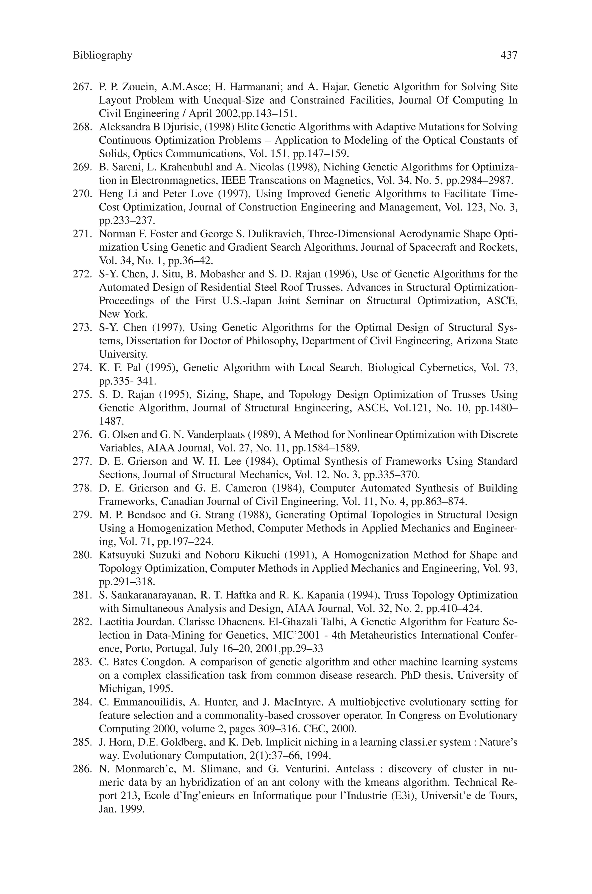 Bibliography 435
223. Dorndorf, U. and Pesch, E., (1995). Evolution Based Learning in a Job Shop Environment,
Computers and Operations Research, Vol. 22, pp. 25–40.
224. Fisher, H. and Thompson, G.L., (1963). Probabilistic Learning Combinations of Local Job-
Shop Scheduling Rules, in: Industrial Scheduling, J.F. Muth and G.L. Thompson (eds.),
Prentice-Hall, Englewood Cliffs, NJ, pp. 225–251.
225. French, S., (1982). Sequencing and Scheduling - An Introduction to the Mathematics of the
Job-Shop, Ellis Horwood, John-Wiley  Sons, New York.
226. Garey, M.R. and Johnson, D.S., (1979). Computers and Intractability, W. H. Freeman and
Co., San Francisco.
227. Giffler, B. and Thompson, G.L., (1960). Algorithms for Solving Production Scheduling Prob-
lems,Operations Research, Vol. 8(4), pp. 487–503.
228. Gray, C. and Hoesada, M. (1991). Matching Heuristic Scheduling Rules for Job Shops to the
Business Sales Level, Production and Inventory Management Journal, Vol. 4, pp. 12–17.
229. Jackson, J.R., (1955). Scheduling a Production Line to Minimize Maximum Tardiness, Re-
search Report 43, Management Science Research Projects, University of California, Los
Angeles, USA.
230. Jain, A.S. and Meeran, S. (1999). A State-of-the-Art Review of Job-Shop Scheduling Tech-
niques. European Journal of Operations Research, Vol. 113, pp. 390–434.
231. Jain, A. S., Rangaswamy, B. and Meeran, S. (1998). New and Stronger Job-Shop Neighbor-
hoods: A Focus on the Method of Nowicki and Smutnicki (1996), Department of Applied
Physics, Electronic and Mechanical Engineering, University of Dundee, Dundee, Scotland.
232. Johnson, S.M., (1954). Optimal Two and Three-Stage Production Schedules with Set-Up
Times Included, Naval Research Logistics Quarterly, Vol. 1, pp. 61–68.
233. Laarhoven, P.J.M.V., Aarts, E.H.L. and Lenstra, J.K. (1992). Job shop scheduling by simu-
lated annealing. Operations Research, Vol. 40, pp. 113–125.
234. Lawrence, S., (1984). Resource Constrained Project Scheduling: An Experimental Investiga-
tion of Heuristic Scheduling Techniques, GSIA, Carnegie Mellon University, Pittsburgh, PA.
235. Lenstra, J.K. and Rinnoy Kan, A.H.G., (1979). Computational complexity of discrete opti-
mization problems. Annals of Discrete Mathematics, Vol. 4, pp. 121–140.
236. Lourenço, H.R. (1995). Local optimization and the job-shop scheduling problem. European
Journal of Operational Research, Vol. 83, pp. 347–364.
237. Lourenço, H.R. and Zwijnenburg, M. (1996). Combining the large-step optimization with
tabu-search: Application to the job-shop scheduling problem. In I.H. Osman and J.P. Kelly,
editors, Metaheuristics: Theory and Apllications, pp. 219–236, Kluwer Academic Publishers.
238. Nowicki, E. and Smutnicki, C. (1996). A Fast Taboo Search Algorithm for the Job-Shop
Problem, Management Science, Vol. 42, No. 6, pp. 797–813.
239. Perregaad, M. and Clausen, J., (1995). Parallel Branch-and-Bound Methods for the
Job_shop Scheduling Problem, Working Paper, University of Copenhagen, Copenhagen,
Denmark.
240. Resende, M.G.C., (1997). A GRASP for Job Shop Scheduling, INFORMS Spring Meeting,
San Diego, California, USA.
241. Roy, B. and Sussmann, (1964). Les Problèmes d’ ordonnancement avec contraintes dijonc-
tives, Note DS 9 bis, SEMA, Montrouge.
242. Sabuncuoglu, I., Bayiz, M., (1997). A Beam Search Based Algorithm for the Job Shop
Scheduling Problem, Research Report: IEOR-9705, Department of Industrial Engineering,
Faculty of Engineering, Bilkent University, Ancara, Turkey.
243. Spears, W.M. and Dejong, K.A., (1991). On the Virtues of Parameterized Uniform Crossover,
in Proceedings of the Fourth International Conference on Genetic Algorithms, pp. 230–236.
244. Storer, R.H., Wu, S.D. and Park, I., (1992). Genetic Algorithms in Problem Space for Se-
quencing Problems, Proceedings of a Joint US-German Conference on Operations Research
in Production Planning and Control, pp. 584–597.
245. Storer, R.H., Wu, S.D., Vaccari, R., (1995). Problem and Heuristic Space Search Strategies
for Job Shop Scheduling, ORSA Journal on Computing, 7(4), Fall, pp. 453–467.
 