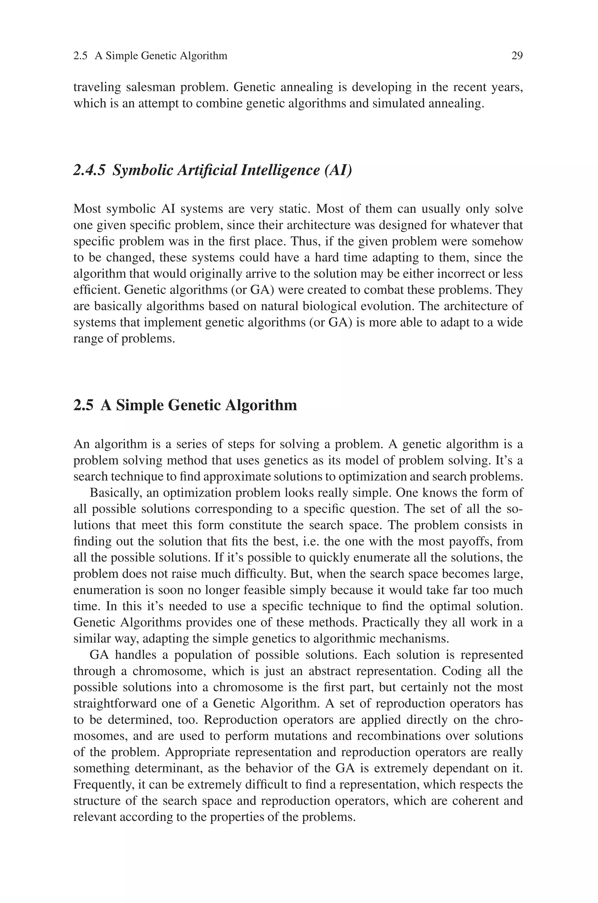 2.5 A Simple Genetic Algorithm 29
traveling salesman problem. Genetic annealing is developing in the recent years,
which is an attempt to combine genetic algorithms and simulated annealing.
2.4.5 Symbolic Artificial Intelligence (AI)
Most symbolic AI systems are very static. Most of them can usually only solve
one given specific problem, since their architecture was designed for whatever that
specific problem was in the first place. Thus, if the given problem were somehow
to be changed, these systems could have a hard time adapting to them, since the
algorithm that would originally arrive to the solution may be either incorrect or less
efficient. Genetic algorithms (or GA) were created to combat these problems. They
are basically algorithms based on natural biological evolution. The architecture of
systems that implement genetic algorithms (or GA) is more able to adapt to a wide
range of problems.
2.5 A Simple Genetic Algorithm
An algorithm is a series of steps for solving a problem. A genetic algorithm is a
problem solving method that uses genetics as its model of problem solving. It’s a
search technique to find approximate solutions to optimization and search problems.
Basically, an optimization problem looks really simple. One knows the form of
all possible solutions corresponding to a specific question. The set of all the so-
lutions that meet this form constitute the search space. The problem consists in
finding out the solution that fits the best, i.e. the one with the most payoffs, from
all the possible solutions. If it’s possible to quickly enumerate all the solutions, the
problem does not raise much difficulty. But, when the search space becomes large,
enumeration is soon no longer feasible simply because it would take far too much
time. In this it’s needed to use a specific technique to find the optimal solution.
Genetic Algorithms provides one of these methods. Practically they all work in a
similar way, adapting the simple genetics to algorithmic mechanisms.
GA handles a population of possible solutions. Each solution is represented
through a chromosome, which is just an abstract representation. Coding all the
possible solutions into a chromosome is the first part, but certainly not the most
straightforward one of a Genetic Algorithm. A set of reproduction operators has
to be determined, too. Reproduction operators are applied directly on the chro-
mosomes, and are used to perform mutations and recombinations over solutions
of the problem. Appropriate representation and reproduction operators are really
something determinant, as the behavior of the GA is extremely dependant on it.
Frequently, it can be extremely difficult to find a representation, which respects the
structure of the search space and reproduction operators, which are coherent and
relevant according to the properties of the problems.
 