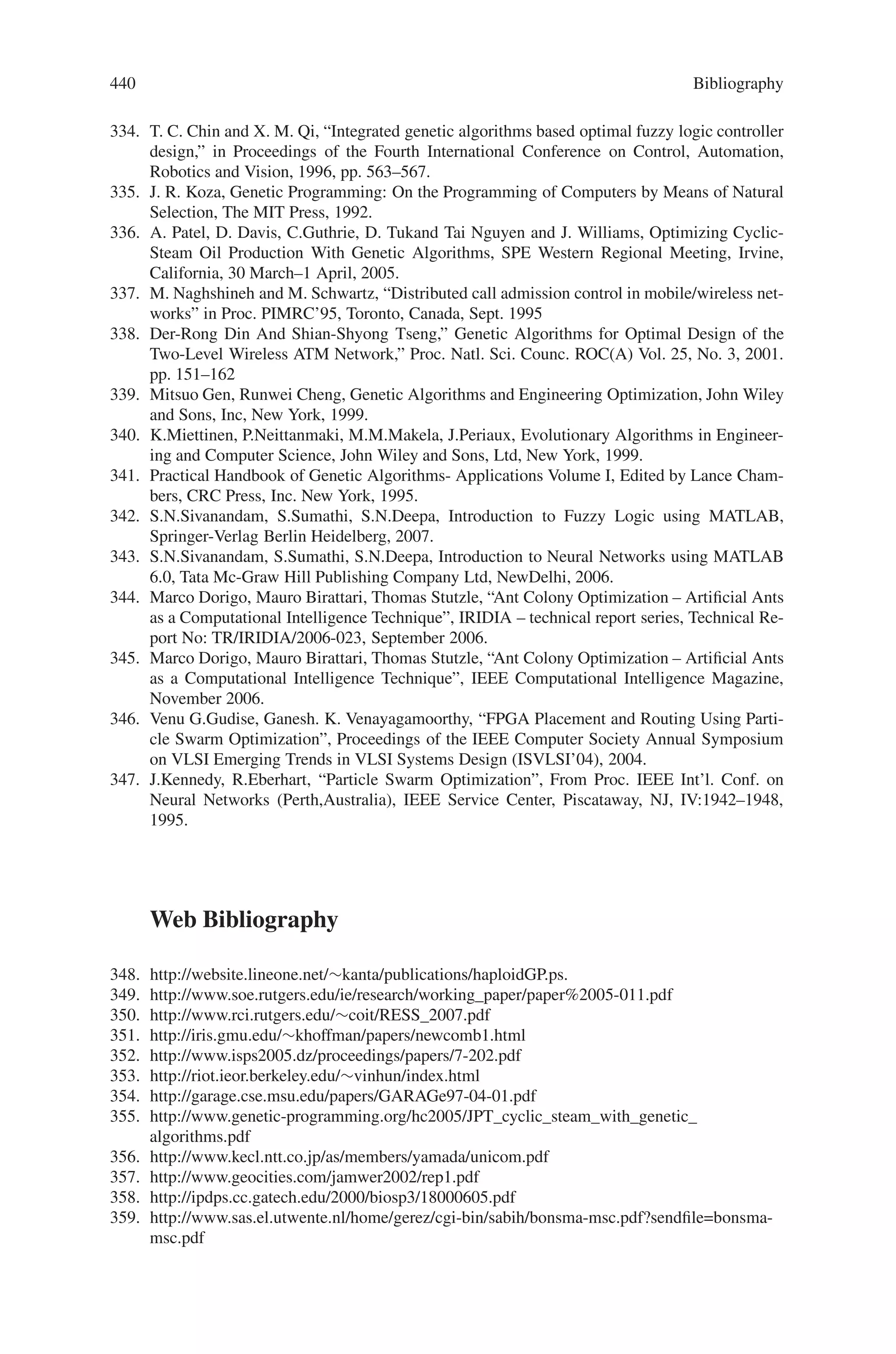 438 Bibliography
287. M. Pei, E.D. Goodman, and W.F. Punch. Feature extraction using genetic algorithms. Tech-
nical report, Michigan State University : GARAGe, June 1997.
288. M. Pei, E.D. Goodman, W.F. Punch, and Y. Ding. Genetic algorithms for classi.cation and
feature extraction. In Annual Meeting : Classi.cation Society of North America, June 1995.
289. M. Pei, M. Goodman, and W.F. Punch. Pattern discovery from data using genetic algorithm.
In Proc of the .rst Paci.c-Asia Conference on Knowledge Discovery and Data Mining, Feb.
1997.
290. Grimbleby, J.B.: “Automatic Analogue Network Synthesis using Genetic Algorithms”,
IEE/IEEE International Conference on Genetic Algorithms in Engineering Systems: Innova-
tions and Applications (GALESIA ’95), Sheffield, 12–14 September 1995, IEE Conference
Publication No.414, pp. 53–58.
291. Grimbleby, J.B.: “Automatic Synthesis of Active Electronic Networks using Genetic Algo-
rithms”, IEE/IEEE International Conference on Genetic Algorithms in Engineering Systems:
Innovations and Applications (GALESIA ’97), Strathclyde, 2–4 September 1997, IEE Con-
ference Publication No. 446, pp. 103–107.
292. Koza, J.R., Bennett, F.H., Andre, D. and Keane, M.A.: “Automated WYWIWYG Design for
Both Topology and Component Values of Electrical Circuits using Genetic Programming”,
Genetic Programming 1996: Proceedings of the First Annual Conference, 28–31 July 1996,
MIT Press, pp. 123–131.
293. Koza, J.R., Bennett F.H., Andre, D. and Keane, M.A.: “Evolutionary Design of Analog Elec-
trical Circuits using Genetic Programming”, Proceedings of Adaptive Computing in Design
and Manufacture Conference, Plymouth, April 21–23 1998.
294. Nielsen, I.R.: “A C-T Filter Compiler – From Specification to Layout”, Analog Integrated
Circuits and Signal Processing, 1995, vol. 7, pp. 21–33.
295. M. Sonka, V. Hlavac and R. Boyle, Image processing, analysis and machine vision , Chapman
and Hall, 1993.
296. R.M. Haralick, “Statistical and structural approaches to texture”, Proc. IEEE, 67, 1979, pp.
786 - 804.
297. K. Delibasis and P.E. Undrill, “Anatomical object recognition using deformable geometric
models”, Image and Vision Computing, 12, 1994, pp. 423–433.
298. K. Delibasis Undrill P.E. and G.G. Cameron, “Genetic Algorithms applied to fourier descrip-
tor based geometric models for anatomical object recognition in medical images”, Comp.
Vis. and Image Underst., 66 ,3, 1997, pp 286–300.
299. K. Delibasis and P.E. Undrill. Genetic algorithm implementation of stack filter de-
sign for image restoration, IEE Proc. Vision, Image and Signal Processing, 143, 1996,
pp. 177 - 183.
300. M. Kass, A. Witkin and D. Terzopoulos, “Snakes: Active contour models”, Intl. J. Comp.
Vis., Vol. 1,No. 4, 1988, pp. 321–331.
301. Delibassis K, Undrill PE and Cameron GG, (1997) Designing Texture Filters with Genetic
Algorithms : an application to Medical Images, Signal Processing, 57, 1, 19–33.
302. Y.S. Choi, R. Krishnapuram. A Robust Approach to Image Enhancement Based on Fuzzy
Logic. IEEE Transactions on Image Processing, 6(6), 1997.
303. M-P. Dubuisson, A.K. Jain. A modified Hausdorff distance for object matching. In: Proceed-
ings of the 12th IAPR Int. Conf. on Pattern Recognition, 1: 566–568, 1994.
304. J.C. Dunn. A fuzzy relative of the ISODATA process and its use in detecting compact
wellseparated clusters. Journal of Cybernetics, 3: 32–57, 1973.
305. J.C. Dunn. Well-separated clusters and optimal fuzzy partitions. Journal of Cybernetics, 4:
95– 104, 1974.
306. P.D. Gader. Fuzzy Spatial Relations Based on Fuzzy Morphology. IEEE, 1997.
307. R.C. Gonzalez, R.E. Woods. Digital Image Processing. Second edition. Prentice-Hall, New
Jersey, 2002.
308. K-P. Han, K-W. Song, E-Y. Chung, S-J. Cho, Y-H. Ha. Stereo matching using genetic algo-
rithm with adaptive chromosomes. Pattern Recognition, 34: 1729–1740, 2001.
309. J. Liu, Y-H. Yang. Multiresolution Color Image Segmentation. IEEE Transactions on Pattern
Analysis and Machine Intelligence, 16(7), 1994.
 