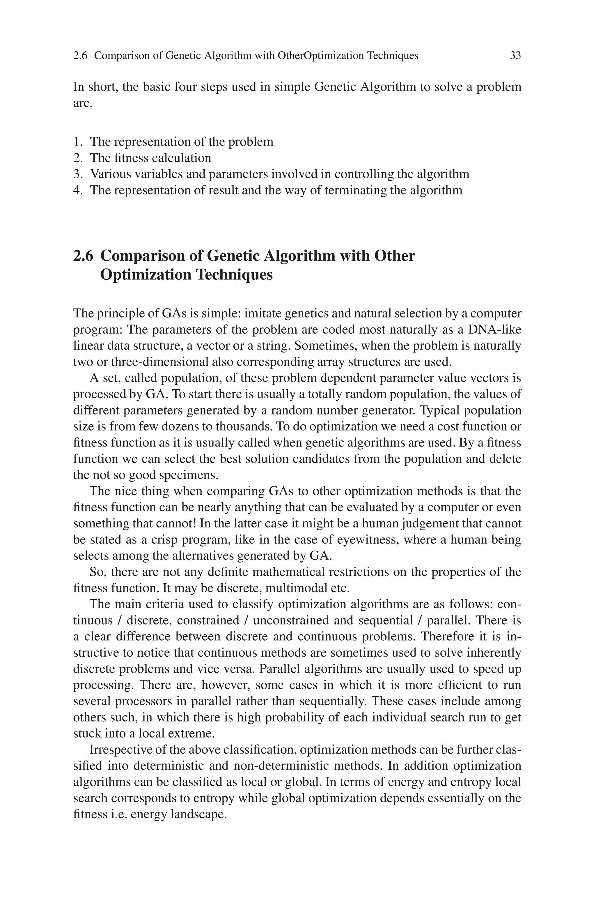2.6 Comparison of Genetic Algorithm with OtherOptimization Techniques 33
In short, the basic four steps used in simple Genetic Algorithm to solve a problem
are,
1. The representation of the problem
2. The fitness calculation
3. Various variables and parameters involved in controlling the algorithm
4. The representation of result and the way of terminating the algorithm
2.6 Comparison of Genetic Algorithm with Other
Optimization Techniques
The principle of GAs is simple: imitate genetics and natural selection by a computer
program: The parameters of the problem are coded most naturally as a DNA-like
linear data structure, a vector or a string. Sometimes, when the problem is naturally
two or three-dimensional also corresponding array structures are used.
A set, called population, of these problem dependent parameter value vectors is
processed by GA. To start there is usually a totally random population, the values of
different parameters generated by a random number generator. Typical population
size is from few dozens to thousands. To do optimization we need a cost function or
fitness function as it is usually called when genetic algorithms are used. By a fitness
function we can select the best solution candidates from the population and delete
the not so good specimens.
The nice thing when comparing GAs to other optimization methods is that the
fitness function can be nearly anything that can be evaluated by a computer or even
something that cannot! In the latter case it might be a human judgement that cannot
be stated as a crisp program, like in the case of eyewitness, where a human being
selects among the alternatives generated by GA.
So, there are not any definite mathematical restrictions on the properties of the
fitness function. It may be discrete, multimodal etc.
The main criteria used to classify optimization algorithms are as follows: con-
tinuous / discrete, constrained / unconstrained and sequential / parallel. There is
a clear difference between discrete and continuous problems. Therefore it is in-
structive to notice that continuous methods are sometimes used to solve inherently
discrete problems and vice versa. Parallel algorithms are usually used to speed up
processing. There are, however, some cases in which it is more efficient to run
several processors in parallel rather than sequentially. These cases include among
others such, in which there is high probability of each individual search run to get
stuck into a local extreme.
Irrespective of the above classification, optimization methods can be further clas-
sified into deterministic and non-deterministic methods. In addition optimization
algorithms can be classified as local or global. In terms of energy and entropy local
search corresponds to entropy while global optimization depends essentially on the
fitness i.e. energy landscape.
 