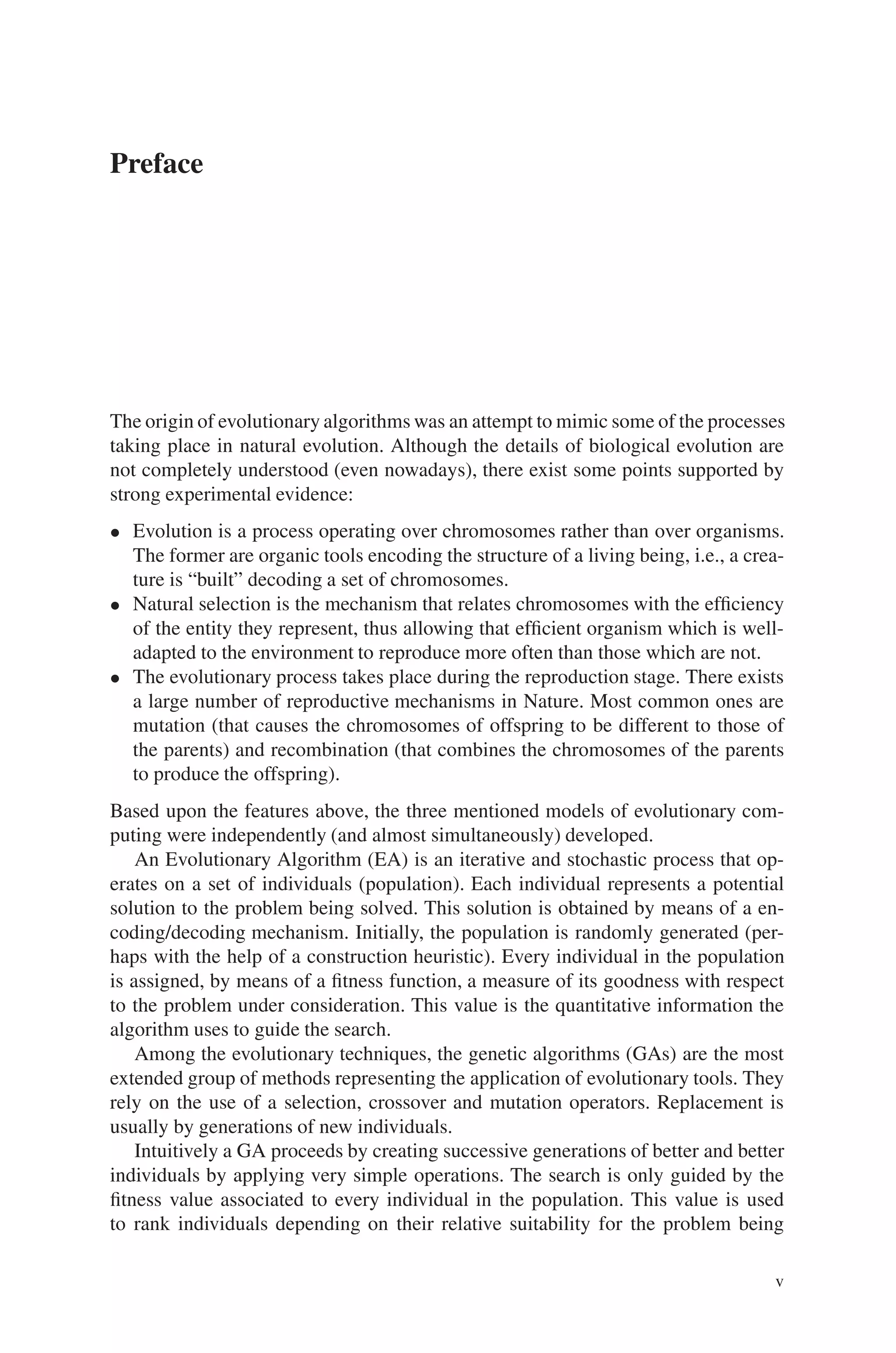 Preface
The origin of evolutionary algorithms was an attempt to mimic some of the processes
taking place in natural evolution. Although the details of biological evolution are
not completely understood (even nowadays), there exist some points supported by
strong experimental evidence:
• Evolution is a process operating over chromosomes rather than over organisms.
The former are organic tools encoding the structure of a living being, i.e., a crea-
ture is “built” decoding a set of chromosomes.
• Natural selection is the mechanism that relates chromosomes with the efficiency
of the entity they represent, thus allowing that efficient organism which is well-
adapted to the environment to reproduce more often than those which are not.
• The evolutionary process takes place during the reproduction stage. There exists
a large number of reproductive mechanisms in Nature. Most common ones are
mutation (that causes the chromosomes of offspring to be different to those of
the parents) and recombination (that combines the chromosomes of the parents
to produce the offspring).
Based upon the features above, the three mentioned models of evolutionary com-
puting were independently (and almost simultaneously) developed.
An Evolutionary Algorithm (EA) is an iterative and stochastic process that op-
erates on a set of individuals (population). Each individual represents a potential
solution to the problem being solved. This solution is obtained by means of a en-
coding/decoding mechanism. Initially, the population is randomly generated (per-
haps with the help of a construction heuristic). Every individual in the population
is assigned, by means of a fitness function, a measure of its goodness with respect
to the problem under consideration. This value is the quantitative information the
algorithm uses to guide the search.
Among the evolutionary techniques, the genetic algorithms (GAs) are the most
extended group of methods representing the application of evolutionary tools. They
rely on the use of a selection, crossover and mutation operators. Replacement is
usually by generations of new individuals.
Intuitively a GA proceeds by creating successive generations of better and better
individuals by applying very simple operations. The search is only guided by the
fitness value associated to every individual in the population. This value is used
to rank individuals depending on their relative suitability for the problem being
v
 