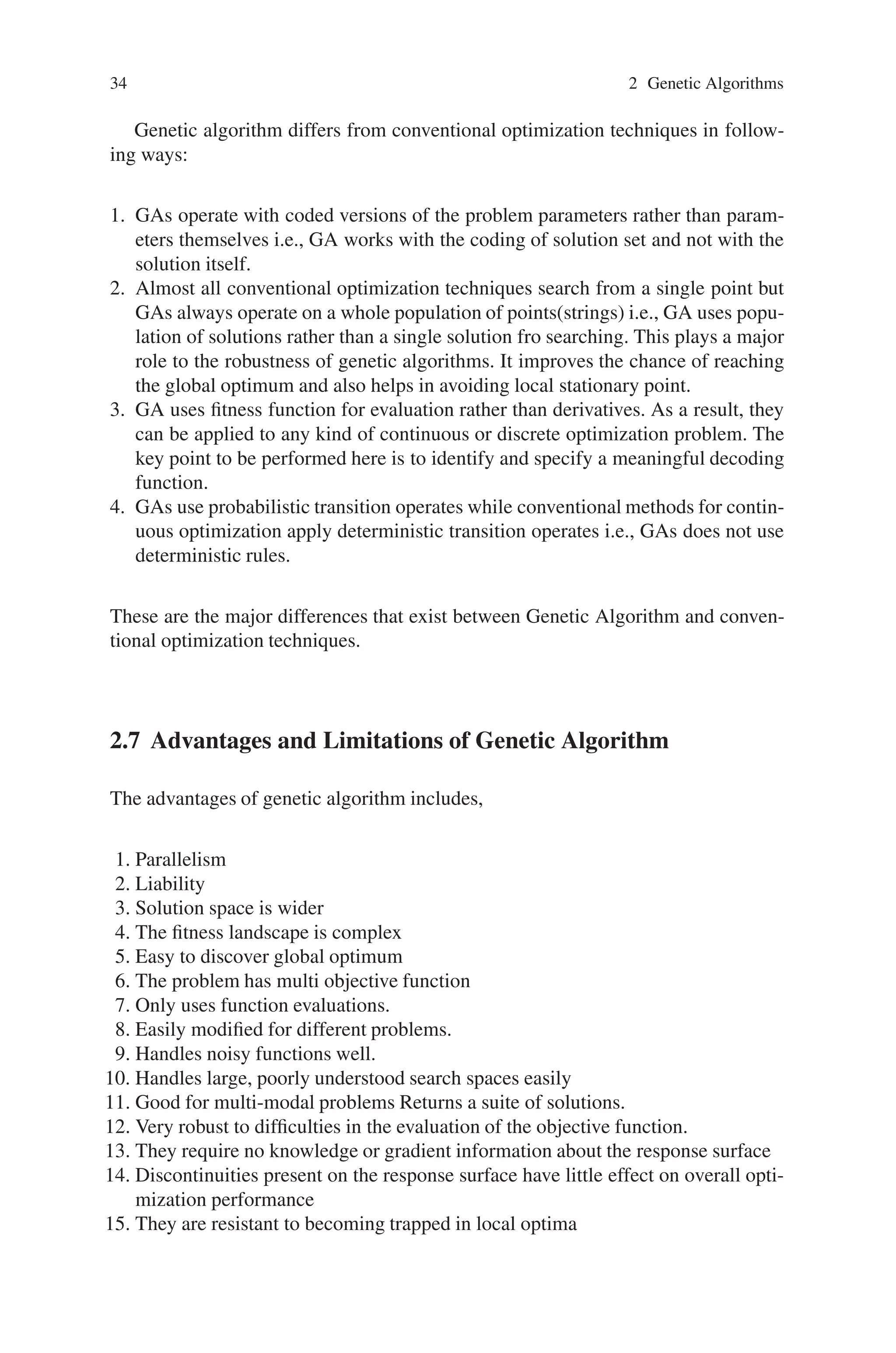 34 2 Genetic Algorithms
Genetic algorithm differs from conventional optimization techniques in follow-
ing ways:
1. GAs operate with coded versions of the problem parameters rather than param-
eters themselves i.e., GA works with the coding of solution set and not with the
solution itself.
2. Almost all conventional optimization techniques search from a single point but
GAs always operate on a whole population of points(strings) i.e., GA uses popu-
lation of solutions rather than a single solution fro searching. This plays a major
role to the robustness of genetic algorithms. It improves the chance of reaching
the global optimum and also helps in avoiding local stationary point.
3. GA uses fitness function for evaluation rather than derivatives. As a result, they
can be applied to any kind of continuous or discrete optimization problem. The
key point to be performed here is to identify and specify a meaningful decoding
function.
4. GAs use probabilistic transition operates while conventional methods for contin-
uous optimization apply deterministic transition operates i.e., GAs does not use
deterministic rules.
These are the major differences that exist between Genetic Algorithm and conven-
tional optimization techniques.
2.7 Advantages and Limitations of Genetic Algorithm
The advantages of genetic algorithm includes,
1. Parallelism
2. Liability
3. Solution space is wider
4. The fitness landscape is complex
5. Easy to discover global optimum
6. The problem has multi objective function
7. Only uses function evaluations.
8. Easily modified for different problems.
9. Handles noisy functions well.
10. Handles large, poorly understood search spaces easily
11. Good for multi-modal problems Returns a suite of solutions.
12. Very robust to difficulties in the evaluation of the objective function.
13. They require no knowledge or gradient information about the response surface
14. Discontinuities present on the response surface have little effect on overall opti-
mization performance
15. They are resistant to becoming trapped in local optima
 