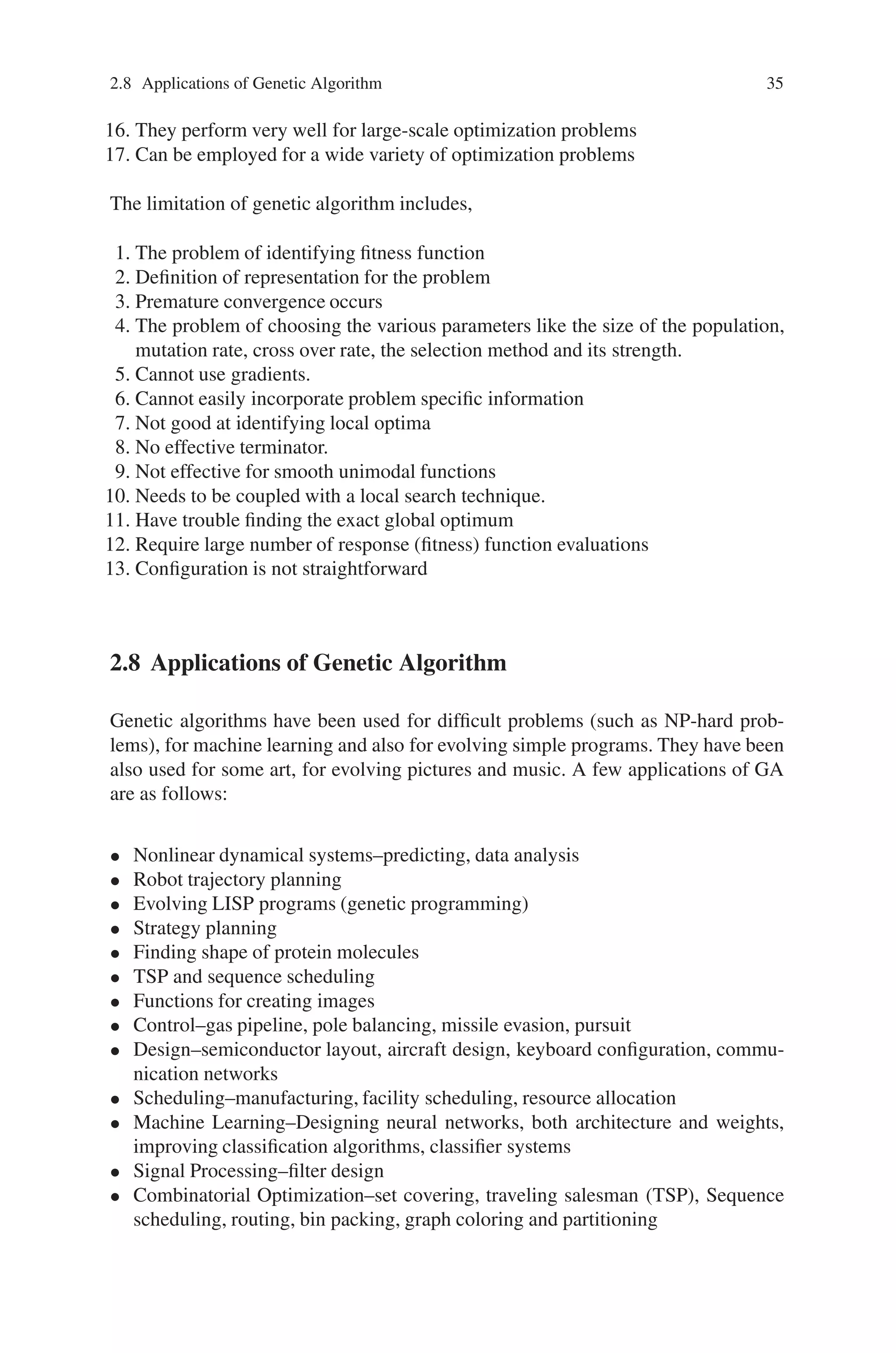 2.8 Applications of Genetic Algorithm 35
16. They perform very well for large-scale optimization problems
17. Can be employed for a wide variety of optimization problems
The limitation of genetic algorithm includes,
1. The problem of identifying fitness function
2. Definition of representation for the problem
3. Premature convergence occurs
4. The problem of choosing the various parameters like the size of the population,
mutation rate, cross over rate, the selection method and its strength.
5. Cannot use gradients.
6. Cannot easily incorporate problem specific information
7. Not good at identifying local optima
8. No effective terminator.
9. Not effective for smooth unimodal functions
10. Needs to be coupled with a local search technique.
11. Have trouble finding the exact global optimum
12. Require large number of response (fitness) function evaluations
13. Configuration is not straightforward
2.8 Applications of Genetic Algorithm
Genetic algorithms have been used for difficult problems (such as NP-hard prob-
lems), for machine learning and also for evolving simple programs. They have been
also used for some art, for evolving pictures and music. A few applications of GA
are as follows:
• Nonlinear dynamical systems–predicting, data analysis
• Robot trajectory planning
• Evolving LISP programs (genetic programming)
• Strategy planning
• Finding shape of protein molecules
• TSP and sequence scheduling
• Functions for creating images
• Control–gas pipeline, pole balancing, missile evasion, pursuit
• Design–semiconductor layout, aircraft design, keyboard configuration, commu-
nication networks
• Scheduling–manufacturing, facility scheduling, resource allocation
• Machine Learning–Designing neural networks, both architecture and weights,
improving classification algorithms, classifier systems
• Signal Processing–filter design
• Combinatorial Optimization–set covering, traveling salesman (TSP), Sequence
scheduling, routing, bin packing, graph coloring and partitioning
 