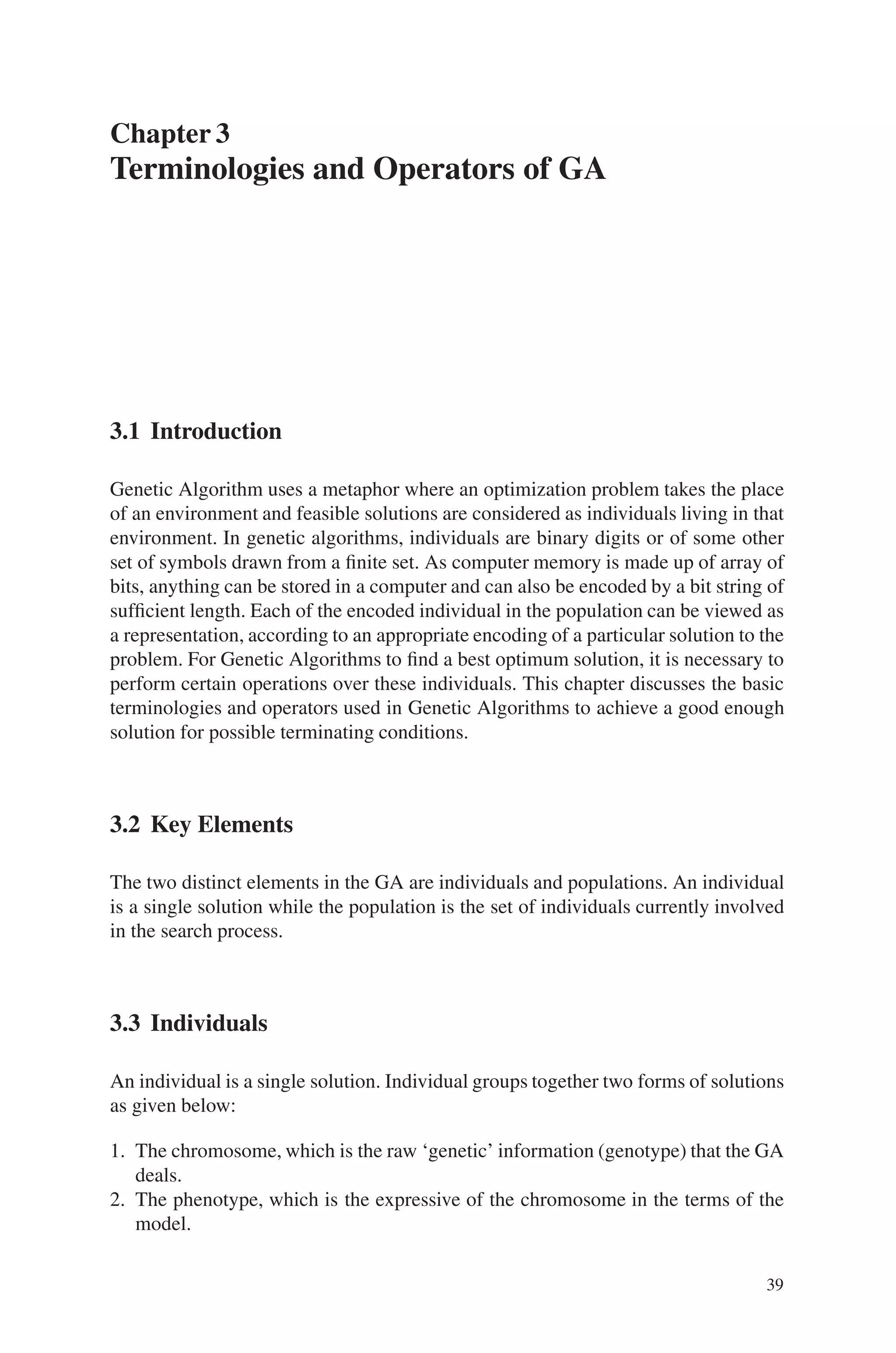 Chapter 3
Terminologies and Operators of GA
3.1 Introduction
Genetic Algorithm uses a metaphor where an optimization problem takes the place
of an environment and feasible solutions are considered as individuals living in that
environment. In genetic algorithms, individuals are binary digits or of some other
set of symbols drawn from a finite set. As computer memory is made up of array of
bits, anything can be stored in a computer and can also be encoded by a bit string of
sufficient length. Each of the encoded individual in the population can be viewed as
a representation, according to an appropriate encoding of a particular solution to the
problem. For Genetic Algorithms to find a best optimum solution, it is necessary to
perform certain operations over these individuals. This chapter discusses the basic
terminologies and operators used in Genetic Algorithms to achieve a good enough
solution for possible terminating conditions.
3.2 Key Elements
The two distinct elements in the GA are individuals and populations. An individual
is a single solution while the population is the set of individuals currently involved
in the search process.
3.3 Individuals
An individual is a single solution. Individual groups together two forms of solutions
as given below:
1. The chromosome, which is the raw ‘genetic’ information (genotype) that the GA
deals.
2. The phenotype, which is the expressive of the chromosome in the terms of the
model.
39
 