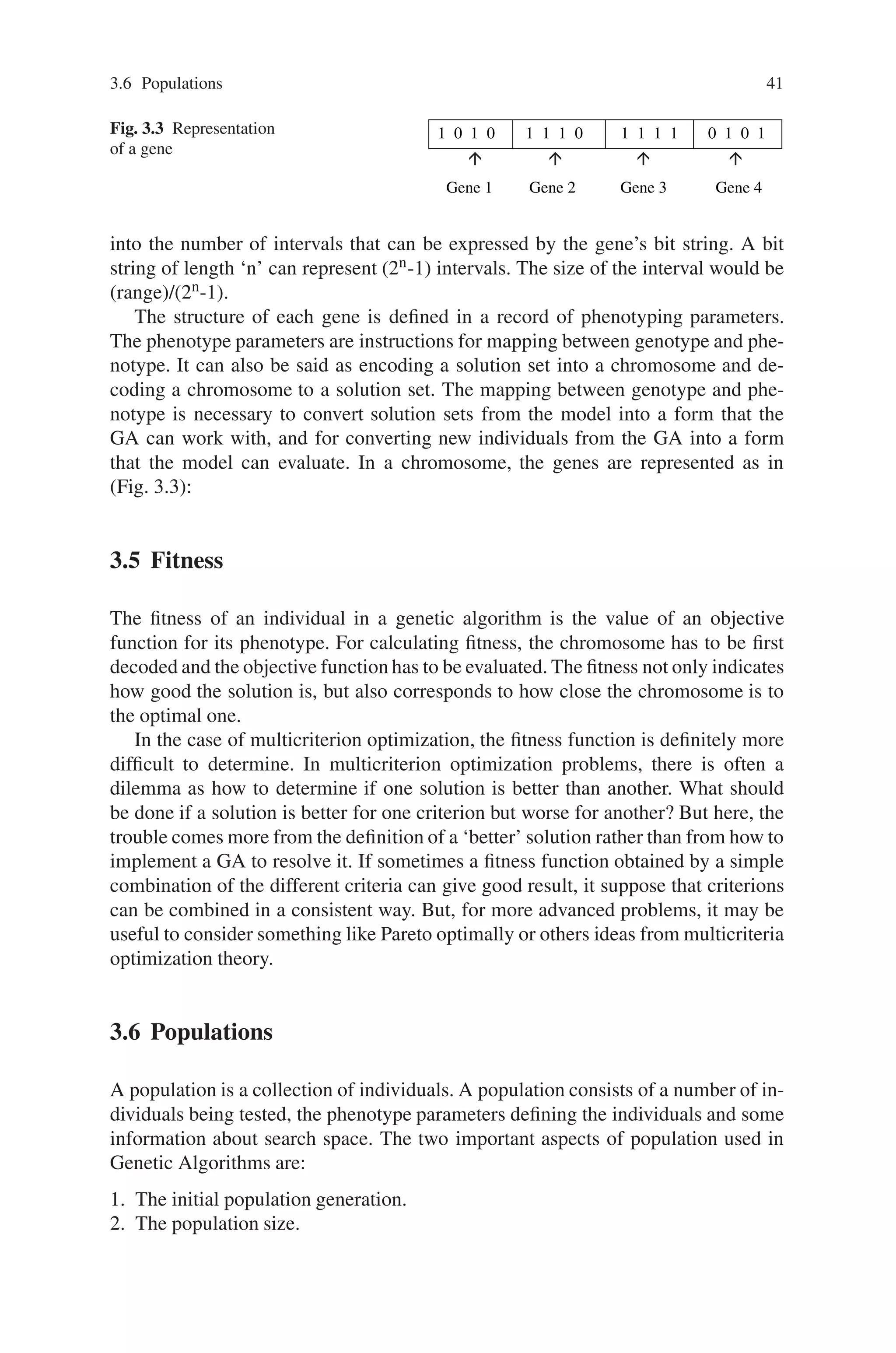 3.6 Populations 41
Fig. 3.3 Representation
of a gene
1 0 1 0 1 1 1 0 1 1 1 1 0 1 0 1
Gene 1 Gene 2 Gene 3 Gene 4
into the number of intervals that can be expressed by the gene’s bit string. A bit
string of length ‘n’ can represent (2n-1) intervals. The size of the interval would be
(range)/(2n-1).
The structure of each gene is defined in a record of phenotyping parameters.
The phenotype parameters are instructions for mapping between genotype and phe-
notype. It can also be said as encoding a solution set into a chromosome and de-
coding a chromosome to a solution set. The mapping between genotype and phe-
notype is necessary to convert solution sets from the model into a form that the
GA can work with, and for converting new individuals from the GA into a form
that the model can evaluate. In a chromosome, the genes are represented as in
(Fig. 3.3):
3.5 Fitness
The fitness of an individual in a genetic algorithm is the value of an objective
function for its phenotype. For calculating fitness, the chromosome has to be first
decoded and the objective function has to be evaluated. The fitness not only indicates
how good the solution is, but also corresponds to how close the chromosome is to
the optimal one.
In the case of multicriterion optimization, the fitness function is definitely more
difficult to determine. In multicriterion optimization problems, there is often a
dilemma as how to determine if one solution is better than another. What should
be done if a solution is better for one criterion but worse for another? But here, the
trouble comes more from the definition of a ‘better’ solution rather than from how to
implement a GA to resolve it. If sometimes a fitness function obtained by a simple
combination of the different criteria can give good result, it suppose that criterions
can be combined in a consistent way. But, for more advanced problems, it may be
useful to consider something like Pareto optimally or others ideas from multicriteria
optimization theory.
3.6 Populations
A population is a collection of individuals. A population consists of a number of in-
dividuals being tested, the phenotype parameters defining the individuals and some
information about search space. The two important aspects of population used in
Genetic Algorithms are:
1. The initial population generation.
2. The population size.
 