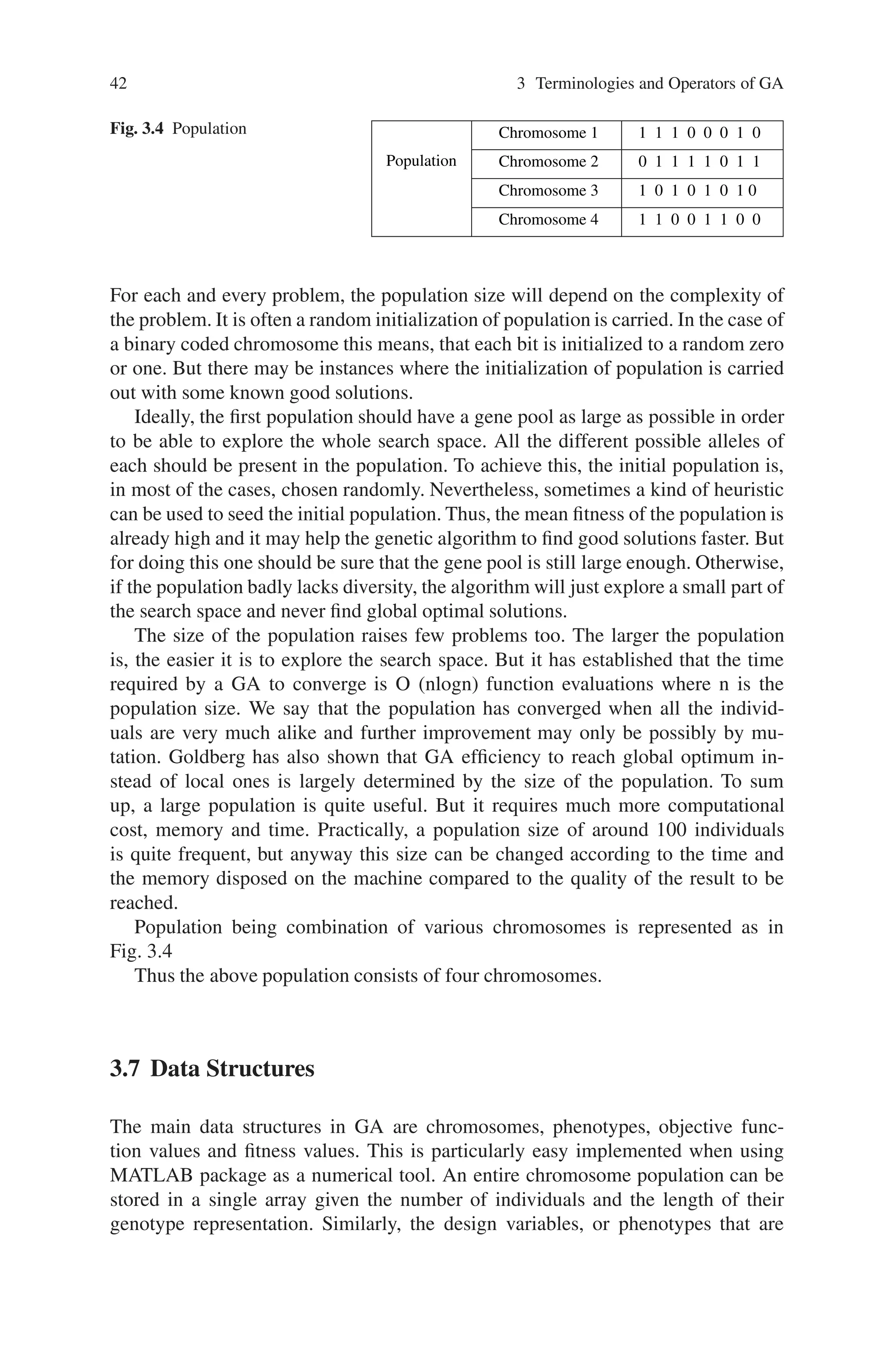 42 3 Terminologies and Operators of GA
Fig. 3.4 Population Chromosome 1 1 1 1 0 0 0 1 0
Chromosome 2 0 1 1 1 1 0 1 1
Chromosome 3 1 0 1 0 1 0 1 0
Population
Chromosome 4 1 1 0 0 1 1 0 0
For each and every problem, the population size will depend on the complexity of
the problem. It is often a random initialization of population is carried. In the case of
a binary coded chromosome this means, that each bit is initialized to a random zero
or one. But there may be instances where the initialization of population is carried
out with some known good solutions.
Ideally, the first population should have a gene pool as large as possible in order
to be able to explore the whole search space. All the different possible alleles of
each should be present in the population. To achieve this, the initial population is,
in most of the cases, chosen randomly. Nevertheless, sometimes a kind of heuristic
can be used to seed the initial population. Thus, the mean fitness of the population is
already high and it may help the genetic algorithm to find good solutions faster. But
for doing this one should be sure that the gene pool is still large enough. Otherwise,
if the population badly lacks diversity, the algorithm will just explore a small part of
the search space and never find global optimal solutions.
The size of the population raises few problems too. The larger the population
is, the easier it is to explore the search space. But it has established that the time
required by a GA to converge is O (nlogn) function evaluations where n is the
population size. We say that the population has converged when all the individ-
uals are very much alike and further improvement may only be possibly by mu-
tation. Goldberg has also shown that GA efficiency to reach global optimum in-
stead of local ones is largely determined by the size of the population. To sum
up, a large population is quite useful. But it requires much more computational
cost, memory and time. Practically, a population size of around 100 individuals
is quite frequent, but anyway this size can be changed according to the time and
the memory disposed on the machine compared to the quality of the result to be
reached.
Population being combination of various chromosomes is represented as in
Fig. 3.4
Thus the above population consists of four chromosomes.
3.7 Data Structures
The main data structures in GA are chromosomes, phenotypes, objective func-
tion values and fitness values. This is particularly easy implemented when using
MATLAB package as a numerical tool. An entire chromosome population can be
stored in a single array given the number of individuals and the length of their
genotype representation. Similarly, the design variables, or phenotypes that are
 
