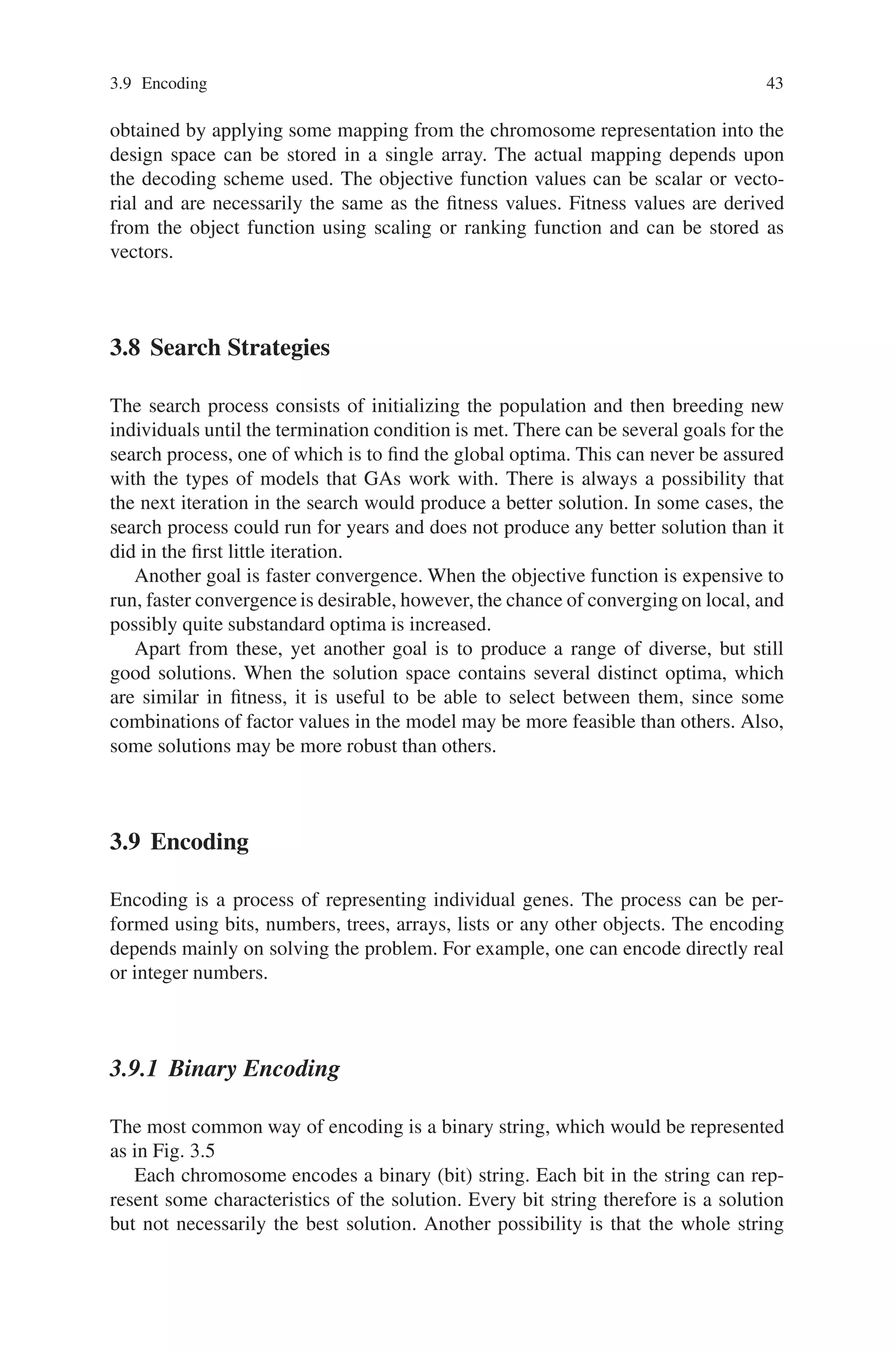 3.9 Encoding 43
obtained by applying some mapping from the chromosome representation into the
design space can be stored in a single array. The actual mapping depends upon
the decoding scheme used. The objective function values can be scalar or vecto-
rial and are necessarily the same as the fitness values. Fitness values are derived
from the object function using scaling or ranking function and can be stored as
vectors.
3.8 Search Strategies
The search process consists of initializing the population and then breeding new
individuals until the termination condition is met. There can be several goals for the
search process, one of which is to find the global optima. This can never be assured
with the types of models that GAs work with. There is always a possibility that
the next iteration in the search would produce a better solution. In some cases, the
search process could run for years and does not produce any better solution than it
did in the first little iteration.
Another goal is faster convergence. When the objective function is expensive to
run, faster convergence is desirable, however, the chance of converging on local, and
possibly quite substandard optima is increased.
Apart from these, yet another goal is to produce a range of diverse, but still
good solutions. When the solution space contains several distinct optima, which
are similar in fitness, it is useful to be able to select between them, since some
combinations of factor values in the model may be more feasible than others. Also,
some solutions may be more robust than others.
3.9 Encoding
Encoding is a process of representing individual genes. The process can be per-
formed using bits, numbers, trees, arrays, lists or any other objects. The encoding
depends mainly on solving the problem. For example, one can encode directly real
or integer numbers.
3.9.1 Binary Encoding
The most common way of encoding is a binary string, which would be represented
as in Fig. 3.5
Each chromosome encodes a binary (bit) string. Each bit in the string can rep-
resent some characteristics of the solution. Every bit string therefore is a solution
but not necessarily the best solution. Another possibility is that the whole string
 
