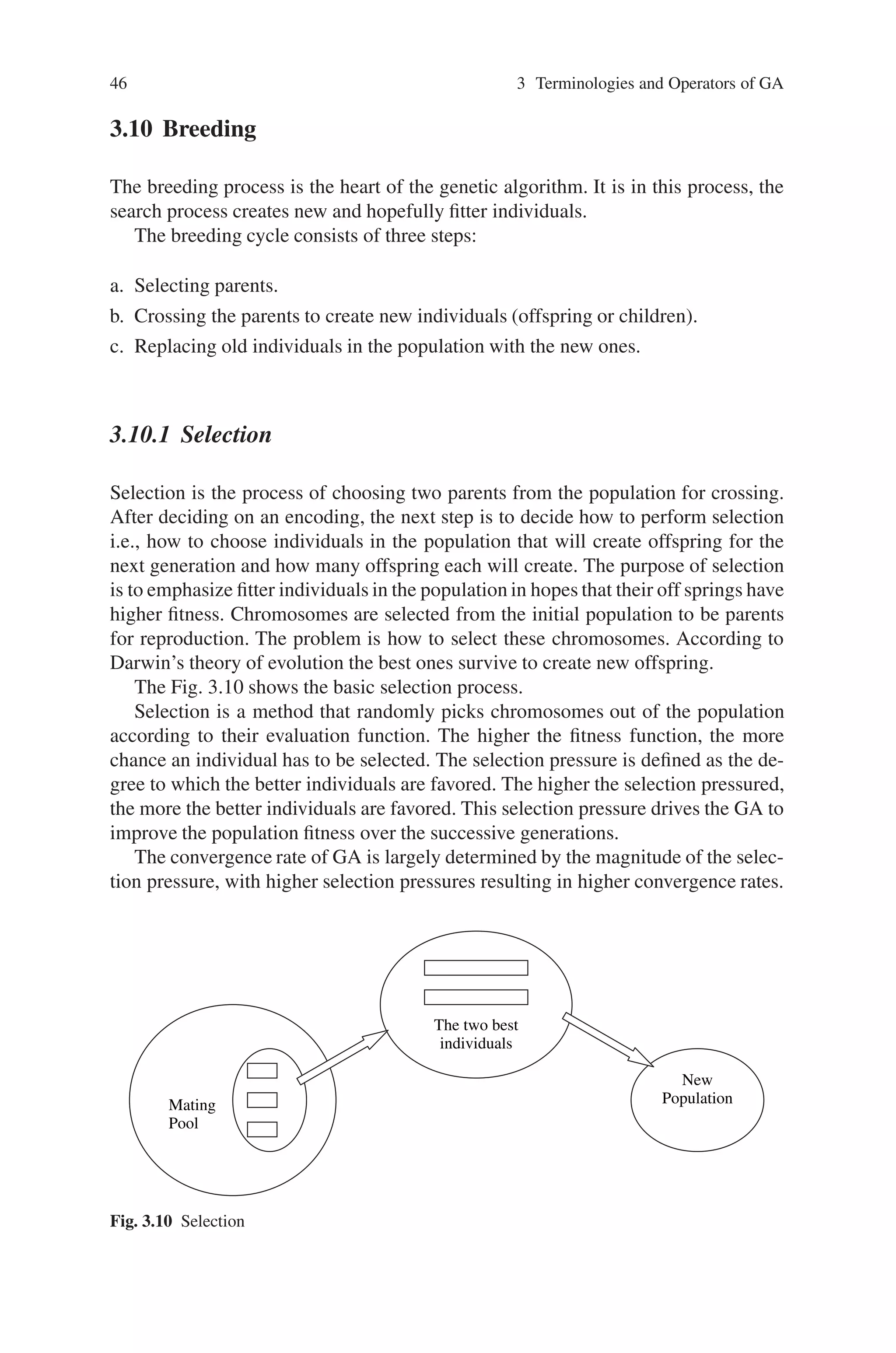 46 3 Terminologies and Operators of GA
3.10 Breeding
The breeding process is the heart of the genetic algorithm. It is in this process, the
search process creates new and hopefully fitter individuals.
The breeding cycle consists of three steps:
a. Selecting parents.
b. Crossing the parents to create new individuals (offspring or children).
c. Replacing old individuals in the population with the new ones.
3.10.1 Selection
Selection is the process of choosing two parents from the population for crossing.
After deciding on an encoding, the next step is to decide how to perform selection
i.e., how to choose individuals in the population that will create offspring for the
next generation and how many offspring each will create. The purpose of selection
is to emphasize fitter individuals in the population in hopes that their off springs have
higher fitness. Chromosomes are selected from the initial population to be parents
for reproduction. The problem is how to select these chromosomes. According to
Darwin’s theory of evolution the best ones survive to create new offspring.
The Fig. 3.10 shows the basic selection process.
Selection is a method that randomly picks chromosomes out of the population
according to their evaluation function. The higher the fitness function, the more
chance an individual has to be selected. The selection pressure is defined as the de-
gree to which the better individuals are favored. The higher the selection pressured,
the more the better individuals are favored. This selection pressure drives the GA to
improve the population fitness over the successive generations.
The convergence rate of GA is largely determined by the magnitude of the selec-
tion pressure, with higher selection pressures resulting in higher convergence rates.
Mating
Pool
The two best
individuals
New
Population
Fig. 3.10 Selection
 