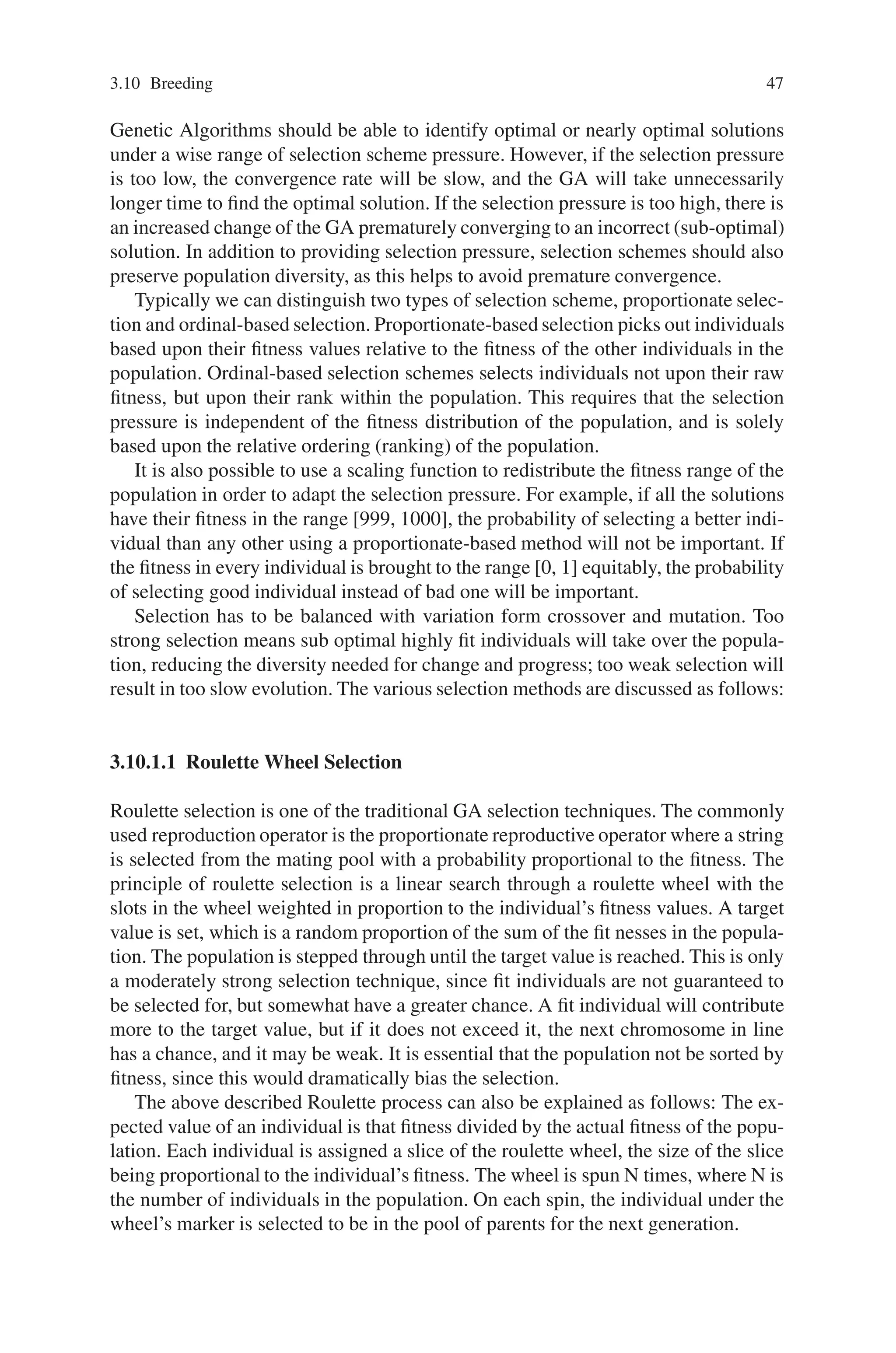 3.10 Breeding 47
Genetic Algorithms should be able to identify optimal or nearly optimal solutions
under a wise range of selection scheme pressure. However, if the selection pressure
is too low, the convergence rate will be slow, and the GA will take unnecessarily
longer time to find the optimal solution. If the selection pressure is too high, there is
an increased change of the GA prematurely converging to an incorrect (sub-optimal)
solution. In addition to providing selection pressure, selection schemes should also
preserve population diversity, as this helps to avoid premature convergence.
Typically we can distinguish two types of selection scheme, proportionate selec-
tion and ordinal-based selection. Proportionate-based selection picks out individuals
based upon their fitness values relative to the fitness of the other individuals in the
population. Ordinal-based selection schemes selects individuals not upon their raw
fitness, but upon their rank within the population. This requires that the selection
pressure is independent of the fitness distribution of the population, and is solely
based upon the relative ordering (ranking) of the population.
It is also possible to use a scaling function to redistribute the fitness range of the
population in order to adapt the selection pressure. For example, if all the solutions
have their fitness in the range [999, 1000], the probability of selecting a better indi-
vidual than any other using a proportionate-based method will not be important. If
the fitness in every individual is brought to the range [0, 1] equitably, the probability
of selecting good individual instead of bad one will be important.
Selection has to be balanced with variation form crossover and mutation. Too
strong selection means sub optimal highly fit individuals will take over the popula-
tion, reducing the diversity needed for change and progress; too weak selection will
result in too slow evolution. The various selection methods are discussed as follows:
3.10.1.1 Roulette Wheel Selection
Roulette selection is one of the traditional GA selection techniques. The commonly
used reproduction operator is the proportionate reproductive operator where a string
is selected from the mating pool with a probability proportional to the fitness. The
principle of roulette selection is a linear search through a roulette wheel with the
slots in the wheel weighted in proportion to the individual’s fitness values. A target
value is set, which is a random proportion of the sum of the fit nesses in the popula-
tion. The population is stepped through until the target value is reached. This is only
a moderately strong selection technique, since fit individuals are not guaranteed to
be selected for, but somewhat have a greater chance. A fit individual will contribute
more to the target value, but if it does not exceed it, the next chromosome in line
has a chance, and it may be weak. It is essential that the population not be sorted by
fitness, since this would dramatically bias the selection.
The above described Roulette process can also be explained as follows: The ex-
pected value of an individual is that fitness divided by the actual fitness of the popu-
lation. Each individual is assigned a slice of the roulette wheel, the size of the slice
being proportional to the individual’s fitness. The wheel is spun N times, where N is
the number of individuals in the population. On each spin, the individual under the
wheel’s marker is selected to be in the pool of parents for the next generation.
 