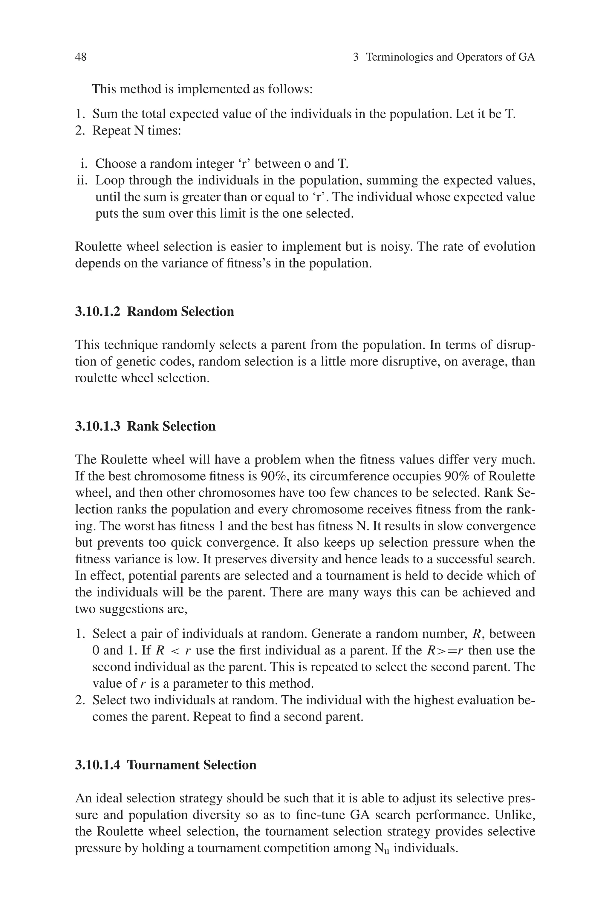 48 3 Terminologies and Operators of GA
This method is implemented as follows:
1. Sum the total expected value of the individuals in the population. Let it be T.
2. Repeat N times:
i. Choose a random integer ‘r’ between o and T.
ii. Loop through the individuals in the population, summing the expected values,
until the sum is greater than or equal to ‘r’. The individual whose expected value
puts the sum over this limit is the one selected.
Roulette wheel selection is easier to implement but is noisy. The rate of evolution
depends on the variance of fitness’s in the population.
3.10.1.2 Random Selection
This technique randomly selects a parent from the population. In terms of disrup-
tion of genetic codes, random selection is a little more disruptive, on average, than
roulette wheel selection.
3.10.1.3 Rank Selection
The Roulette wheel will have a problem when the fitness values differ very much.
If the best chromosome fitness is 90%, its circumference occupies 90% of Roulette
wheel, and then other chromosomes have too few chances to be selected. Rank Se-
lection ranks the population and every chromosome receives fitness from the rank-
ing. The worst has fitness 1 and the best has fitness N. It results in slow convergence
but prevents too quick convergence. It also keeps up selection pressure when the
fitness variance is low. It preserves diversity and hence leads to a successful search.
In effect, potential parents are selected and a tournament is held to decide which of
the individuals will be the parent. There are many ways this can be achieved and
two suggestions are,
1. Select a pair of individuals at random. Generate a random number, R, between
0 and 1. If R  r use the first individual as a parent. If the R=r then use the
second individual as the parent. This is repeated to select the second parent. The
value of r is a parameter to this method.
2. Select two individuals at random. The individual with the highest evaluation be-
comes the parent. Repeat to find a second parent.
3.10.1.4 Tournament Selection
An ideal selection strategy should be such that it is able to adjust its selective pres-
sure and population diversity so as to fine-tune GA search performance. Unlike,
the Roulette wheel selection, the tournament selection strategy provides selective
pressure by holding a tournament competition among Nu individuals.
 