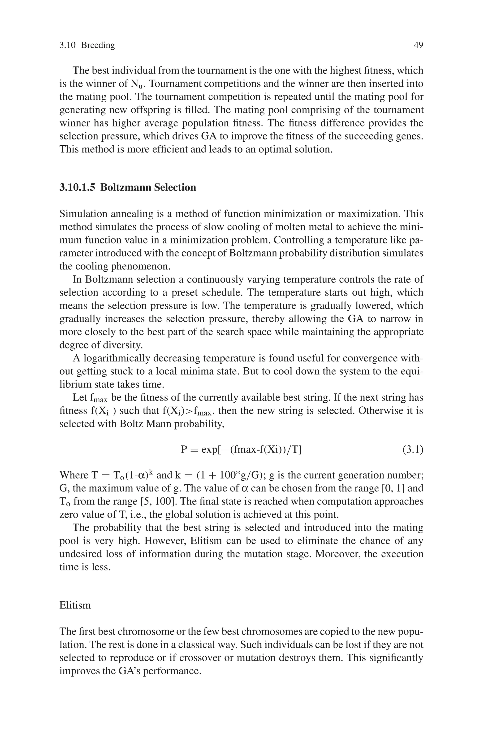 3.10 Breeding 49
The best individual from the tournament is the one with the highest fitness, which
is the winner of Nu. Tournament competitions and the winner are then inserted into
the mating pool. The tournament competition is repeated until the mating pool for
generating new offspring is filled. The mating pool comprising of the tournament
winner has higher average population fitness. The fitness difference provides the
selection pressure, which drives GA to improve the fitness of the succeeding genes.
This method is more efficient and leads to an optimal solution.
3.10.1.5 Boltzmann Selection
Simulation annealing is a method of function minimization or maximization. This
method simulates the process of slow cooling of molten metal to achieve the mini-
mum function value in a minimization problem. Controlling a temperature like pa-
rameter introduced with the concept of Boltzmann probability distribution simulates
the cooling phenomenon.
In Boltzmann selection a continuously varying temperature controls the rate of
selection according to a preset schedule. The temperature starts out high, which
means the selection pressure is low. The temperature is gradually lowered, which
gradually increases the selection pressure, thereby allowing the GA to narrow in
more closely to the best part of the search space while maintaining the appropriate
degree of diversity.
A logarithmically decreasing temperature is found useful for convergence with-
out getting stuck to a local minima state. But to cool down the system to the equi-
librium state takes time.
Let fmax be the fitness of the currently available best string. If the next string has
fitness f(Xi ) such that f(Xi)fmax, then the new string is selected. Otherwise it is
selected with Boltz Mann probability,
P = exp[−(fmax-f(Xi))/T] (3.1)
Where T = To(1-α)k and k = (1 + 100∗g/G); g is the current generation number;
G, the maximum value of g. The value of α can be chosen from the range [0, 1] and
To from the range [5, 100]. The final state is reached when computation approaches
zero value of T, i.e., the global solution is achieved at this point.
The probability that the best string is selected and introduced into the mating
pool is very high. However, Elitism can be used to eliminate the chance of any
undesired loss of information during the mutation stage. Moreover, the execution
time is less.
Elitism
The first best chromosome or the few best chromosomes are copied to the new popu-
lation. The rest is done in a classical way. Such individuals can be lost if they are not
selected to reproduce or if crossover or mutation destroys them. This significantly
improves the GA’s performance.
 