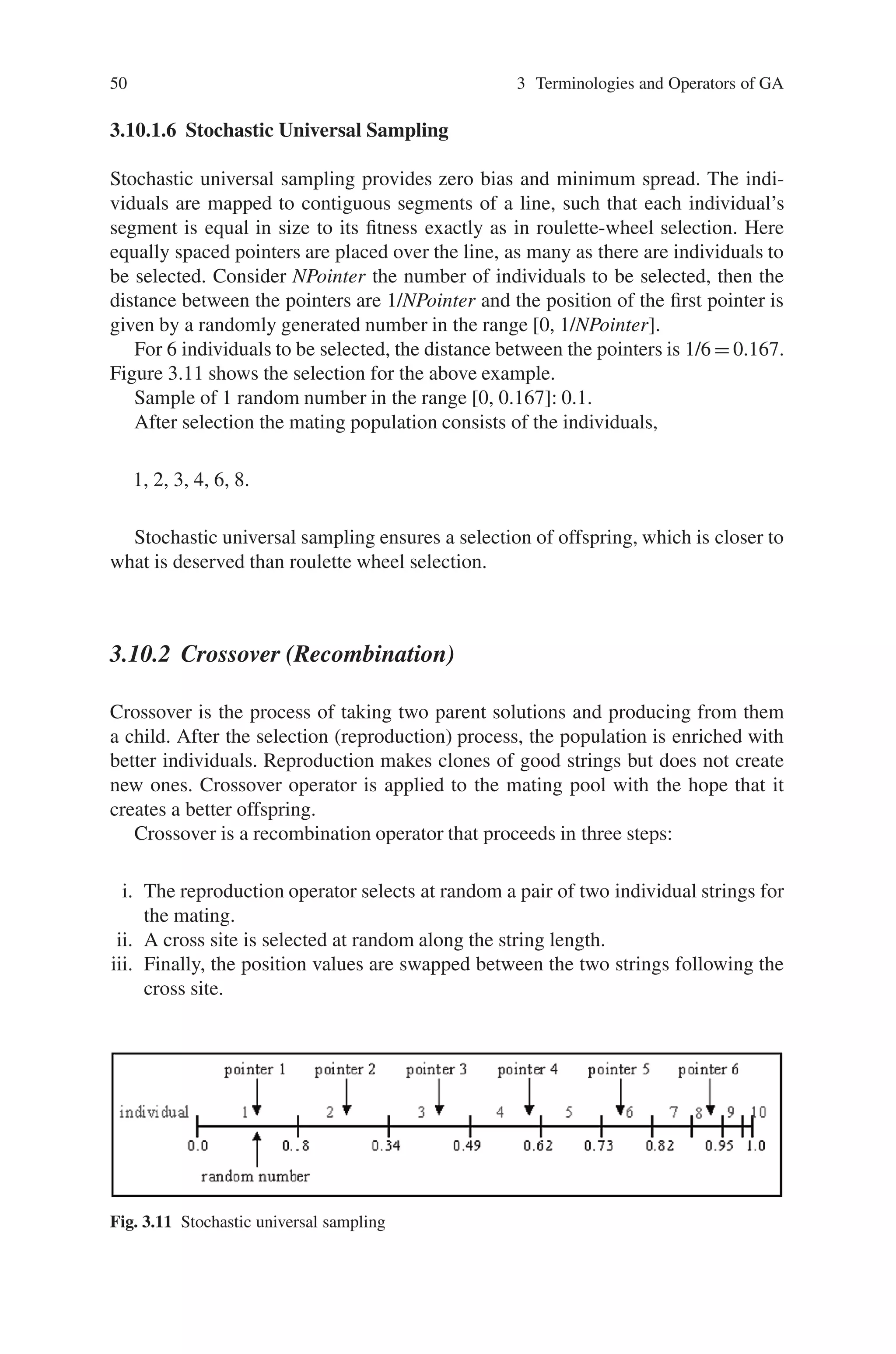 50 3 Terminologies and Operators of GA
3.10.1.6 Stochastic Universal Sampling
Stochastic universal sampling provides zero bias and minimum spread. The indi-
viduals are mapped to contiguous segments of a line, such that each individual’s
segment is equal in size to its fitness exactly as in roulette-wheel selection. Here
equally spaced pointers are placed over the line, as many as there are individuals to
be selected. Consider NPointer the number of individuals to be selected, then the
distance between the pointers are 1/NPointer and the position of the first pointer is
given by a randomly generated number in the range [0, 1/NPointer].
For 6 individuals to be selected, the distance between the pointers is 1/6 = 0.167.
Figure 3.11 shows the selection for the above example.
Sample of 1 random number in the range [0, 0.167]: 0.1.
After selection the mating population consists of the individuals,
1, 2, 3, 4, 6, 8.
Stochastic universal sampling ensures a selection of offspring, which is closer to
what is deserved than roulette wheel selection.
3.10.2 Crossover (Recombination)
Crossover is the process of taking two parent solutions and producing from them
a child. After the selection (reproduction) process, the population is enriched with
better individuals. Reproduction makes clones of good strings but does not create
new ones. Crossover operator is applied to the mating pool with the hope that it
creates a better offspring.
Crossover is a recombination operator that proceeds in three steps:
i. The reproduction operator selects at random a pair of two individual strings for
the mating.
ii. A cross site is selected at random along the string length.
iii. Finally, the position values are swapped between the two strings following the
cross site.
Fig. 3.11 Stochastic universal sampling
 
