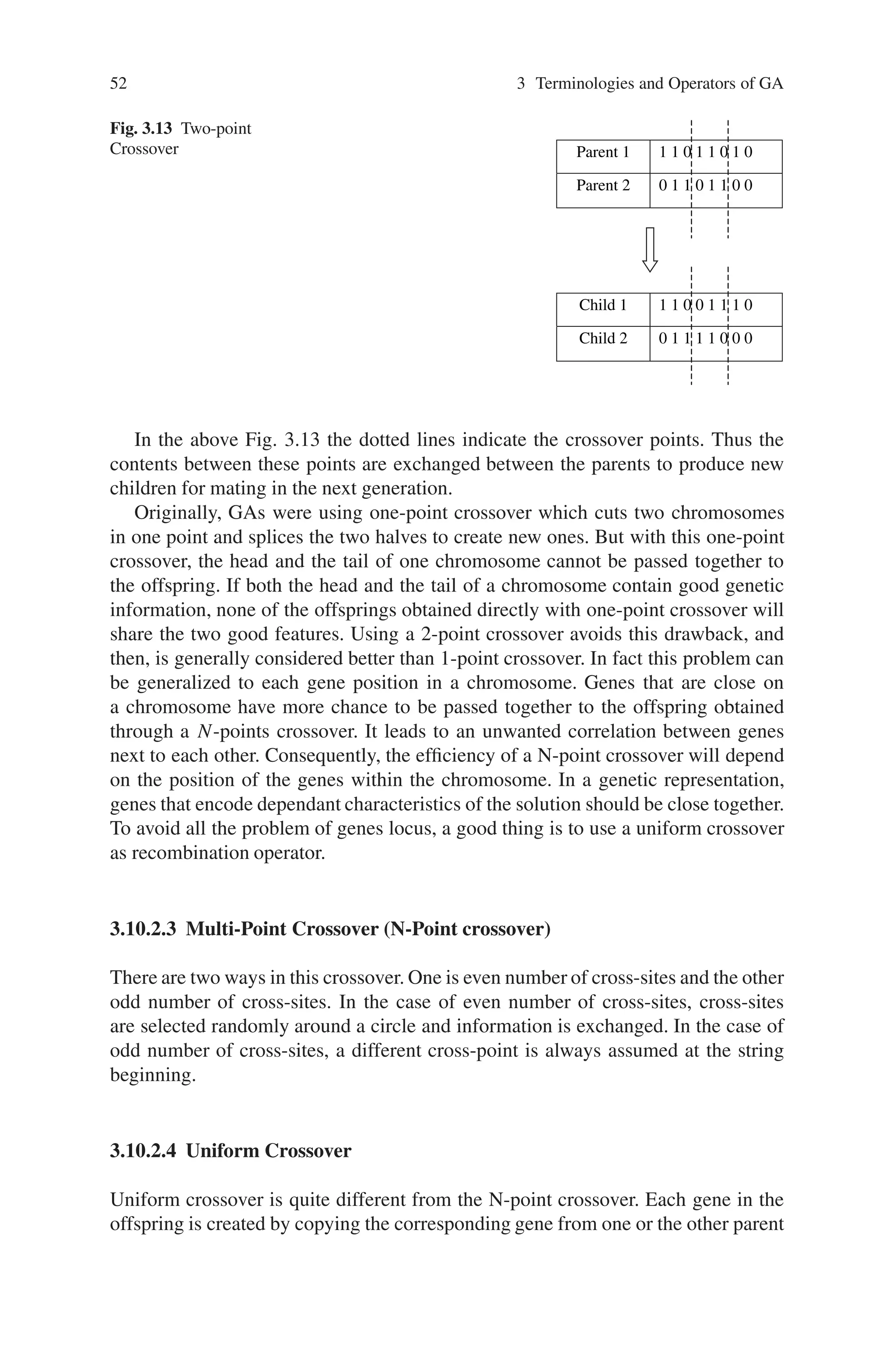 52 3 Terminologies and Operators of GA
Fig. 3.13 Two-point
Crossover Parent 1 1 1 0 1 1 0 1 0
Parent 2 0 1 1 0 1 1 0 0
Child 1 1 1 0 0 1 1 1 0
Child 2 0 1 1 1 1 0 0 0
In the above Fig. 3.13 the dotted lines indicate the crossover points. Thus the
contents between these points are exchanged between the parents to produce new
children for mating in the next generation.
Originally, GAs were using one-point crossover which cuts two chromosomes
in one point and splices the two halves to create new ones. But with this one-point
crossover, the head and the tail of one chromosome cannot be passed together to
the offspring. If both the head and the tail of a chromosome contain good genetic
information, none of the offsprings obtained directly with one-point crossover will
share the two good features. Using a 2-point crossover avoids this drawback, and
then, is generally considered better than 1-point crossover. In fact this problem can
be generalized to each gene position in a chromosome. Genes that are close on
a chromosome have more chance to be passed together to the offspring obtained
through a N-points crossover. It leads to an unwanted correlation between genes
next to each other. Consequently, the efficiency of a N-point crossover will depend
on the position of the genes within the chromosome. In a genetic representation,
genes that encode dependant characteristics of the solution should be close together.
To avoid all the problem of genes locus, a good thing is to use a uniform crossover
as recombination operator.
3.10.2.3 Multi-Point Crossover (N-Point crossover)
There are two ways in this crossover. One is even number of cross-sites and the other
odd number of cross-sites. In the case of even number of cross-sites, cross-sites
are selected randomly around a circle and information is exchanged. In the case of
odd number of cross-sites, a different cross-point is always assumed at the string
beginning.
3.10.2.4 Uniform Crossover
Uniform crossover is quite different from the N-point crossover. Each gene in the
offspring is created by copying the corresponding gene from one or the other parent
 