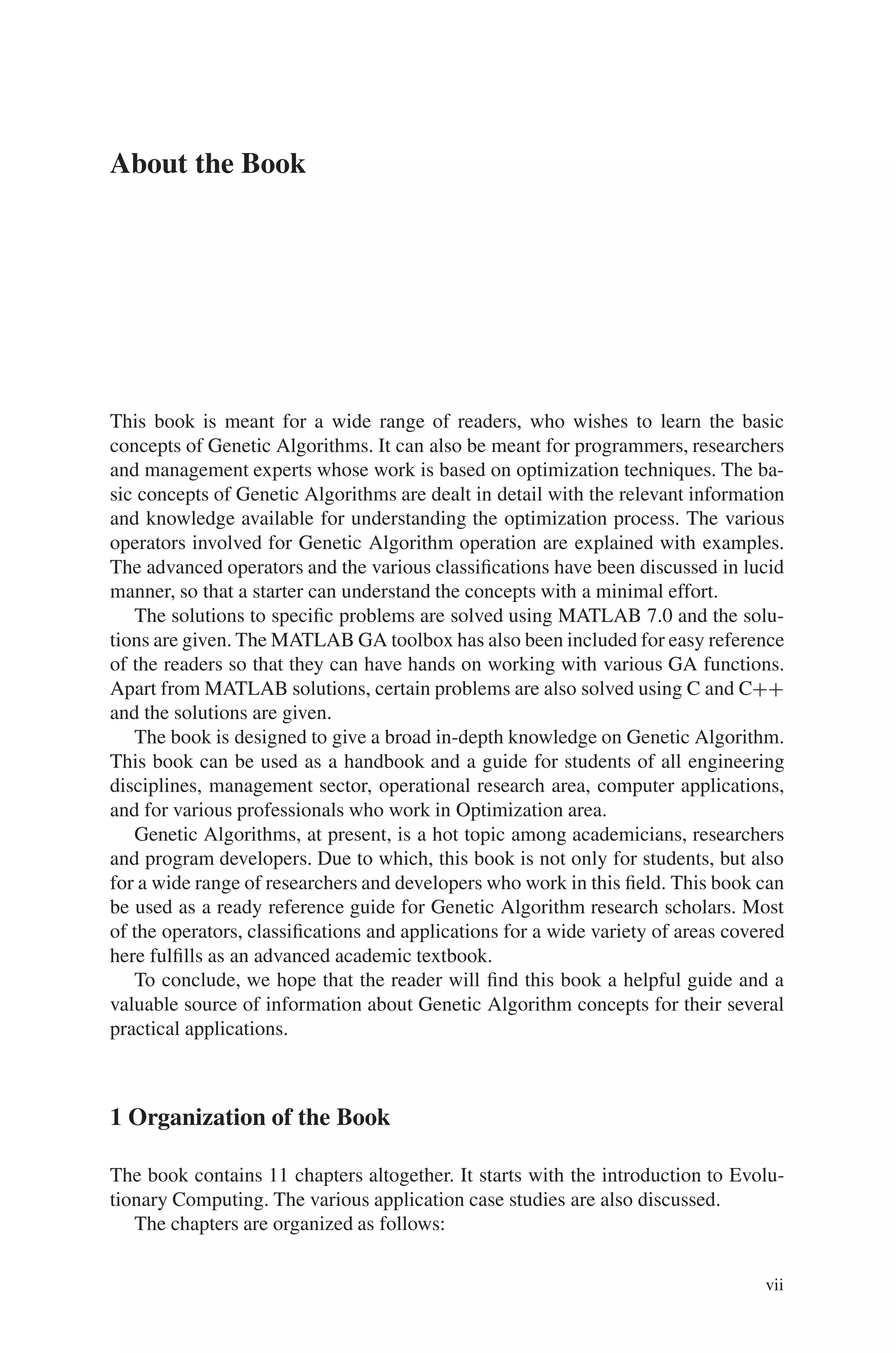 About the Book
This book is meant for a wide range of readers, who wishes to learn the basic
concepts of Genetic Algorithms. It can also be meant for programmers, researchers
and management experts whose work is based on optimization techniques. The ba-
sic concepts of Genetic Algorithms are dealt in detail with the relevant information
and knowledge available for understanding the optimization process. The various
operators involved for Genetic Algorithm operation are explained with examples.
The advanced operators and the various classifications have been discussed in lucid
manner, so that a starter can understand the concepts with a minimal effort.
The solutions to specific problems are solved using MATLAB 7.0 and the solu-
tions are given. The MATLAB GA toolbox has also been included for easy reference
of the readers so that they can have hands on working with various GA functions.
Apart from MATLAB solutions, certain problems are also solved using C and C++
and the solutions are given.
The book is designed to give a broad in-depth knowledge on Genetic Algorithm.
This book can be used as a handbook and a guide for students of all engineering
disciplines, management sector, operational research area, computer applications,
and for various professionals who work in Optimization area.
Genetic Algorithms, at present, is a hot topic among academicians, researchers
and program developers. Due to which, this book is not only for students, but also
for a wide range of researchers and developers who work in this field. This book can
be used as a ready reference guide for Genetic Algorithm research scholars. Most
of the operators, classifications and applications for a wide variety of areas covered
here fulfills as an advanced academic textbook.
To conclude, we hope that the reader will find this book a helpful guide and a
valuable source of information about Genetic Algorithm concepts for their several
practical applications.
1 Organization of the Book
The book contains 11 chapters altogether. It starts with the introduction to Evolu-
tionary Computing. The various application case studies are also discussed.
The chapters are organized as follows:
vii
 