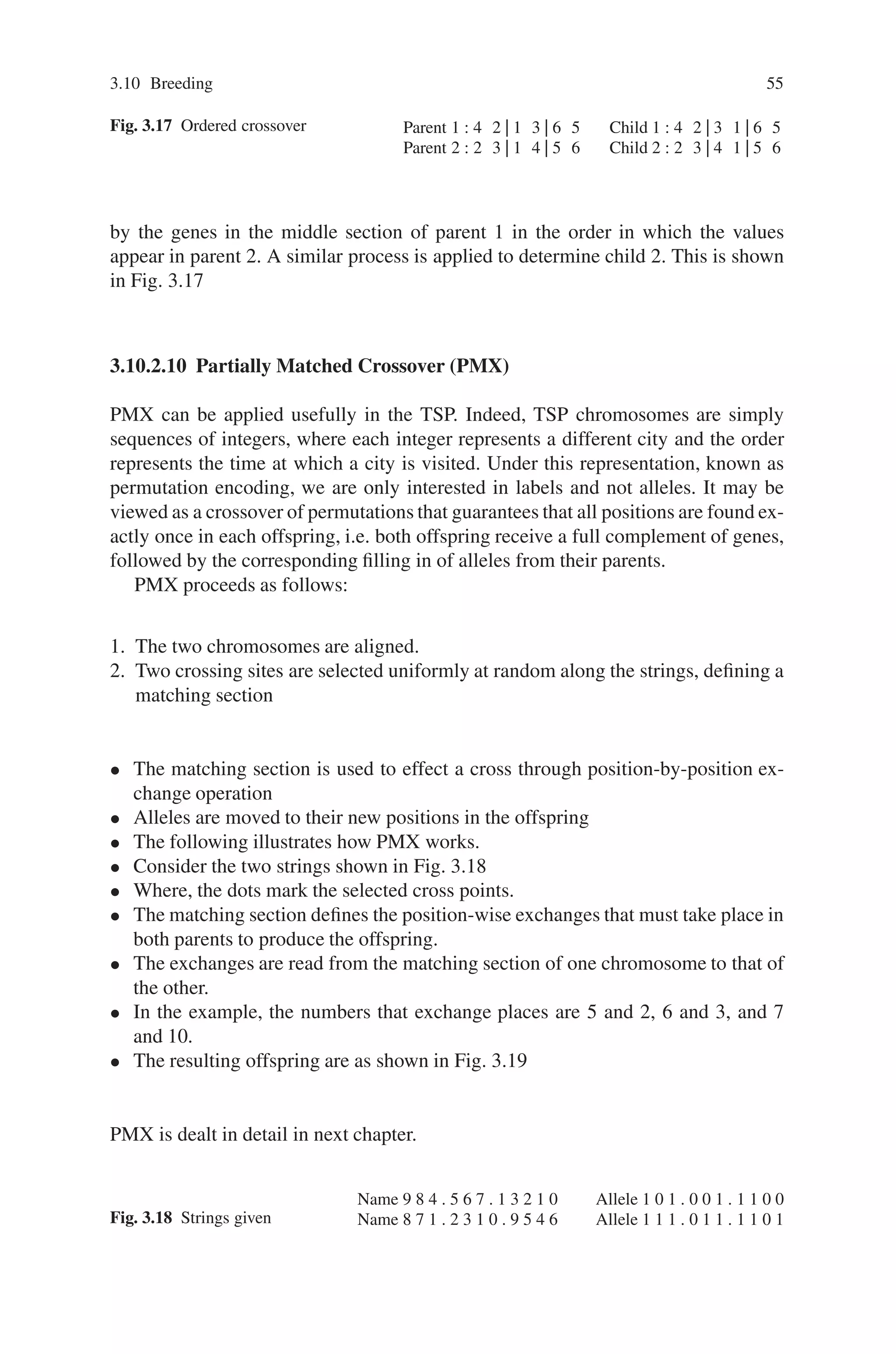 3.10 Breeding 55
Fig. 3.17 Ordered crossover Parent 1 : 4 2 | 1 3 | 6 5 Child 1 : 4 2 | 3 1 | 6 5
Parent 2 : 2 3 | 1 4 | 5 6 Child 2 : 2 3 | 4 1 | 5 6
by the genes in the middle section of parent 1 in the order in which the values
appear in parent 2. A similar process is applied to determine child 2. This is shown
in Fig. 3.17
3.10.2.10 Partially Matched Crossover (PMX)
PMX can be applied usefully in the TSP. Indeed, TSP chromosomes are simply
sequences of integers, where each integer represents a different city and the order
represents the time at which a city is visited. Under this representation, known as
permutation encoding, we are only interested in labels and not alleles. It may be
viewed as a crossover of permutations that guarantees that all positions are found ex-
actly once in each offspring, i.e. both offspring receive a full complement of genes,
followed by the corresponding filling in of alleles from their parents.
PMX proceeds as follows:
1. The two chromosomes are aligned.
2. Two crossing sites are selected uniformly at random along the strings, defining a
matching section
• The matching section is used to effect a cross through position-by-position ex-
change operation
• Alleles are moved to their new positions in the offspring
• The following illustrates how PMX works.
• Consider the two strings shown in Fig. 3.18
• Where, the dots mark the selected cross points.
• The matching section defines the position-wise exchanges that must take place in
both parents to produce the offspring.
• The exchanges are read from the matching section of one chromosome to that of
the other.
• In the example, the numbers that exchange places are 5 and 2, 6 and 3, and 7
and 10.
• The resulting offspring are as shown in Fig. 3.19
PMX is dealt in detail in next chapter.
Fig. 3.18 Strings given
Name 9 8 4 . 5 6 7 . 1 3 2 1 0 Allele 1 0 1 . 0 0 1 . 1 1 0 0
Name 8 7 1 . 2 3 1 0 . 9 5 4 6 Allele 1 1 1 . 0 1 1 . 1 1 0 1
 