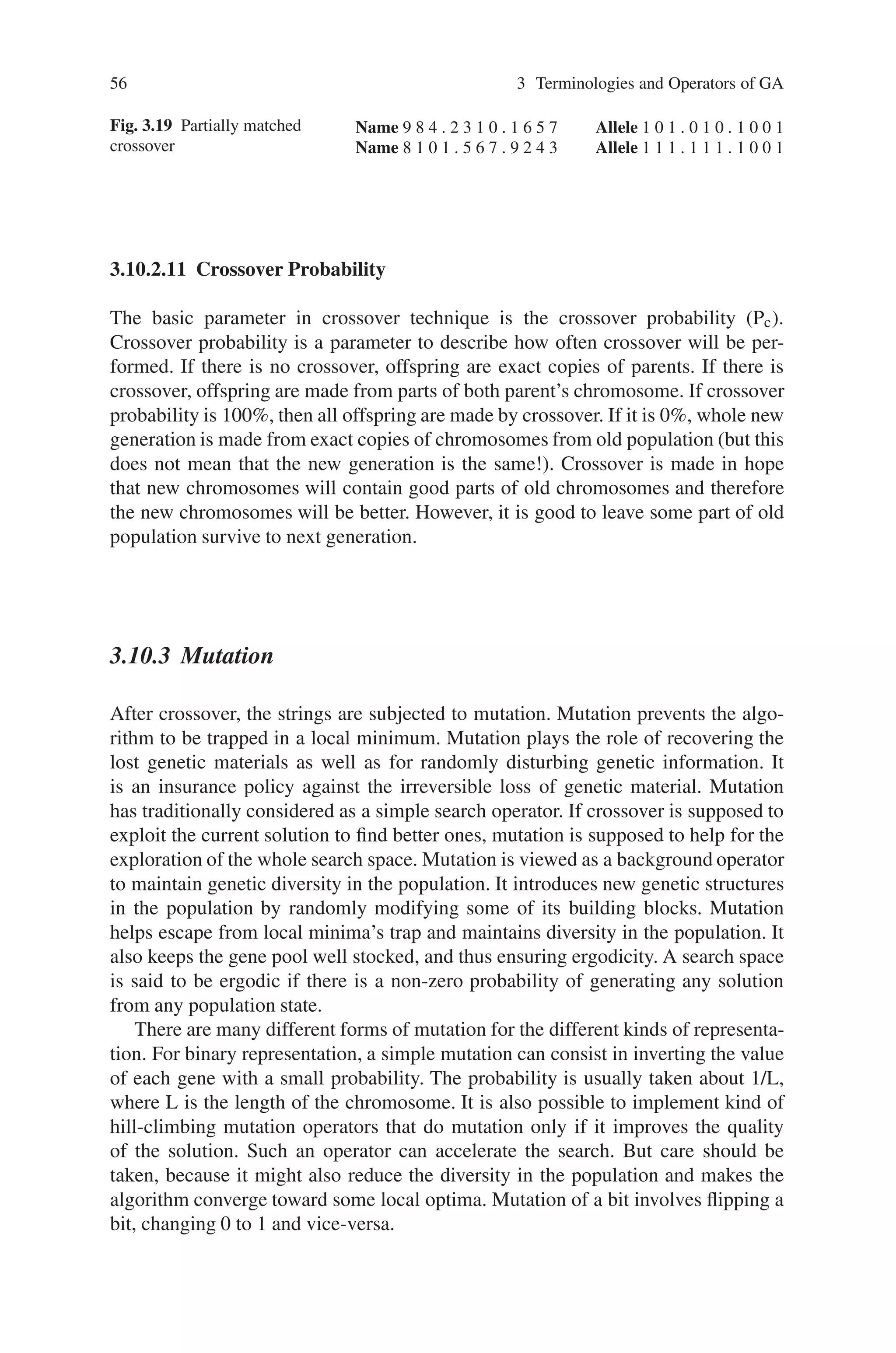 56 3 Terminologies and Operators of GA
Fig. 3.19 Partially matched
crossover
Name 9 8 4 . 2 3 1 0 . 1 6 5 7 Allele 1 0 1 . 0 1 0 . 1 0 0 1
Name 8 1 0 1 . 5 6 7 . 9 2 4 3 Allele 1 1 1 . 1 1 1 . 1 0 0 1
3.10.2.11 Crossover Probability
The basic parameter in crossover technique is the crossover probability (Pc).
Crossover probability is a parameter to describe how often crossover will be per-
formed. If there is no crossover, offspring are exact copies of parents. If there is
crossover, offspring are made from parts of both parent’s chromosome. If crossover
probability is 100%, then all offspring are made by crossover. If it is 0%, whole new
generation is made from exact copies of chromosomes from old population (but this
does not mean that the new generation is the same!). Crossover is made in hope
that new chromosomes will contain good parts of old chromosomes and therefore
the new chromosomes will be better. However, it is good to leave some part of old
population survive to next generation.
3.10.3 Mutation
After crossover, the strings are subjected to mutation. Mutation prevents the algo-
rithm to be trapped in a local minimum. Mutation plays the role of recovering the
lost genetic materials as well as for randomly disturbing genetic information. It
is an insurance policy against the irreversible loss of genetic material. Mutation
has traditionally considered as a simple search operator. If crossover is supposed to
exploit the current solution to find better ones, mutation is supposed to help for the
exploration of the whole search space. Mutation is viewed as a background operator
to maintain genetic diversity in the population. It introduces new genetic structures
in the population by randomly modifying some of its building blocks. Mutation
helps escape from local minima’s trap and maintains diversity in the population. It
also keeps the gene pool well stocked, and thus ensuring ergodicity. A search space
is said to be ergodic if there is a non-zero probability of generating any solution
from any population state.
There are many different forms of mutation for the different kinds of representa-
tion. For binary representation, a simple mutation can consist in inverting the value
of each gene with a small probability. The probability is usually taken about 1/L,
where L is the length of the chromosome. It is also possible to implement kind of
hill-climbing mutation operators that do mutation only if it improves the quality
of the solution. Such an operator can accelerate the search. But care should be
taken, because it might also reduce the diversity in the population and makes the
algorithm converge toward some local optima. Mutation of a bit involves flipping a
bit, changing 0 to 1 and vice-versa.
 