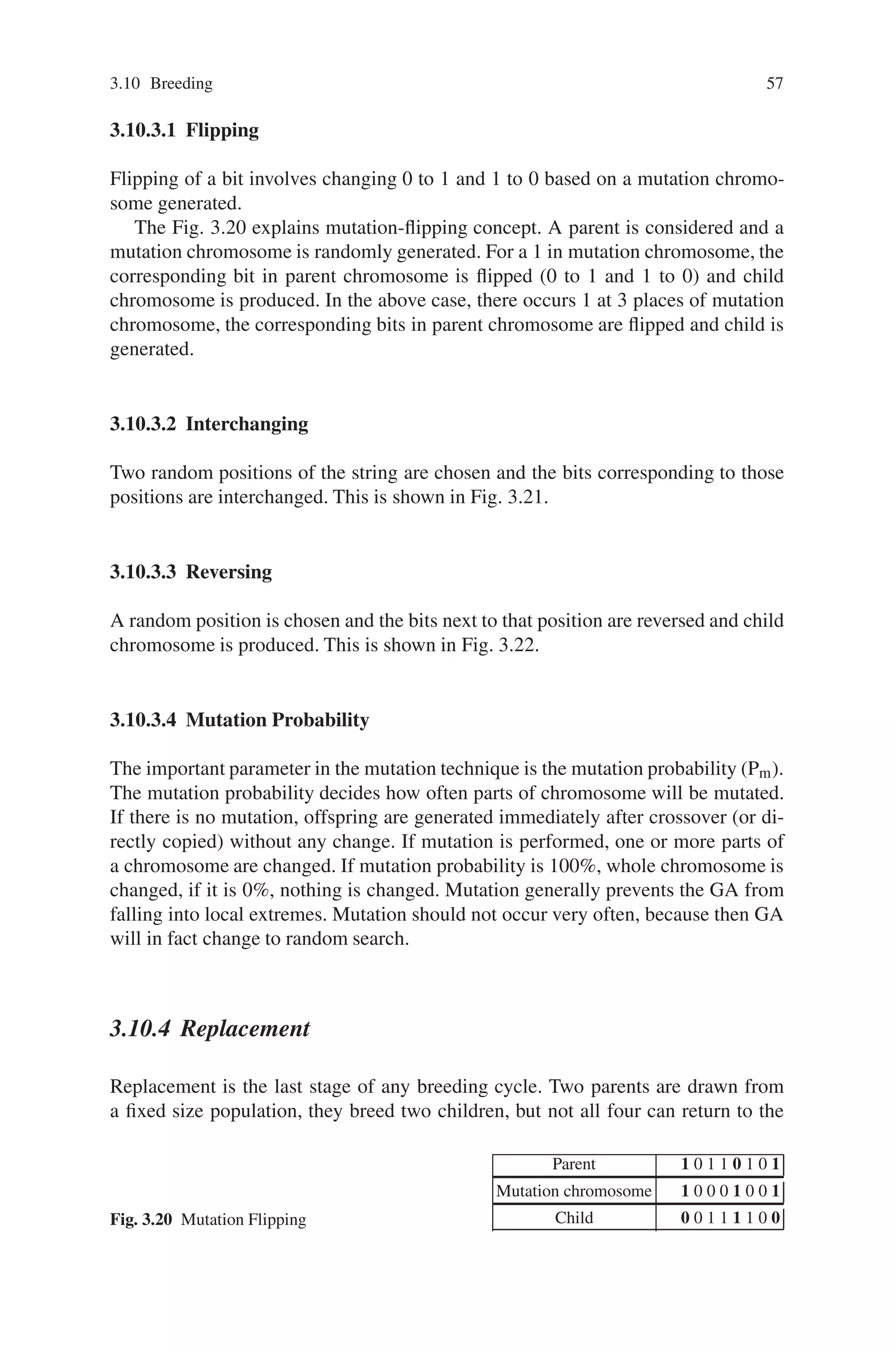 3.10 Breeding 57
3.10.3.1 Flipping
Flipping of a bit involves changing 0 to 1 and 1 to 0 based on a mutation chromo-
some generated.
The Fig. 3.20 explains mutation-flipping concept. A parent is considered and a
mutation chromosome is randomly generated. For a 1 in mutation chromosome, the
corresponding bit in parent chromosome is flipped (0 to 1 and 1 to 0) and child
chromosome is produced. In the above case, there occurs 1 at 3 places of mutation
chromosome, the corresponding bits in parent chromosome are flipped and child is
generated.
3.10.3.2 Interchanging
Two random positions of the string are chosen and the bits corresponding to those
positions are interchanged. This is shown in Fig. 3.21.
3.10.3.3 Reversing
A random position is chosen and the bits next to that position are reversed and child
chromosome is produced. This is shown in Fig. 3.22.
3.10.3.4 Mutation Probability
The important parameter in the mutation technique is the mutation probability (Pm).
The mutation probability decides how often parts of chromosome will be mutated.
If there is no mutation, offspring are generated immediately after crossover (or di-
rectly copied) without any change. If mutation is performed, one or more parts of
a chromosome are changed. If mutation probability is 100%, whole chromosome is
changed, if it is 0%, nothing is changed. Mutation generally prevents the GA from
falling into local extremes. Mutation should not occur very often, because then GA
will in fact change to random search.
3.10.4 Replacement
Replacement is the last stage of any breeding cycle. Two parents are drawn from
a fixed size population, they breed two children, but not all four can return to the
Fig. 3.20 Mutation Flipping
Parent 1 0 1 1 0 1 0 1
Mutation chromosome 1 0 0 0 1 0 0 1
Child 0 0 1 1 1 1 0 0
 