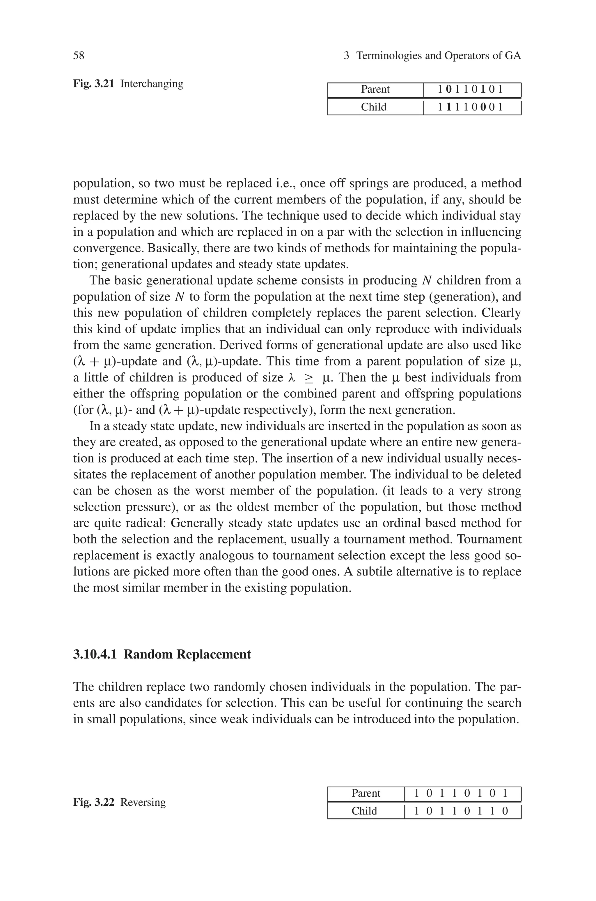 58 3 Terminologies and Operators of GA
Fig. 3.21 Interchanging Parent 1 0 1 1 0 1 0 1
Child 1 1 1 1 0 0 0 1
population, so two must be replaced i.e., once off springs are produced, a method
must determine which of the current members of the population, if any, should be
replaced by the new solutions. The technique used to decide which individual stay
in a population and which are replaced in on a par with the selection in influencing
convergence. Basically, there are two kinds of methods for maintaining the popula-
tion; generational updates and steady state updates.
The basic generational update scheme consists in producing N children from a
population of size N to form the population at the next time step (generation), and
this new population of children completely replaces the parent selection. Clearly
this kind of update implies that an individual can only reproduce with individuals
from the same generation. Derived forms of generational update are also used like
(λ + μ)-update and (λ, μ)-update. This time from a parent population of size μ,
a little of children is produced of size λ ≥ μ. Then the μ best individuals from
either the offspring population or the combined parent and offspring populations
(for (λ, μ)- and (λ + μ)-update respectively), form the next generation.
In a steady state update, new individuals are inserted in the population as soon as
they are created, as opposed to the generational update where an entire new genera-
tion is produced at each time step. The insertion of a new individual usually neces-
sitates the replacement of another population member. The individual to be deleted
can be chosen as the worst member of the population. (it leads to a very strong
selection pressure), or as the oldest member of the population, but those method
are quite radical: Generally steady state updates use an ordinal based method for
both the selection and the replacement, usually a tournament method. Tournament
replacement is exactly analogous to tournament selection except the less good so-
lutions are picked more often than the good ones. A subtile alternative is to replace
the most similar member in the existing population.
3.10.4.1 Random Replacement
The children replace two randomly chosen individuals in the population. The par-
ents are also candidates for selection. This can be useful for continuing the search
in small populations, since weak individuals can be introduced into the population.
Fig. 3.22 Reversing
Parent 1 0 1 1 0 1 0 1
Child 1 0 1 1 0 1 1 0
 