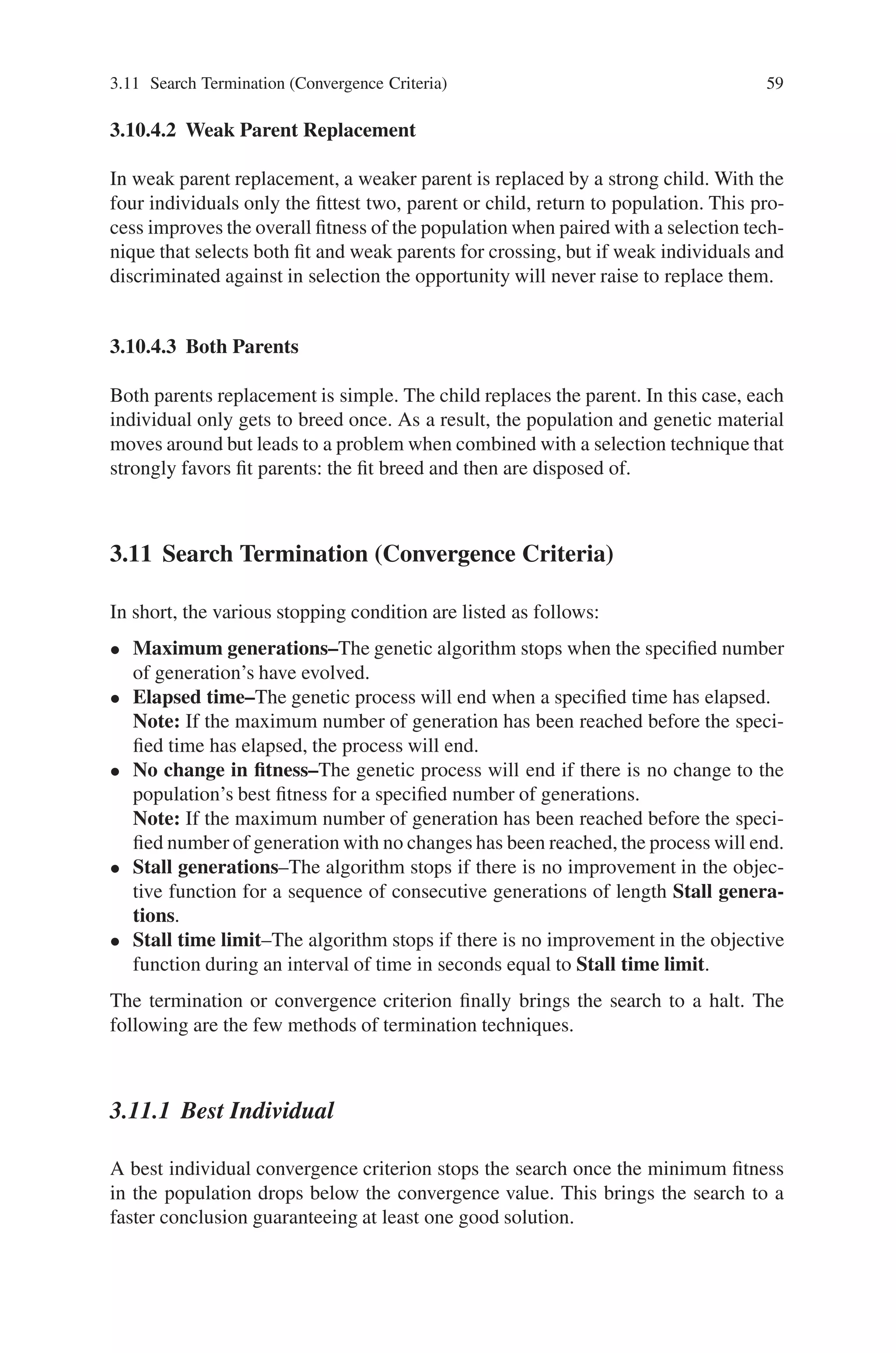 3.11 Search Termination (Convergence Criteria) 59
3.10.4.2 Weak Parent Replacement
In weak parent replacement, a weaker parent is replaced by a strong child. With the
four individuals only the fittest two, parent or child, return to population. This pro-
cess improves the overall fitness of the population when paired with a selection tech-
nique that selects both fit and weak parents for crossing, but if weak individuals and
discriminated against in selection the opportunity will never raise to replace them.
3.10.4.3 Both Parents
Both parents replacement is simple. The child replaces the parent. In this case, each
individual only gets to breed once. As a result, the population and genetic material
moves around but leads to a problem when combined with a selection technique that
strongly favors fit parents: the fit breed and then are disposed of.
3.11 Search Termination (Convergence Criteria)
In short, the various stopping condition are listed as follows:
• Maximum generations–The genetic algorithm stops when the specified number
of generation’s have evolved.
• Elapsed time–The genetic process will end when a specified time has elapsed.
Note: If the maximum number of generation has been reached before the speci-
fied time has elapsed, the process will end.
• No change in fitness–The genetic process will end if there is no change to the
population’s best fitness for a specified number of generations.
Note: If the maximum number of generation has been reached before the speci-
fied number of generation with no changes has been reached, the process will end.
• Stall generations–The algorithm stops if there is no improvement in the objec-
tive function for a sequence of consecutive generations of length Stall genera-
tions.
• Stall time limit–The algorithm stops if there is no improvement in the objective
function during an interval of time in seconds equal to Stall time limit.
The termination or convergence criterion finally brings the search to a halt. The
following are the few methods of termination techniques.
3.11.1 Best Individual
A best individual convergence criterion stops the search once the minimum fitness
in the population drops below the convergence value. This brings the search to a
faster conclusion guaranteeing at least one good solution.
 