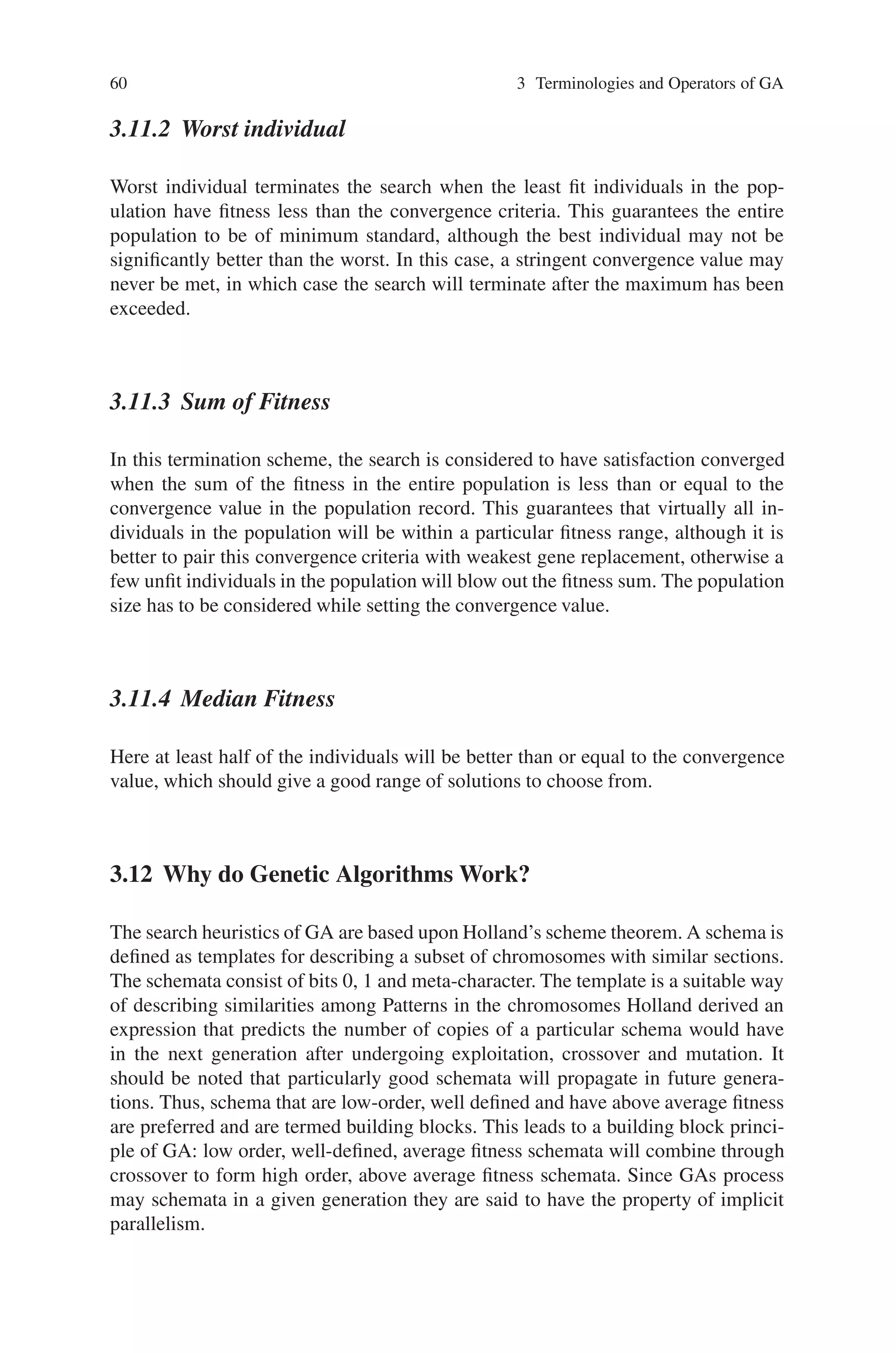 60 3 Terminologies and Operators of GA
3.11.2 Worst individual
Worst individual terminates the search when the least fit individuals in the pop-
ulation have fitness less than the convergence criteria. This guarantees the entire
population to be of minimum standard, although the best individual may not be
significantly better than the worst. In this case, a stringent convergence value may
never be met, in which case the search will terminate after the maximum has been
exceeded.
3.11.3 Sum of Fitness
In this termination scheme, the search is considered to have satisfaction converged
when the sum of the fitness in the entire population is less than or equal to the
convergence value in the population record. This guarantees that virtually all in-
dividuals in the population will be within a particular fitness range, although it is
better to pair this convergence criteria with weakest gene replacement, otherwise a
few unfit individuals in the population will blow out the fitness sum. The population
size has to be considered while setting the convergence value.
3.11.4 Median Fitness
Here at least half of the individuals will be better than or equal to the convergence
value, which should give a good range of solutions to choose from.
3.12 Why do Genetic Algorithms Work?
The search heuristics of GA are based upon Holland’s scheme theorem. A schema is
defined as templates for describing a subset of chromosomes with similar sections.
The schemata consist of bits 0, 1 and meta-character. The template is a suitable way
of describing similarities among Patterns in the chromosomes Holland derived an
expression that predicts the number of copies of a particular schema would have
in the next generation after undergoing exploitation, crossover and mutation. It
should be noted that particularly good schemata will propagate in future genera-
tions. Thus, schema that are low-order, well defined and have above average fitness
are preferred and are termed building blocks. This leads to a building block princi-
ple of GA: low order, well-defined, average fitness schemata will combine through
crossover to form high order, above average fitness schemata. Since GAs process
may schemata in a given generation they are said to have the property of implicit
parallelism.
 