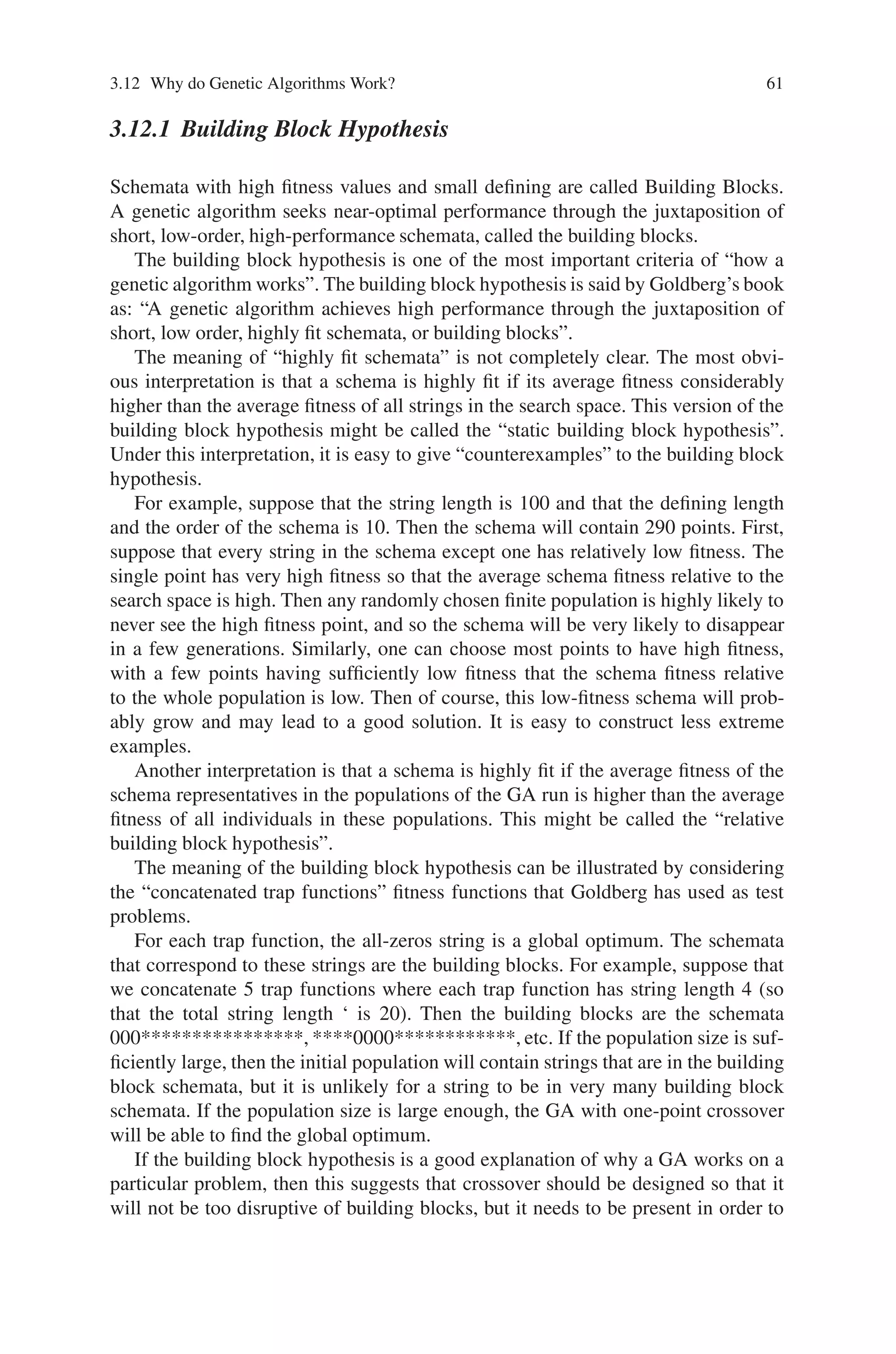 3.12 Why do Genetic Algorithms Work? 61
3.12.1 Building Block Hypothesis
Schemata with high fitness values and small defining are called Building Blocks.
A genetic algorithm seeks near-optimal performance through the juxtaposition of
short, low-order, high-performance schemata, called the building blocks.
The building block hypothesis is one of the most important criteria of “how a
genetic algorithm works”. The building block hypothesis is said by Goldberg’s book
as: “A genetic algorithm achieves high performance through the juxtaposition of
short, low order, highly fit schemata, or building blocks”.
The meaning of “highly fit schemata” is not completely clear. The most obvi-
ous interpretation is that a schema is highly fit if its average fitness considerably
higher than the average fitness of all strings in the search space. This version of the
building block hypothesis might be called the “static building block hypothesis”.
Under this interpretation, it is easy to give “counterexamples” to the building block
hypothesis.
For example, suppose that the string length is 100 and that the defining length
and the order of the schema is 10. Then the schema will contain 290 points. First,
suppose that every string in the schema except one has relatively low fitness. The
single point has very high fitness so that the average schema fitness relative to the
search space is high. Then any randomly chosen finite population is highly likely to
never see the high fitness point, and so the schema will be very likely to disappear
in a few generations. Similarly, one can choose most points to have high fitness,
with a few points having sufficiently low fitness that the schema fitness relative
to the whole population is low. Then of course, this low-fitness schema will prob-
ably grow and may lead to a good solution. It is easy to construct less extreme
examples.
Another interpretation is that a schema is highly fit if the average fitness of the
schema representatives in the populations of the GA run is higher than the average
fitness of all individuals in these populations. This might be called the “relative
building block hypothesis”.
The meaning of the building block hypothesis can be illustrated by considering
the “concatenated trap functions” fitness functions that Goldberg has used as test
problems.
For each trap function, the all-zeros string is a global optimum. The schemata
that correspond to these strings are the building blocks. For example, suppose that
we concatenate 5 trap functions where each trap function has string length 4 (so
that the total string length ‘ is 20). Then the building blocks are the schemata
000****************, ****0000************, etc. If the population size is suf-
ficiently large, then the initial population will contain strings that are in the building
block schemata, but it is unlikely for a string to be in very many building block
schemata. If the population size is large enough, the GA with one-point crossover
will be able to find the global optimum.
If the building block hypothesis is a good explanation of why a GA works on a
particular problem, then this suggests that crossover should be designed so that it
will not be too disruptive of building blocks, but it needs to be present in order to
 