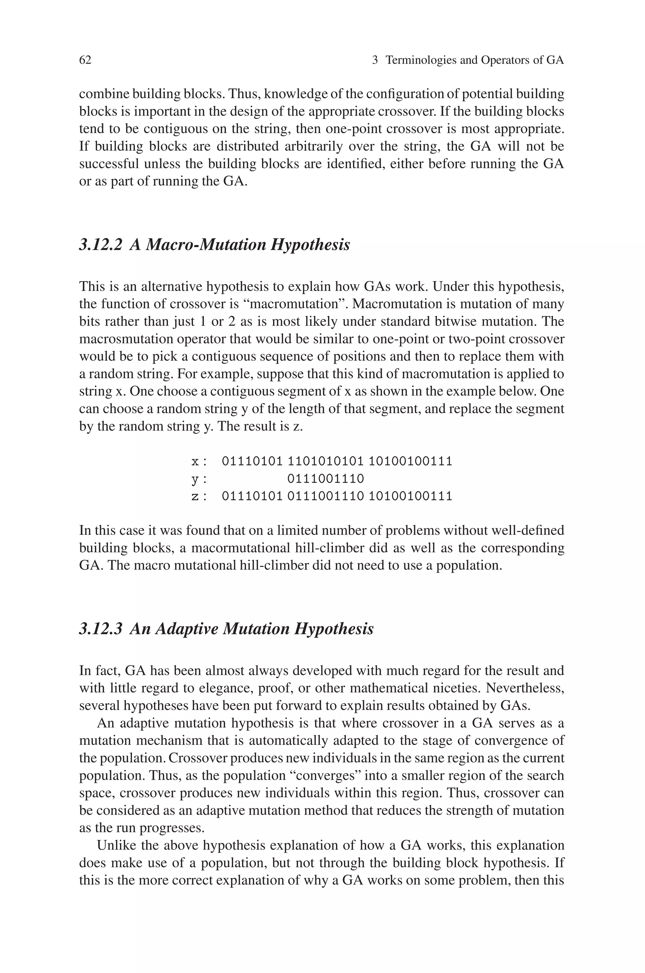62 3 Terminologies and Operators of GA
combine building blocks. Thus, knowledge of the configuration of potential building
blocks is important in the design of the appropriate crossover. If the building blocks
tend to be contiguous on the string, then one-point crossover is most appropriate.
If building blocks are distributed arbitrarily over the string, the GA will not be
successful unless the building blocks are identified, either before running the GA
or as part of running the GA.
3.12.2 A Macro-Mutation Hypothesis
This is an alternative hypothesis to explain how GAs work. Under this hypothesis,
the function of crossover is “macromutation”. Macromutation is mutation of many
bits rather than just 1 or 2 as is most likely under standard bitwise mutation. The
macrosmutation operator that would be similar to one-point or two-point crossover
would be to pick a contiguous sequence of positions and then to replace them with
a random string. For example, suppose that this kind of macromutation is applied to
string x. One choose a contiguous segment of x as shown in the example below. One
can choose a random string y of the length of that segment, and replace the segment
by the random string y. The result is z.
x : 01110101 1101010101 10100100111
y : 0111001110
z : 01110101 0111001110 10100100111
In this case it was found that on a limited number of problems without well-defined
building blocks, a macormutational hill-climber did as well as the corresponding
GA. The macro mutational hill-climber did not need to use a population.
3.12.3 An Adaptive Mutation Hypothesis
In fact, GA has been almost always developed with much regard for the result and
with little regard to elegance, proof, or other mathematical niceties. Nevertheless,
several hypotheses have been put forward to explain results obtained by GAs.
An adaptive mutation hypothesis is that where crossover in a GA serves as a
mutation mechanism that is automatically adapted to the stage of convergence of
the population. Crossover produces new individuals in the same region as the current
population. Thus, as the population “converges” into a smaller region of the search
space, crossover produces new individuals within this region. Thus, crossover can
be considered as an adaptive mutation method that reduces the strength of mutation
as the run progresses.
Unlike the above hypothesis explanation of how a GA works, this explanation
does make use of a population, but not through the building block hypothesis. If
this is the more correct explanation of why a GA works on some problem, then this
 