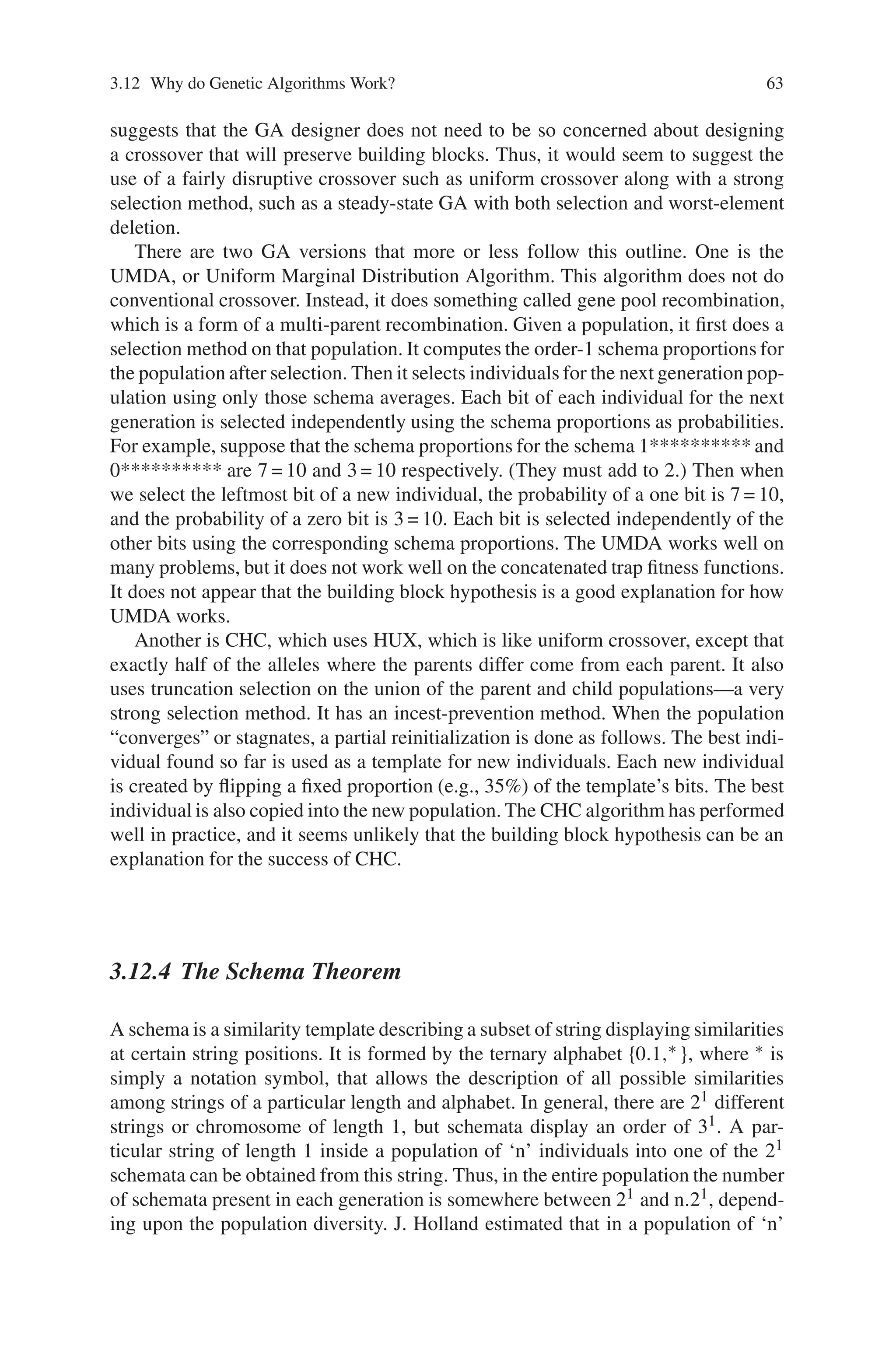 3.12 Why do Genetic Algorithms Work? 63
suggests that the GA designer does not need to be so concerned about designing
a crossover that will preserve building blocks. Thus, it would seem to suggest the
use of a fairly disruptive crossover such as uniform crossover along with a strong
selection method, such as a steady-state GA with both selection and worst-element
deletion.
There are two GA versions that more or less follow this outline. One is the
UMDA, or Uniform Marginal Distribution Algorithm. This algorithm does not do
conventional crossover. Instead, it does something called gene pool recombination,
which is a form of a multi-parent recombination. Given a population, it first does a
selection method on that population. It computes the order-1 schema proportions for
the population after selection. Then it selects individuals for the next generation pop-
ulation using only those schema averages. Each bit of each individual for the next
generation is selected independently using the schema proportions as probabilities.
For example, suppose that the schema proportions for the schema 1********** and
0********** are 7 = 10 and 3 = 10 respectively. (They must add to 2.) Then when
we select the leftmost bit of a new individual, the probability of a one bit is 7 = 10,
and the probability of a zero bit is 3 = 10. Each bit is selected independently of the
other bits using the corresponding schema proportions. The UMDA works well on
many problems, but it does not work well on the concatenated trap fitness functions.
It does not appear that the building block hypothesis is a good explanation for how
UMDA works.
Another is CHC, which uses HUX, which is like uniform crossover, except that
exactly half of the alleles where the parents differ come from each parent. It also
uses truncation selection on the union of the parent and child populations—a very
strong selection method. It has an incest-prevention method. When the population
“converges” or stagnates, a partial reinitialization is done as follows. The best indi-
vidual found so far is used as a template for new individuals. Each new individual
is created by flipping a fixed proportion (e.g., 35%) of the template’s bits. The best
individual is also copied into the new population. The CHC algorithm has performed
well in practice, and it seems unlikely that the building block hypothesis can be an
explanation for the success of CHC.
3.12.4 The Schema Theorem
A schema is a similarity template describing a subset of string displaying similarities
at certain string positions. It is formed by the ternary alphabet {0.1,∗ }, where ∗ is
simply a notation symbol, that allows the description of all possible similarities
among strings of a particular length and alphabet. In general, there are 21 different
strings or chromosome of length 1, but schemata display an order of 31. A par-
ticular string of length 1 inside a population of ‘n’ individuals into one of the 21
schemata can be obtained from this string. Thus, in the entire population the number
of schemata present in each generation is somewhere between 21 and n.21, depend-
ing upon the population diversity. J. Holland estimated that in a population of ‘n’
 