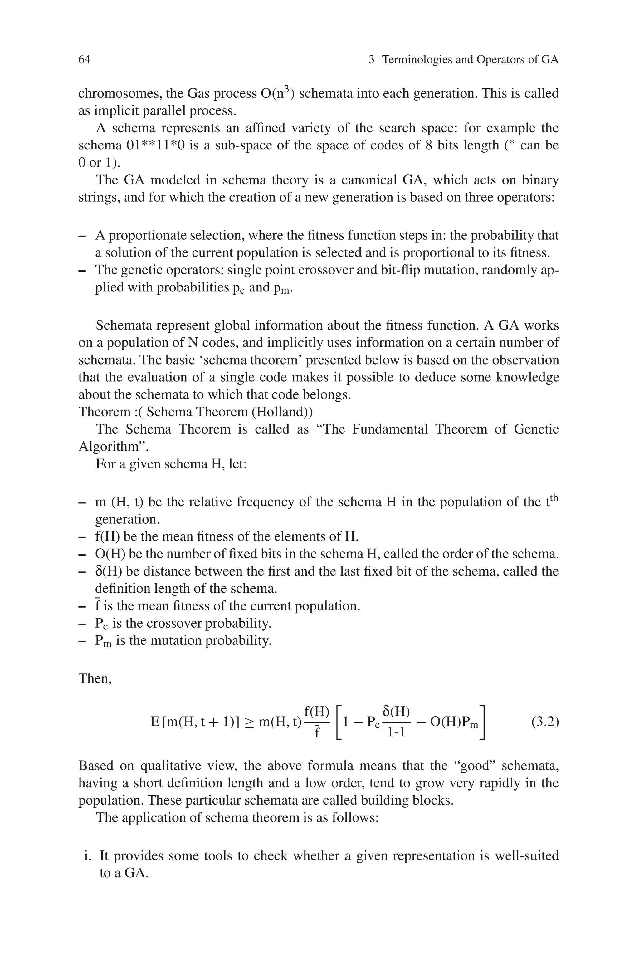 64 3 Terminologies and Operators of GA
chromosomes, the Gas process O(n3) schemata into each generation. This is called
as implicit parallel process.
A schema represents an affined variety of the search space: for example the
schema 01**11*0 is a sub-space of the space of codes of 8 bits length (∗ can be
0 or 1).
The GA modeled in schema theory is a canonical GA, which acts on binary
strings, and for which the creation of a new generation is based on three operators:
– A proportionate selection, where the fitness function steps in: the probability that
a solution of the current population is selected and is proportional to its fitness.
– The genetic operators: single point crossover and bit-flip mutation, randomly ap-
plied with probabilities pc and pm.
Schemata represent global information about the fitness function. A GA works
on a population of N codes, and implicitly uses information on a certain number of
schemata. The basic ‘schema theorem’ presented below is based on the observation
that the evaluation of a single code makes it possible to deduce some knowledge
about the schemata to which that code belongs.
Theorem :( Schema Theorem (Holland))
The Schema Theorem is called as “The Fundamental Theorem of Genetic
Algorithm”.
For a given schema H, let:
– m (H, t) be the relative frequency of the schema H in the population of the tth
generation.
– f(H) be the mean fitness of the elements of H.
– O(H) be the number of fixed bits in the schema H, called the order of the schema.
– δ(H) be distance between the first and the last fixed bit of the schema, called the
definition length of the schema.
– f̄ is the mean fitness of the current population.
– Pc is the crossover probability.
– Pm is the mutation probability.
Then,
E [m(H, t + 1)] ≥ m(H, t)
f(H)
f̄

1 − Pc
δ(H)
1-1
− O(H)Pm

(3.2)
Based on qualitative view, the above formula means that the “good” schemata,
having a short definition length and a low order, tend to grow very rapidly in the
population. These particular schemata are called building blocks.
The application of schema theorem is as follows:
i. It provides some tools to check whether a given representation is well-suited
to a GA.
 